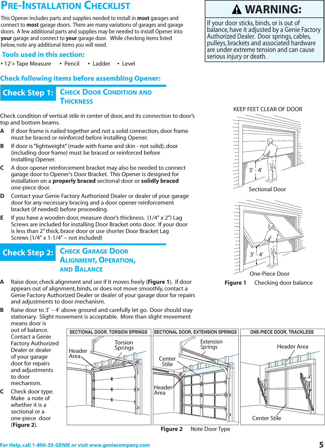 For Help, call 1-800-35-GENIE or visit www.geniecompany.com 5PRE-INSTALLATION CHECKLISTThis Opener includes parts and supplies needed to install in most garages and connect to most garage doors. There are many variations of garages and garage doors. A few additional parts and supplies may be needed to install Opener into your garage and connect to your garage door. While checking items listed below, note any additional items you will need.Tools used in this section:•12&apos;+ Tape Measure      •Pencil      •Ladder     •LevelCheck following items before assembling Opener:CHECK DOOR CONDITION ANDTHICKNESSCheck condition of vertical stile in center of door, and its connection to door’stop and bottom beams.AIf door frame is nailed together and not a solid connection, door frame must be braced or reinforced before installing Opener.BIf door is “lightweight” (made with frame and skin - not solid), door (including door frame) must be braced or reinforced before         installing Opener.CA door opener reinforcement bracket may also be needed to connect garage door to Opener&apos;s Door Bracket. This Opener is designed for installation on a properly braced sectional door or solidly bracedone-piece door.DContact your Genie Factory Authorized Dealer or dealer of your garage door for any necessary bracing and a door opener reinforcement bracket (if needed) before proceeding.EIf you have a wooden door, measure door’s thickness. (1/4&quot; x 2&quot;) Lag  Screws are included for installing Door Bracket onto door. If your door is less than 2” thick, brace door or use shorter Door Bracket Lag Screws (1/4&quot; x 1-1/4&quot; – not included)Check Step 1:CHECK GARAGE DOORALIGNMENT,OPERATION,AND BALANCEARaise door, check alignment and see if it moves freely (Figure 1). If door appears out of alignment, binds, or does not move smoothly, contact a Genie Factory Authorized Dealer or dealer of your garage door for repairs and adjustments to door mechanism.BRaise door to 3&apos; – 4&apos; above ground and carefully let go. Door should stay stationary. Slight movement is acceptable. More than slight movement means door is out of balance.Contact a Genie Factory Authorized Dealer or dealer of your garage door for repairs and adjustments to door mechanism.CCheck door type.Make  a note of whether it is asectional or a one-piece  door(Figure 2).Check Step 2:WARNING:If your door sticks, binds, or is out of balance, have it adjusted by a Genie FactoryAuthorized Dealer. Door springs, cables,pulleys, brackets and associated hardwareare under extreme tension and can causeserious injury or death.KEEP FEET CLEAR OF DOOR3&apos; - 4&apos;Sectional Door3&apos; - 4&apos;One-Piece DoorFigure 1 Checking door balanceFigure 2 Note Door TypeTorsion SpringsExtension SpringsCenterStileCenter StileHeader AreaHeader AreaHeader AreaSECTIONAL DOOR, TORSION SPRINGS SECTIONAL DOOR, EXTENSION SPRINGS ONE-PIECE DOOR, TRACKLESS