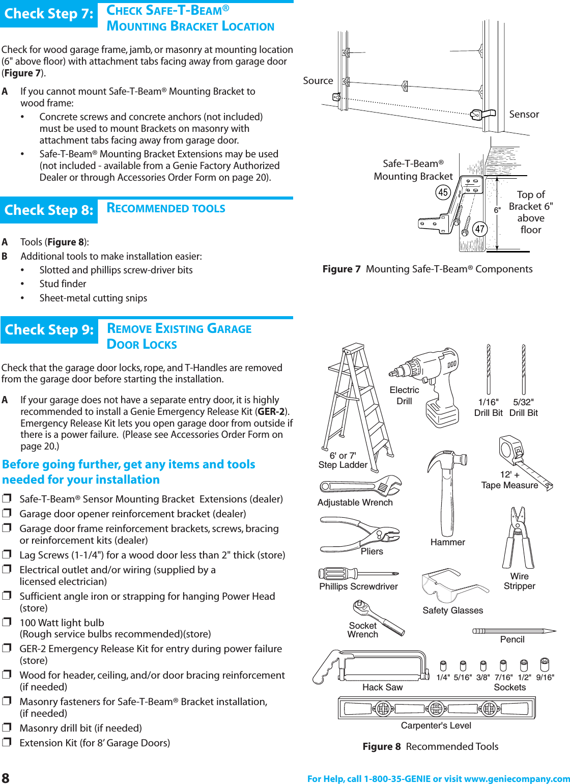 8For Help, call 1-800-35-GENIE or visit www.geniecompany.com6&quot;CHECK SAFE-T-BEAM® MOUNTING BRACKET LOCATIONCheck for wood garage frame, jamb, or masonry at mounting location(6&quot; above floor) with attachment tabs facing away from garage door(Figure 7).AIf you cannot mount Safe-T-Beam® Mounting Bracket to      wood frame:•Concrete screws and concrete anchors (not included) must be used to mount Brackets on masonry with attachment tabs facing away from garage door.•Safe-T-Beam® Mounting Bracket Extensions may be used (not included - available from a Genie Factory Authorized Dealer or through Accessories Order Form on page 20).Check Step 7:RECOMMENDED TOOLSATools (Figure 8):BAdditional tools to make installation easier:•Slotted and phillips screw-driver bits•Stud finder•Sheet-metal cutting snipsCheck Step 8:DREMOVE EXISTING GARAGEDOOR LOCKSCheck that the garage door locks, rope, and T-Handles are removedfrom the garage door before starting the installation.AIf your garage does not have a separate entry door, it is highly recommended to install a Genie Emergency Release Kit (GER-2).Emergency Release Kit lets you open garage door from outside ifthere is a power failure. (Please see Accessories Order Form on page 20.)Check Step 9:Before going further, get any items and toolsneeded for your installation❐Safe-T-Beam® Sensor Mounting Bracket  Extensions (dealer)❐Garage door opener reinforcement bracket (dealer)❐Garage door frame reinforcement brackets, screws, bracing or reinforcement kits (dealer)❐Lag Screws (1-1/4&quot;) for a wood door less than 2&quot; thick (store)❐Electrical outlet and/or wiring (supplied by a                 licensed electrician)❐Sufficient angle iron or strapping for hanging Power Head (store)❐100 Watt light bulb (Rough service bulbs recommended)(store)❐GER-2 Emergency Release Kit for entry during power failure (store)❐Wood for header, ceiling, and/or door bracing reinforcement (if needed)❐Masonry fasteners for Safe-T-Beam® Bracket installation,(if needed)❐Masonry drill bit (if needed)❐Extension Kit (for 8’ Garage Doors)SourceSensorSafe-T-Beam®Mounting BracketTop ofBracket 6&quot;abovefloorFigure 7 Mounting Safe-T-Beam® ComponentsFigure 8 Recommended Tools6&apos; or 7&apos;Step LadderElectricDrill 1/16&quot;Drill BitCarpenter&apos;s LevelPhillips ScrewdriverHammerAdjustable WrenchPliers12&apos; +Tape MeasurePencilHack Saw SocketsWireStripperSocketWrench3/8&quot;5/16&quot;1/4&quot; 7/16&quot; 1/2&quot; 9/16&quot;5/32&quot;Drill BitSafety Glasses