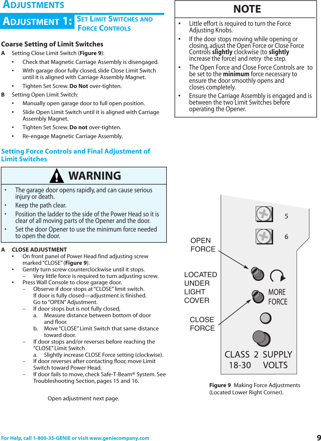 For Help, call 1-800-35-GENIE or visit www.geniecompany.com 9Coarse Setting of Limit SwitchesASetting Close Limit Switch (Figure 9):•Check that Magnetic Carriage Assembly is disengaged.•With garage door fully closed, slide Close Limit Switch until it is aligned with Carriage Assembly Magnet.•Tighten Set Screw. Do Not over-tighten.BSetting Open Limit Switch:•Manually open garage door to full open position.•Slide Open Limit Switch until it is aligned with Carriage Assembly Magnet.•Tighten Set Screw. Do not over-tighten.•Re-engage Magnetic Carriage Assembly.Setting Force Controls and Final Adjustment ofLimit SwitchesA CLOSE ADJUSTMENT•On front panel of Power Head find adjusting screw marked “CLOSE” (Figure 9).•Gently turn screw counterclockwise until it stops.– Very little force is required to turn adjusting screw.•Press Wall Console to close garage door.– Observe if door stops at “CLOSE”limit switch.If door is fully closed—adjustment is finished.Go to “OPEN” Adjustment.– If door stops but is not fully closed,a. Measure distance between bottom of door and floor.b. Move “CLOSE” Limit Switch that same distance toward door.– If door stops and/or reverses before reaching the “CLOSE” Limit Switcha.Slightly increase CLOSE Force setting (clockwise).– If door reverses after contacting floor, move Limit Switch toward Power Head.– If door fails to move, check Safe-T-Beam® System. SeeTroubleshooting Section, pages 15 and 16.Open adjustment next page.WARNING• The garage door opens rapidly, and can cause serious injury or death.• Keep the path clear.• Position the ladder to the side of the Power Head so it is clear of all moving parts of the Opener and the door.• Set the door Opener to use the minimum force needed to open the door.NOTE•Little effort is required to turn the Force             Adjusting Knobs.•If the door stops moving while opening or closing, adjust the Open Force or Close Force Controls slightly clockwise (to slightlyincrease the force) and retry  the step.•The Open Force and Close Force Controls are  tobe set to the minimum force necessary to ensure the door smoothly opens and closes completely.•Ensure the Carriage Assembly is engaged and isbetween the two Limit Switches before operating the Opener.Figure 9 Making Force Adjustments(Located Lower Right Corner).CHSET LIMIT SWITCHES ANDFORCE CONTROLSADJUSTMENT 1:ADJUSTMENTSLOCATEDUNDERLIGHTCOVEROPENFORCECLOSEFORCE