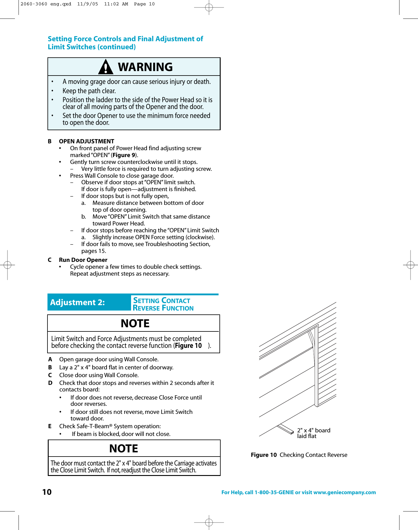 10 For Help, call 1-800-35-GENIE or visit www.geniecompany.comSetting Force Controls and Final Adjustment ofLimit Switches (continued)B OPEN ADJUSTMENT•On front panel of Power Head find adjusting screw marked “OPEN” (Figure 9).•Gently turn screw counterclockwise until it stops.– Very little force is required to turn adjusting screw.•Press Wall Console to close garage door.– Observe if door stops at “OPEN” limit switch.If door is fully open—adjustment is finished.– If door stops but is not fully open,a. Measure distance between bottom of door top of door opening.b. Move “OPEN” Limit Switch that same distance toward Power Head.– If door stops before reaching the “OPEN” Limit Switcha.Slightly increase OPEN Force setting (clockwise).– Ifdoor fails tomove, see Troubleshooting Section,pages 15.C Run Door Opener•Cycle opener a few times to double check settings.Repeat adjustment steps as necessary.WARNING• A moving grage door can cause serious injury or death.• Keep the path clear.• Position the ladder to the side of the Power Head so it is clear of all moving parts of the Opener and the door.• Set the door Opener to use the minimum force needed to open the door.AOpen garage door using Wall Console.BLay a 2&quot; x 4&quot; board flat in center of doorway.CClose door using Wall Console.DCheck that door stops and reverses within 2 seconds after it contacts board:•If door does not reverse, decrease Close Force until           door reverses.•If door still does not reverse, move Limit Switch toward door.ECheck Safe-T-Beam® System operation:•If beam is blocked, door will not close.NOTEThe door must contact the 2&quot; x 4&quot; board before the Carriage activatesthe Close Limit Switch. If not, readjust the Close Limit Switch.CHSETTING CONTACTREVERSE FUNCTIONAdjustment 2:NOTELimit Switch and Force Adjustments must be completedbefore checking the contact reverse function (Figure 10 ).2&quot; x 4&quot; boardlaid flatFigure 10 Checking Contact Reverse2060-3060 eng.qxd  11/9/05  11:02 AM  Page 10