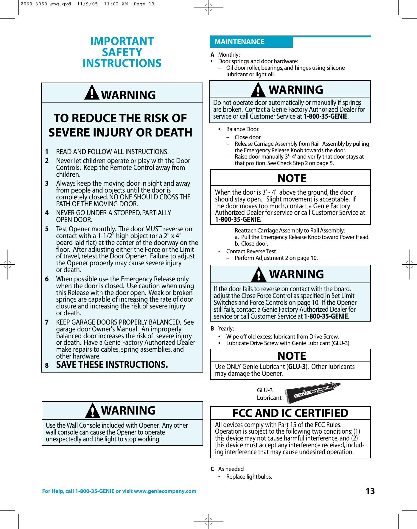 For Help, call 1-800-35-GENIE or visit www.geniecompany.com 13AMonthly:•Door springs and door hardware:– Oil door roller, bearings, and hinges using silicone lubricant or light oil.•Balance Door.– Close door.–Release Carriage Assembly from Rail  Assembly by pullingthe Emergency Release Knob towards the door.– Raise door manually 3&apos;- 4&apos; and verify that door stays atthat position. See Check Step 2 on page 5.– ReattachCarriage Assembly to RailAssembly:a.Pull the EmergencyRelease Knob toward Power Head.b. Close door.• Contact Reverse Test.– Perform Adjustment 2 on page 10.BYearly:•Wipe off old excess lubricant from Drive Screw.•Lubricate Drive Screw with Genie Lubricant (GLU-3)CAs needed•Replace lightbulbs.NOTEWhen the door is 3&apos; - 4&apos;  above the ground, the doorshould stay open. Slight movement is acceptable. Ifthe door moves too much, contact a Genie FactoryAuthorized Dealer for service or call Customer Service at1-800-35-GENIE.WARNINGDo not operate door automatically or manually if springsare broken. Contact a Genie Factory Authorized Dealer forservice or call Customer Service at 1-800-35-GENIE.WARNINGIf the door fails to reverse on contact with the board,adjust the Close ForceControl as specified in Set LimitSwitches and Force Controls on page 10. If the Openerstill fails, contact a Genie Factory Authorized Dealer forservice or call Customer Service at 1-800-35-GENIE.NOTEUse ONLY Genie Lubricant (GLU-3). Other lubricantsmaydamage the Opener.FCCAND IC CERTIFIEDAll devices comply with Part 15 of the FCC Rules.Operation is subject to the following two conditions: (1)this device may not cause harmful interference, and (2)this devicemust accept anyinterference received, includ-ing interference that may cause undesired operation.Screw Drive GaragePart No. GLU-3Door Opener LubricantGLU-3LubricantMAINTENANCEWARNINGTO REDUCE THE RISK OFSEVERE INJURY OR DEATH1READ AND FOLLOW ALL INSTRUCTIONS.2Never let children operate or play with the Door Controls. Keep the Remote Control away from children.3Always keep the moving door in sight and away from people and objects until the door is completely closed. NO ONE SHOULD CROSS THE PATH OF THE MOVING DOOR.4NEVER GO UNDER A STOPPED, PARTIALLY OPEN DOOR.5Test Opener monthly. The door MUST reverse on contactwith a 1-1/2&quot; high object (or a 2&quot; x 4&quot; board laid flat) at the center of the doorway on thefloor. After adjusting either the Force or the Limit of travel, retest the Door Opener. Failure to adjust the Opener properly may cause severe injuryor death.6When possible use the Emergency Release only when the door is closed. Use caution when using this Release with the door open. Weak or broken springs are capable of increasing the rate of door closureand increasing the risk of severe injury or death.7KEEP GARAGE DOORS PROPERLY BALANCED. See garage door Owner&apos;s Manual. An improperly balanced door increases the risk of  severe injury or death. Have a Genie Factory Authorized Dealer make repairs to cables, spring assemblies, and other hardware.8SAVE THESE INSTRUCTIONS.IMPORTANT SAFETY INSTRUCTIONS WARNINGUse the Wall Console included with Opener. Any otherwall console can cause the Opener to operate unexpectedly and the light to stop working.2060-3060 eng.qxd  11/9/05  11:02 AM  Page 13