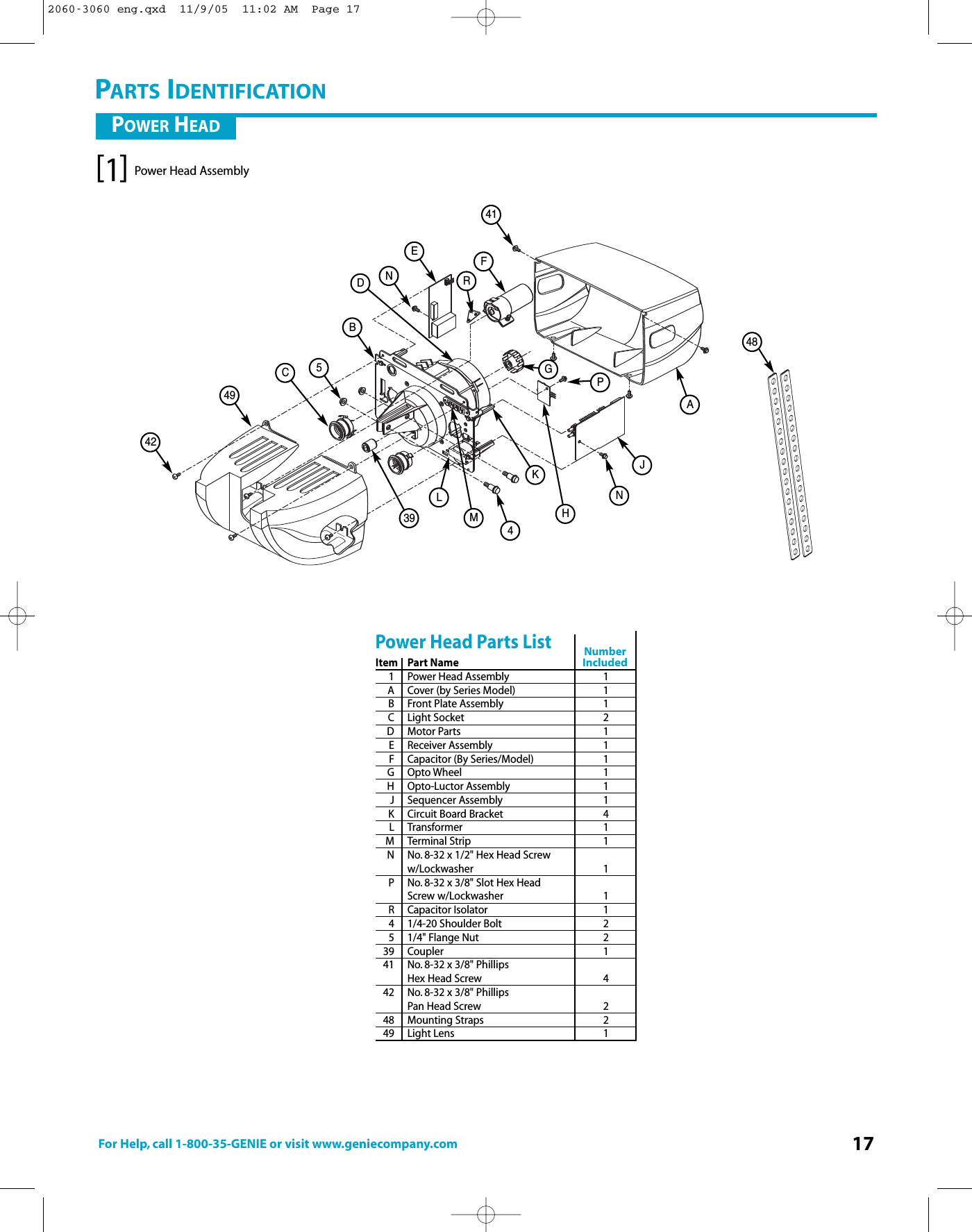 For Help, call 1-800-35-GENIE or visit www.geniecompany.com 17Power Head Assembly[1]41FENB5C494239 4LMKHNJAD48GPRPARTS IDENTIFICATIONItem Part Name1 Power Head Assembly 1A Cover (by Series Model) 1BFront Plate Assembly 1C Light Socket 2D Motor Parts 1E Receiver Assembly 1F Capacitor (By Series/Model) 1G Opto Wheel 1H Opto-Luctor Assembly 1J Sequencer Assembly 1K Circuit Board Bracket 4LTransformer 1M Terminal Strip 1N No. 8-32 x 1/2&quot; Hex Head Screww/Lockwasher 1P No. 8-32 x 3/8&quot; Slot Hex Head Screw w/Lockwasher 1R Capacitor Isolator 14 1/4-20 Shoulder Bolt 251/4&quot; Flange Nut 239 Coupler 141 No. 8-32 x 3/8&quot; Phillips Hex Head Screw 442 No. 8-32 x 3/8&quot; Phillips Pan Head Screw 248 Mounting Straps 249 Light Lens 1Power Head Parts ListPOWER HEADNumberIncluded2060-3060 eng.qxd  11/9/05  11:02 AM  Page 17