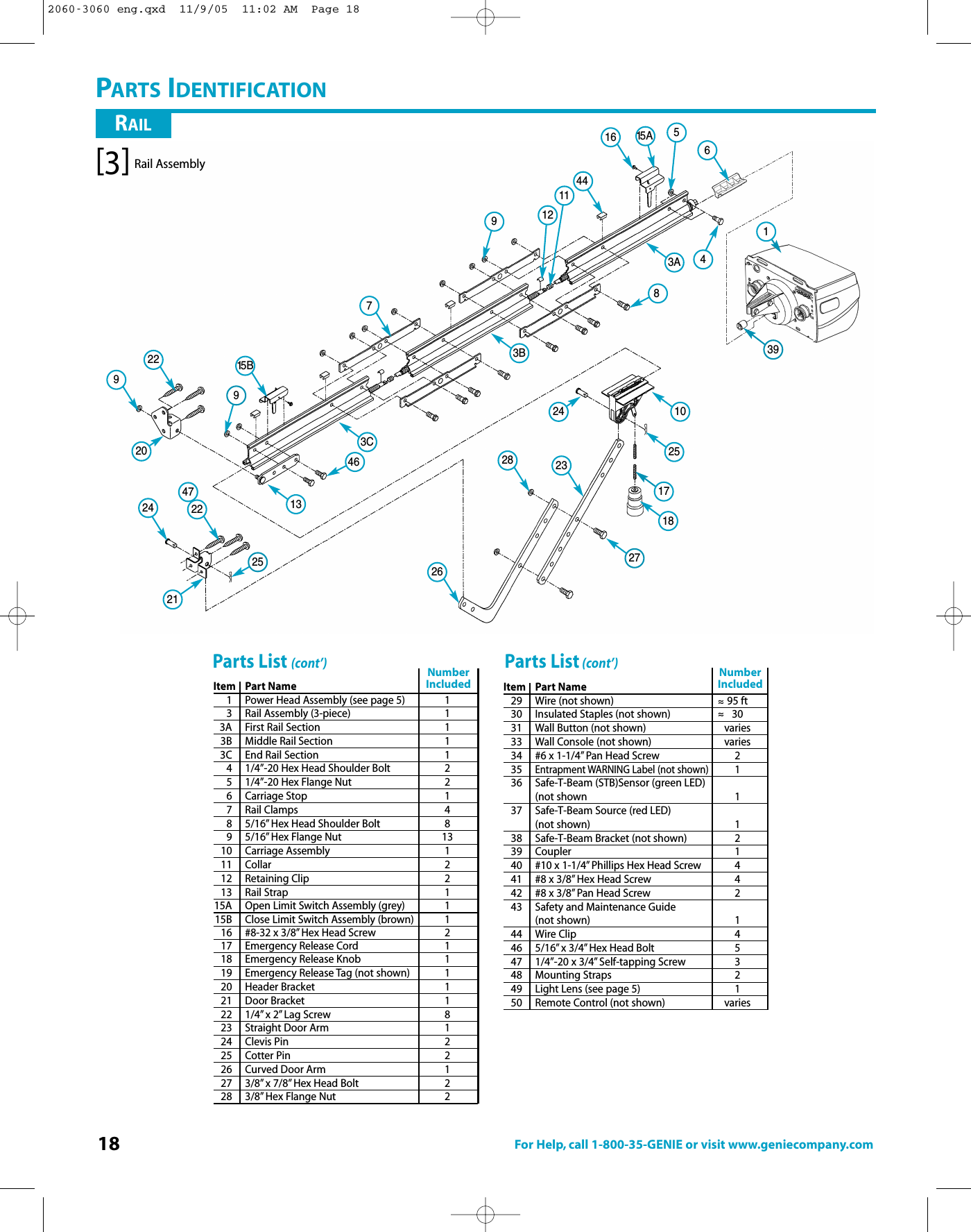 18 For Help, call 1-800-35-GENIE or visit www.geniecompany.com15 B971216 61442292224282623910251718274615 A43954725248113A3B3C132021RAILPARTS IDENTIFICATIONItem Part Name1Power Head Assembly (see page 5) 13 Rail Assembly (3-piece) 13A First Rail Section 13B Middle Rail Section 13C End Rail Section 14 1/4”-20 Hex Head Shoulder Bolt 25 1/4”-20 Hex Flange Nut 26 Carriage Stop 17 Rail Clamps 48 5/16” Hex Head Shoulder Bolt 89 5/16” Hex Flange Nut 1310 Carriage Assembly 111 Collar 212 Retaining Clip 213 Rail Strap 115A Open Limit Switch Assembly (grey) 115B Close Limit Switch Assembly (brown) 116 #8-32 x 3/8” Hex Head Screw 217 Emergency Release Cord 118 Emergency Release Knob 119 Emergency Release Tag (not shown) 120 Header Bracket 121 Door Bracket 122 1/4” x 2” Lag Screw 823 Straight Door Arm 124 Clevis Pin 225 Cotter Pin 226 Curved Door Arm 127 3/8” x7/8” Hex Head Bolt 228 3/8” HexFlange Nut 2Parts List (cont’)NumberIncludedItem Part Name29 Wire (not shown) 95 ft30 Insulated Staples (not shown) 3031 Wall Button (not shown) varies33 Wall Console (not shown) varies34 #6 x 1-1/4” Pan Head Screw 235Entrapment WARNING Label (not shown)136 Safe-T-Beam (STB)Sensor (green LED)(not shown 137 Safe-T-Beam Source (red LED)(not shown) 138 Safe-T-Beam Bracket (not shown) 239 Coupler 140 #10 x 1-1/4” Phillips Hex Head Screw 441 #8 x 3/8” Hex Head Screw 442 #8 x 3/8” Pan Head Screw 243 Safety and Maintenance Guide (not shown) 144 Wire Clip 446 5/16” x3/4” Hex Head Bolt 547 1/4”-20 x 3/4” Self-tapping Screw 348 Mounting Straps 249 LightLens (see page 5) 150 Remote Control (not shown) variesNumber Included~~~~Parts List (cont’)Rail Assembly[3]2060-3060 eng.qxd  11/9/05  11:02 AM  Page 18