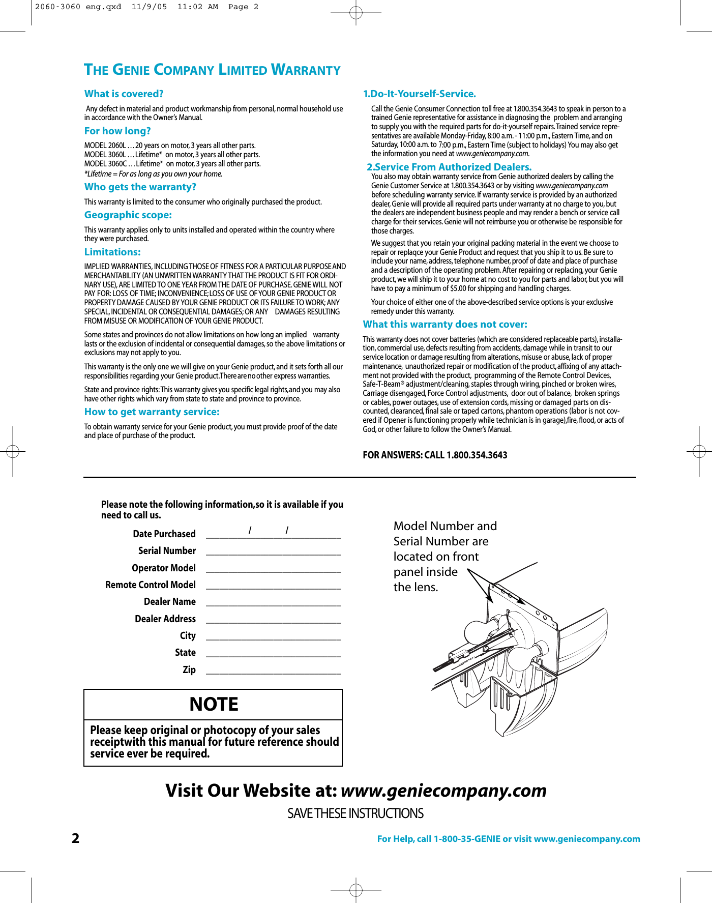 2For Help, call 1-800-35-GENIE or visit www.geniecompany.comTHE GENIE COMPANY LIMITED WARRANTYWhat is covered?Any defect in material and product workmanship from personal, normal household usein accordance with the Owner’s Manual.For how long?MODEL 2060L . . . 20 years on motor, 3 years all other parts.MODEL 3060L . . . Lifetime*  on motor, 3 years all other parts.MODEL 3060C . . . Lifetime*  on motor, 3 years all other parts.*Lifetime = For as long as you own your home.Who gets the warranty?This warranty is limited to the consumer who originally purchased the product.Geographic scope:This warranty applies only to units installed and operated within the country wherethey were purchased.Limitations:IMPLIED WARRANTIES, INCLUDING THOSE OF FITNESS FOR A PARTICULAR PURPOSEANDMERCHANTABILITY (AN UNWRITTEN WARRANTY THAT THE PRODUCT IS FIT FOR ORDI-NARY USE), ARE LIMITED TO ONE YEAR FROM THE DATE OF PURCHASE. GENIE WILL NOTPAY FOR: LOSS OF TIME; INCONVENIENCE;LOSS OF USE OFYOUR GENIE PRODUCT ORPROPERTY DAMAGE CAUSED BY YOUR GENIE PRODUCT OR ITS FAILURE TO WORK; ANYSPECIAL, INCIDENTAL OR CONSEQUENTIAL DAMAGES; OR ANY  DAMAGES RESULTINGFROM MISUSE OR MODIFICATION OF YOUR GENIE PRODUCT.Some states and provinces do not allow limitations on how long an implied  warrantylasts or the exclusion of incidental or consequential damages, so the above limitations orexclusions may not apply to you.This warranty is the only one we will give on your Genie product, and it sets forth all ourresponsibilities regarding your Genie product.Thereare noother express warranties.State and province rights:This warranty gives you specific legal rights,and you may alsohave other rights which vary from state to state and province to province.How to get warranty service:To obtain warranty service for your Genie product, you must provide proof of the dateand place of purchase of the product.SAVE THESE INSTRUCTIONSVisit Our Website at: www.geniecompany.com1.Do-It-Yourself-Service.Call the Genie Consumer Connection toll free at 1.800.354.3643 to speak in person to atrained Genie representative for assistance in diagnosing the  problem and arrangingto supply you with the required parts for do-it-yourself repairs.Trained service repre-sentatives are available Monday-Friday, 8:00 a.m. - 11:00 p.m., Eastern Time, and onSaturday, 10:00 a.m. to 7:00 p.m., Eastern Time (subject to holidays) You may also getthe information you need at www.geniecompany.com.2.Service From Authorized Dealers.You also may obtain warranty service from Genie authorized dealers by calling theGenie Customer Service at 1.800.354.3643 or by visiting www.geniecompany.combefore scheduling warranty service.If warranty service is provided by an authorizeddealer, Genie will provide all required parts under warranty at no charge to you, butthe dealers are independent business people and may render a bench or service callcharge for their services. Genie will not reimburse you or otherwise be responsible forthose charges.We suggest that you retain your original packing material in the event we choose torepair or replaqce your Genie Product and request that you ship it to us.Be sure toinclude your name,address, telephone number, proof of date and place of purchaseand a description of the operating problem. After repairing or replacing, your Genieproduct, we will ship it to your home at no cost to you for parts and labor, but you willhave to pay a minimum of $5.00 for shipping and handling charges.Your choice of either one of the above-described service options is your exclusiveremedy under this warranty.What this warranty does not cover:This warranty does not cover batteries (which are considered replaceable parts), installa-tion, commercial use, defects resulting from accidents, damage while in transit to ourservice location or damage resulting from alterations, misuse or abuse, lack of propermaintenance, unauthorized repair or modification of the product,affixing of any attach-ment not provided with the product, programming of the Remote Control Devices,Safe-T-Beam® adjustment/cleaning, staples through wiring, pinched or broken wires,Carriage disengaged, Force Control adjustments, door out of balance, broken springsor cables, power outages, use of extension cords, missing or damaged parts on dis-counted, clearanced, final sale or taped cartons, phantom operations (labor is not cov-ered if Opener is functioning properly while technician is in garage),fire,flood, or acts ofGod, or other failure to follow the Owner’s Manual.FOR ANSWERS: CALL 1.800.354.3643NOTEPlease keep original or photocopy of your salesreceiptwith this manual for future reference shouldservice ever be required.Model Number andSerial Number are located on frontpanel inside the lens.Please notethe following information,so it is available if you need tocall us.Date Purchased  ______________________________Serial Number ______________________________  Operator Model  ______________________________Remote Control Model ______________________________Dealer Name ______________________________Dealer Address ______________________________City ______________________________State ______________________________Zip ______________________________/ /2060-3060 eng.qxd  11/9/05  11:02 AM  Page 2