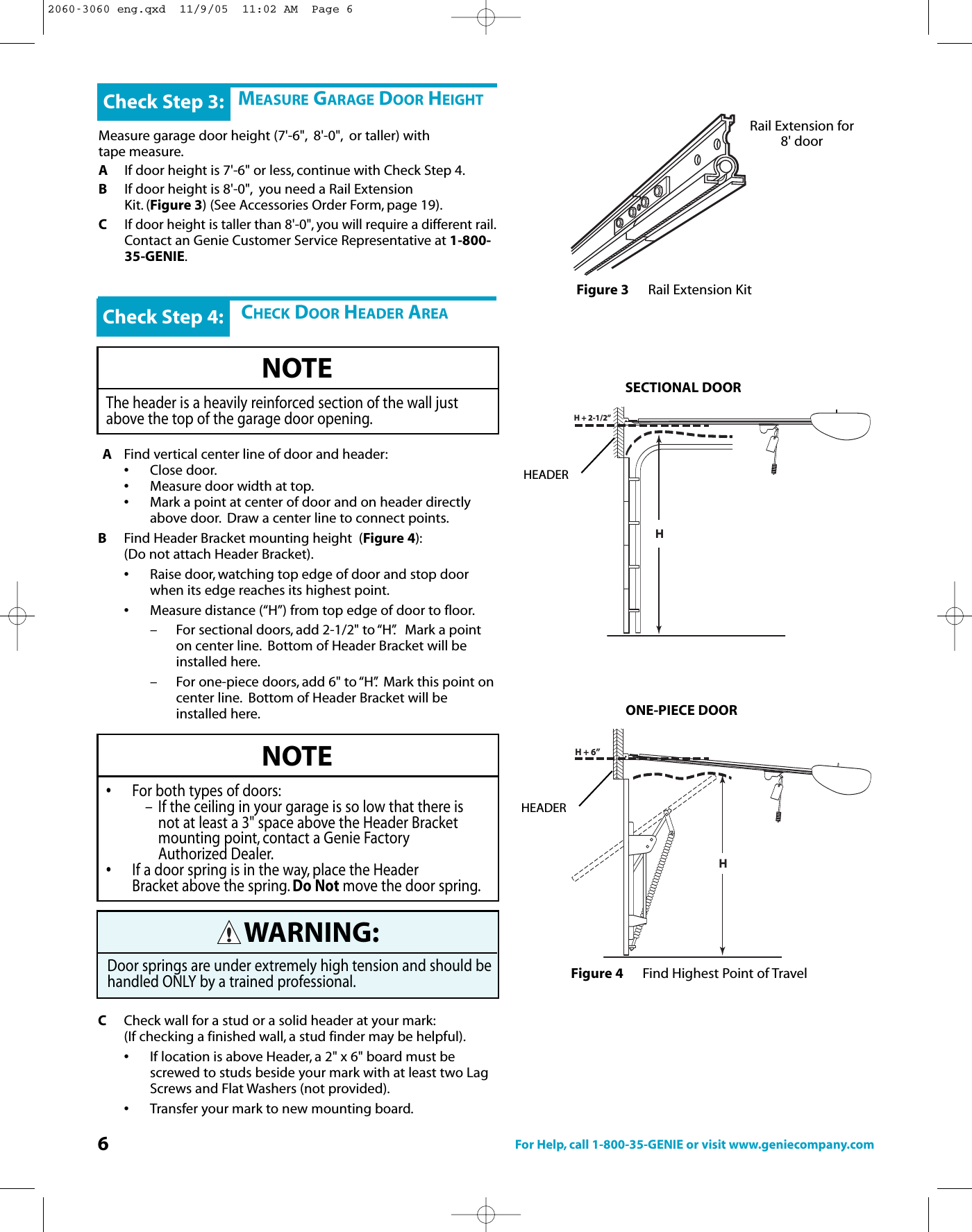 6For Help, call 1-800-35-GENIE or visit www.geniecompany.comMEASURE GARAGE DOOR HEIGHTMeasure garage door height (7&apos;-6&quot;, 8&apos;-0&quot;, or taller) withtape measure.AIf door height is 7&apos;-6&quot; or less, continue with Check Step 4.BIf door height is 8&apos;-0&quot;, you need a Rail Extension Kit. (Figure 3)(See Accessories Order Form, page 19).CIf door height is taller than 8&apos;-0&quot;, you will require a different rail.Contact an Genie Customer Service Representative at 1-800-35-GENIE.Check Step 3:CHECK DOOR HEADER AREAAFind vertical center line of door and header:•Close door.•Measure door width at top.•Mark a point at center of door and on header directly above door. Draw a center line to connect points.BFind Header Bracket mounting height  (Figure 4):(Donot attach Header Bracket).•Raise door, watching top edge of door and stop door when its edge reaches its highest point.•Measure distance (“H”) from top edge of door to floor.– For sectional doors, add 2-1/2&quot; to “H”. Mark a point on center line. Bottom of Header Bracket will beinstalled here.– For one-piece doors, add 6&quot; to “H”. Mark this point oncenter line. Bottom of Header Bracket will be installed here.CCheck wall for a stud or a solid header at your mark:(If checking a finished wall, a stud finder may be helpful).•If location is above Header, a 2&quot; x 6&quot; board must be screwed tostuds beside your mark with at least two Lag Screws and Flat Washers (not provided).•Transfer your mark to new mounting board.Check Step 4:NOTEThe header is a heavily reinforced section of the wall justabove the top of the garage door opening.NOTE•For both types of doors:– If the ceiling in your garage is so low that there is not at least a 3&quot; space above the Header Bracketmounting point, contact a Genie Factory Authorized Dealer.•If a door spring is in the way, place the Header Bracket above the spring. Do Not movethe door spring.H+2-1/2”HHH + 6”Figure 4 Find Highest Point of TravelSECTIONAL DOORONE-PIECE DOORRail Extension for8&apos; doorFigure 3 Rail Extension KitWARNING:Door springs are under extremely high tension and should behandled ONLY byatrained professional.HEADERHEADER2060-3060 eng.qxd  11/9/05  11:02 AM  Page 6