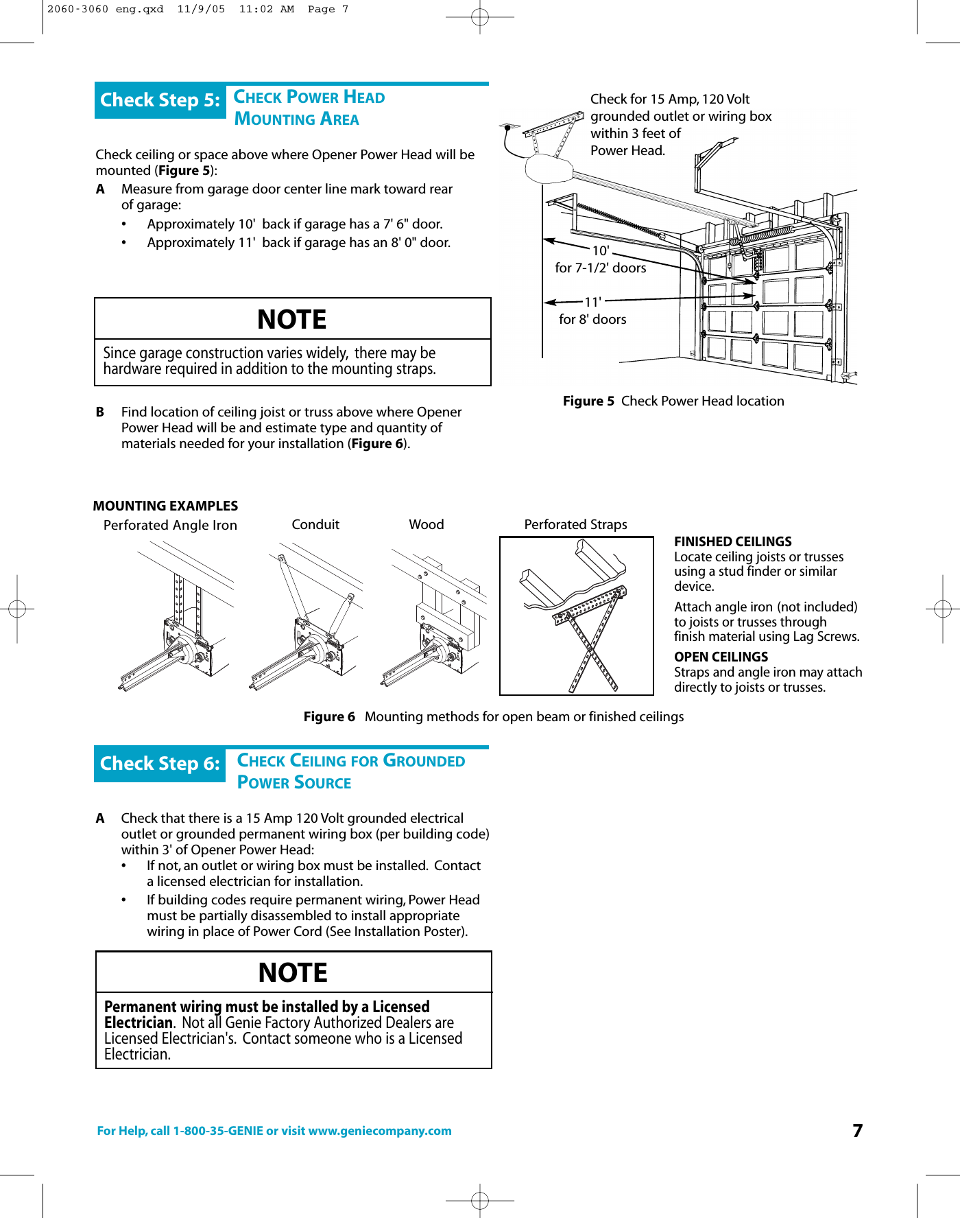 For Help, call 1-800-35-GENIE or visit www.geniecompany.com 7CHECK POWER HEADMOUNTING AREACheck ceiling or space above where Opener Power Head will bemounted (Figure 5):AMeasure from garage door center line mark toward rear of garage:•Approximately 10&apos;  back if garage has a 7&apos; 6&quot; door.•Approximately 11&apos;  back if garage has an 8&apos; 0&quot; door.BFind location of ceiling joist or truss above where Opener Power Head will be and estimate type and quantity of materials needed for your installation (Figure 6).Check Step 5:NOTESince garage construction varies widely, there may be hardware required in addition to the mounting straps.CHECK CEILING FOR GROUNDEDPOWER SOURCEACheck thatthereis a 15 Amp 120 Volt grounded electrical outlet or grounded permanent wiring box (per building code)within 3&apos; of Opener Power Head:•Ifnot, an outlet or wiring box must be installed. Contact alicensed electrician for installation.•If building codes require permanent wiring, Power Head must be partially disassembled to install appropriate wiring in place of Power Cord (See Installation Poster).Check Step 6:NOTEPermanentwiring must beinstalled byaLicensedElectrician.Not all Genie Factory Authorized Dealers areLicensed Electrician&apos;s. Contact someone who is a LicensedElectrician.Check for 15 Amp, 120 Voltgrounded outlet or wiring boxwithin 3 feet of Power Head.Figure 5 Check Power Head locationConduitPerforated Angle IronFigure 6Mounting methods for open beam or finished ceilingsFINISHED CEILINGSLocate ceiling joists or trussesusing a stud finder or similardevice.Attach angle iron (not included)to joists or trusses through finish material using Lag Screws.OPEN CEILINGSStraps and angle iron may attachdirectly to joists or trusses.MOUNTING EXAMPLES55 11303055 1130Perforated Straps10&apos;for 7-1/2&apos; doors11&apos;for 8&apos; doorsWood2060-3060 eng.qxd  11/9/05  11:02 AM  Page 7