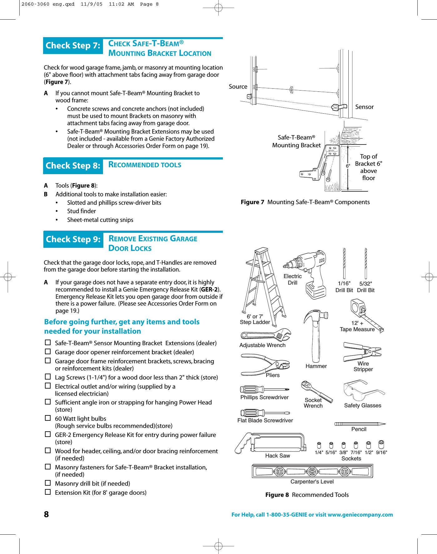 8For Help, call 1-800-35-GENIE or visit www.geniecompany.com6&quot;CHECK SAFE-T-BEAM®MOUNTING BRACKET LOCATIONCheck for wood garage frame, jamb, or masonry at mounting location(6&quot; above floor) with attachment tabs facing away from garage door(Figure 7).AIf you cannot mount Safe-T-Beam® Mounting Bracket to      wood frame:•Concrete screws and concrete anchors (not included) must be used to mount Brackets on masonry with attachment tabs facing away from garage door.•Safe-T-Beam® Mounting Bracket Extensions may be used (not included - available from a Genie Factory Authorized Dealer or through Accessories Order Form on page 19).Check Step 7:RECOMMENDED TOOLSATools (Figure 8):BAdditional tools to make installation easier:•Slotted and phillips screw-driver bits•Stud finder•Sheet-metal cutting snipsCheck Step 8:DREMOVE EXISTING GARAGEDOOR LOCKSCheck that the garage door locks, rope, and T-Handles are removedfrom the garage door before starting the installation.AIf your garage does not haveaseparate entry door, it is highly recommended to install a Genie Emergency Release Kit (GER-2).Emergency Release Kit lets you open garage door from outside ifthere is a power failure. (Please see Accessories Order Form on page 19.)Check Step 9:Beforegoing further, get any items and toolsneeded for your installationSafe-T-Beam® Sensor Mounting Bracket  Extensions (dealer)Garage door opener reinforcement bracket (dealer)Garage door frame reinforcement brackets, screws, bracing or reinforcement kits (dealer)Lag Screws (1-1/4&quot;) for a wood door less than 2&quot; thick (store)Electrical outlet and/or wiring (supplied by a                 licensed electrician)Sufficientangle iron or strapping for hanging Power Head (store)60 Watt light bulbs (Rough service bulbs recommended)(store)GER-2 Emergency Release Kit for entry during power failure (store)Wood for header, ceiling, and/or door bracing reinforcement (if needed)Masonry fasteners for Safe-T-Beam® Bracket installation,(if needed)Masonry drill bit (if needed)Extension Kit (for 8&apos; garage doors)SourceSensorSafe-T-Beam®Mounting BracketTop ofBracket 6&quot;abovefloorFigure 7 Mounting Safe-T-Beam® ComponentsFigure 8 Recommended Tools6&apos; or 7&apos;Step LadderElectricDrill 1/16&quot;Drill BitCarpenter&apos;s LevelPhillips ScrewdriverFlat Blade ScrewdriverHammerAdjustable WrenchPliers12&apos; +Tape MeasurePencilHack Saw SocketsWireStripperSocketWrench3/8&quot;5/16&quot;1/4&quot; 7/16&quot; 1/2&quot; 9/16&quot;5/32&quot;Drill BitSafety Glasses2060-3060 eng.qxd  11/9/05  11:02 AM  Page 8