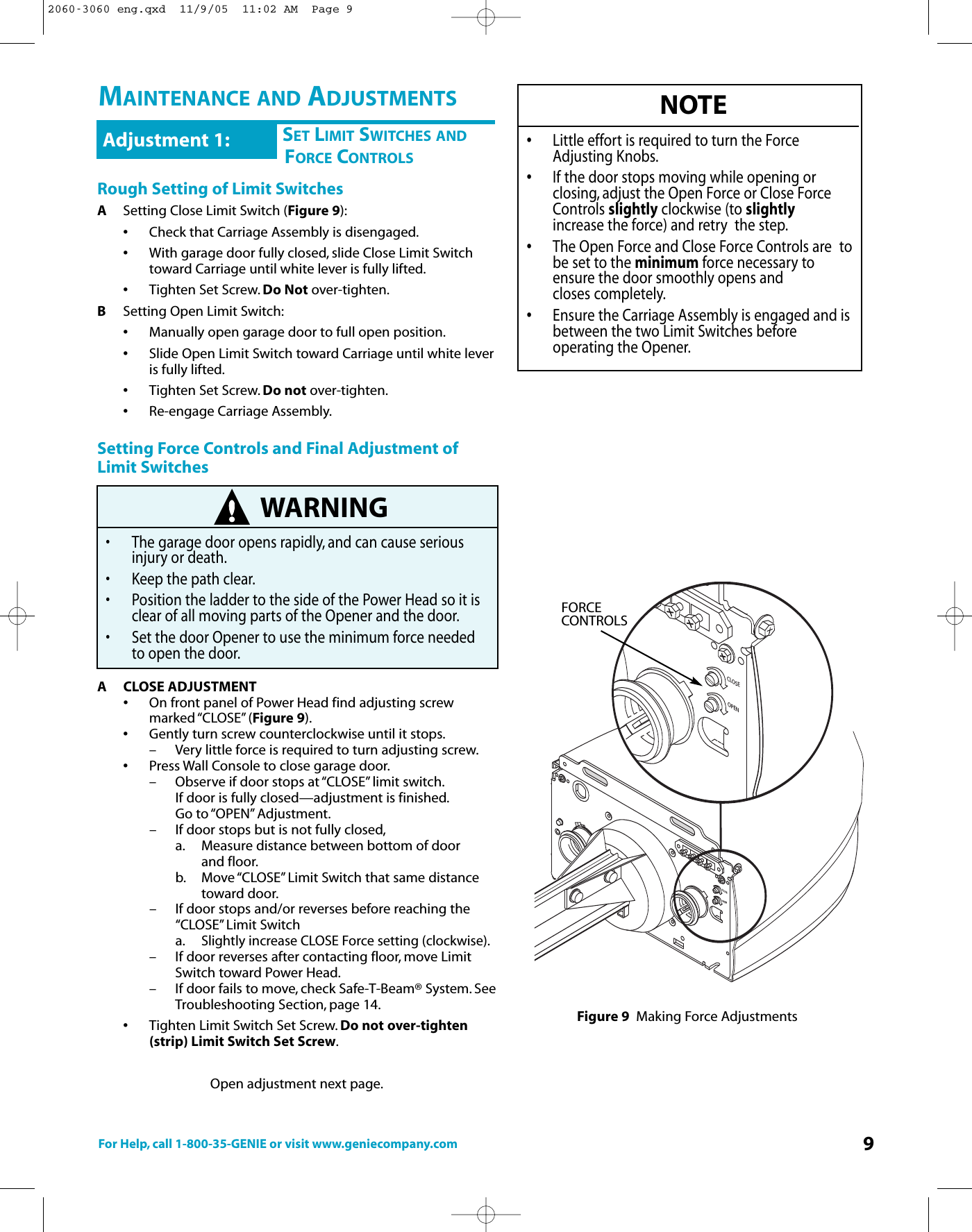 For Help, call 1-800-35-GENIE or visit www.geniecompany.com 9CHSET LIMIT SWITCHES ANDFORCE CONTROLSAdjustment 1:Rough Setting of Limit SwitchesASetting Close Limit Switch (Figure 9):•Check that Carriage Assembly is disengaged.•With garage door fully closed, slide Close Limit Switch toward Carriage until white lever is fully lifted.•Tighten Set Screw. Do Not over-tighten.BSetting Open Limit Switch:•Manually open garage door to full open position.•Slide Open Limit Switch toward Carriage until white leveris fully lifted.•Tighten Set Screw. Do not over-tighten.•Re-engage Carriage Assembly.Setting Force Controls and Final Adjustment ofLimit SwitchesACLOSE ADJUSTMENT•On front panel of Power Head find adjusting screw marked “CLOSE” (Figure 9).•Gently turn screw counterclockwise until it stops.– Very little force is required to turn adjusting screw.•Press Wall Console to close garage door.– Observeif door stops at “CLOSE” limit switch.If door is fully closed—adjustment is finished.Go to “OPEN”Adjustment.– If door stops but is not fully closed,a. Measure distance between bottom of door and floor.b. Move“CLOSE” Limit Switch that same distance toward door.– If door stops and/or reverses before reaching the “CLOSE” Limit Switcha.Slightly increase CLOSE Force setting (clockwise).– If door reverses after contacting floor, move Limit Switch toward Power Head.– If door fails to move, check Safe-T-Beam® System. SeeTroubleshooting Section, page 14.•Tighten Limit Switch Set Screw. Donot over-tighten (strip) Limit Switch Set Screw.Open adjustment next page.WARNING• The garage door opens rapidly, and can cause serious injury or death.•Keep the path clear.• Position the ladder to the side of the Power Head so it is clear of all moving parts of the Opener and the door.• Set the door Opener to use the minimum force needed toopen the door.NOTE•Little effort is required to turn the Force             Adjusting Knobs.•If the door stops moving while opening or closing, adjust the Open Force or Close Force Controls slightly clockwise (to slightlyincrease the force) and retry  the step.•The Open Force and Close Force Controls are  tobe set to the minimum force necessary to ensure the door smoothly opens and closes completely.•Ensure the Carriage Assembly is engaged and isbetween the two Limit Switches before operating the Opener.Figure 9 Making Force AdjustmentsOPENCLOSEOPENCLOSEFORCECONTROLSMAINTENANCE AND ADJUSTMENTS2060-3060 eng.qxd  11/9/05  11:02 AM  Page 9