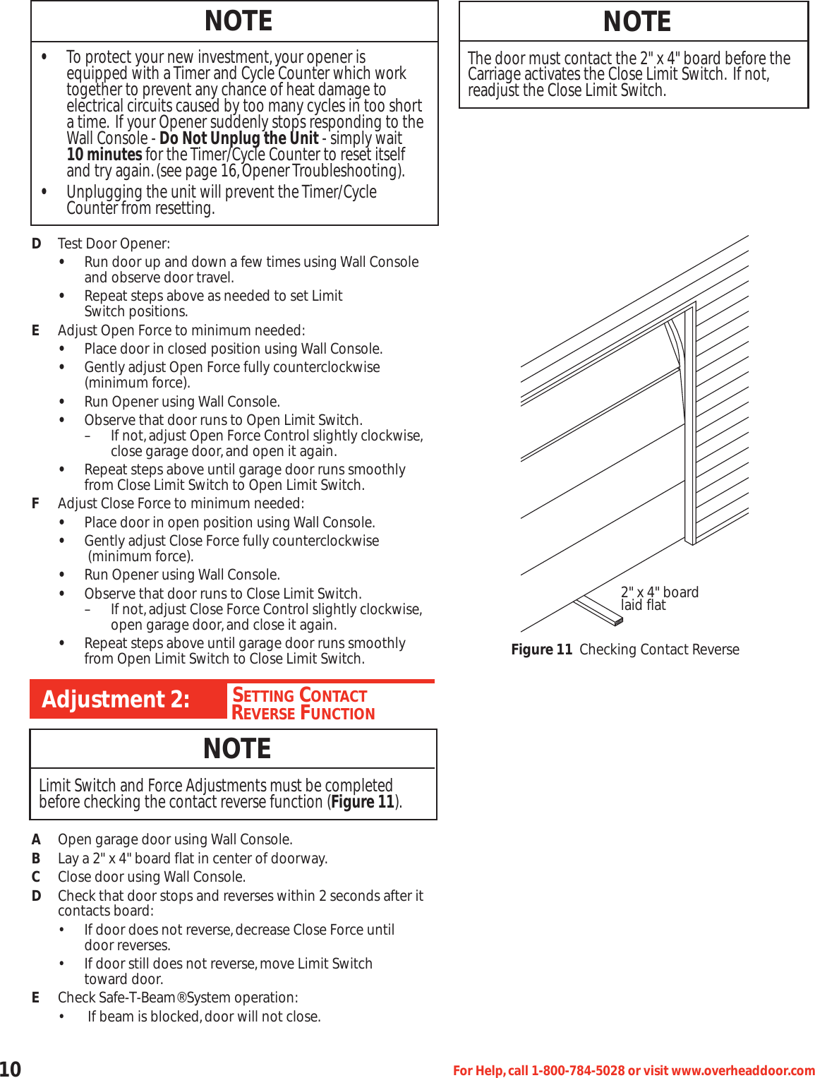 10 For Help,call 1-800-784-5028 or visit www.overheaddoor.comDTest Door Opener:•Run door up and down a few times using Wall Console and observe door travel.•Repeat steps above as needed to set Limit Switch positions.EAdjust Open Force to minimum needed:•Place door in closed position using Wall Console.•Gently adjust Open Force fully counterclockwise   (minimum force).•Run Opener using Wall Console.•Observe that door runs to Open Limit Switch.– If not,adjust Open Force Control slightly clockwise,close garage door,and open it again.•Repeat steps above until garage door runs smoothly from Close Limit Switch to Open Limit Switch.FAdjust Close Force to minimum needed:•Place door in open position using Wall Console.•Gently adjust Close Force fully counterclockwise  (minimum force).•Run Opener using Wall Console.•Observe that door runs to Close Limit Switch.– If not,adjust Close Force Control slightly clockwise,open garage door,and close it again.•Repeat steps above until garage door runs smoothly from Open Limit Switch to Close Limit Switch.AOpen garage door using Wall Console.BLay a 2&quot; x 4&quot; board flat in center of doorway.CClose door using Wall Console.DCheck that door stops and reverses within 2 seconds after it contacts board:• If door does not reverse,decrease Close Force until           door reverses.• If door still does not reverse,move Limit Switch toward door.ECheck Safe-T-Beam® System operation:• If beam is blocked,door will not close.NOTE•To protect your new investment,your opener is equipped with a Timer and Cycle Counter which work together to prevent any chance of heat damage to electrical circuits caused by too many cycles in too short a time. If your Opener suddenly stops responding to the Wall Console - Do Not Unplug the Unit - simply wait 10 minutes for the Timer/Cycle Counter to reset itself and try again.(see page 16,Opener Troubleshooting).•Unplugging the unit will prevent the Timer/Cycle Counter from resetting.NOTEThe door must contact the 2&quot; x 4&quot; board before theCarriage activates the Close Limit Switch. If not,readjust the Close Limit Switch.CHSETTING CONTACTREVERSE FUNCTIONAdjustment 2:NOTELimit Switch and Force Adjustments must be completedbefore checking the contact reverse function (Figure 11).2&quot; x 4&quot; boardlaid flatFigure 11 Checking Contact Reverse