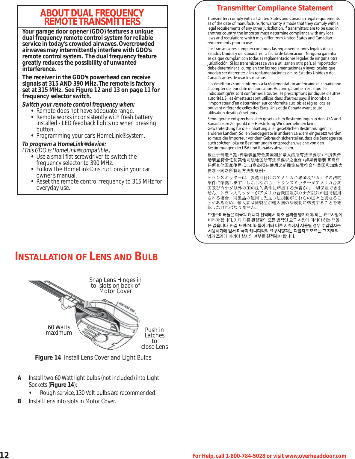 12 For Help,call 1-800-784-5028 or visit www.overheaddoor.comINSTALLATION OF LENS AND BULBAInstall two 60 Watt light bulbs (not included) into Light Sockets (Figure 14):•Rough service,130 Volt bulbs are recommended.BInstall Lens into slots in Motor Cover.Snap Lens Hinges into  slots on back of Motor Cover60 Wattsmaximum Push in Latchestoclose LensFigure 14 Install Lens Cover and Light BulbsTransmitter Compliance StatementABOUT DUAL FREQUENCYREMOTE TRANSMITTERSYour garage door opener (GDO) features a uniquedual frequency remote control system for reliableservice in today’s crowded airwaves.Overcrowdedairwaves may intermittently interfere with GDO’sremote control system. The dual frequency featuregreatly reduces the possibility of unwanted interference.The receiver in the GDO’s powerhead can receive signals at 315 AND 390 MHz.The remote is factoryset at 315 MHz. See Figure 12 and 13 on page 11 forfrequency selector switch.Switch your remote control frequency when:•Remote does not have adequate range.•Remote works inconsistently with fresh battery installed - LED feedback lights up when pressing button.•Programming your car’s HomeLink® system.To program a HomeLink® device:(This GDO is HomeLink® compatible.)•Use a small flat screwdriver to switch the frequency selector to 390 MHz.•Follow the HomeLink® instructions in your car owner’s manual.•Reset the remote control frequency to 315 MHz foreveryday use.