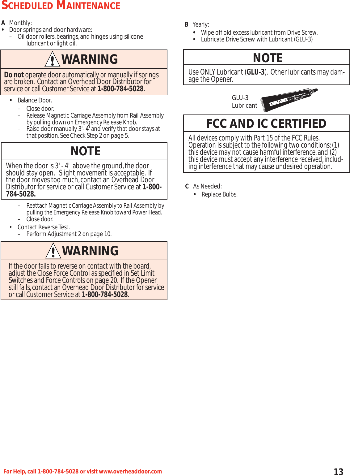 13For Help,call 1-800-784-5028 or visit www.overheaddoor.comAMonthly:•Door springs and door hardware:– Oil door rollers,bearings,and hinges using silicone lubricant or light oil.•Balance Door.– Close door.–Release Magnetic Carriage Assembly from Rail Assemblybypulling downonEmergencyRelease Knob.– Raise door manually 3&apos;- 4&apos; and verify that door staysatthatposition.SeeCheck Step2onpage 5.–ReattachMagneticCarriageAssemblytoRail Assembly bypulling the Emergency Release KnobtowardPower Head.–Close door.• Contact Reverse Test.– Perform Adjustment 2 on page 10.NOTEWhen the door is 3&apos; - 4&apos;  above the ground,the doorshould stay open. Slight movement is acceptable. Ifthe door moves too much,contact an Overhead DoorDistributor for service or call Customer Service at 1-800-784-5028.WARNINGDo not operate door automatically or manually if springsare broken. Contact an Overhead Door Distributor for service or call Customer Service at 1-800-784-5028.WARNINGIf the door fails to reverse on contact with the board,adjust the Close Force Control as specified in Set LimitSwitches and Force Controls on page 20. If the Openerstill fails,contact an Overhead Door Distributor for service or call Customer Service at 1-800-784-5028.BYearly:•Wipe off old excess lubricant from Drive Screw.•Lubricate Drive Screw with Lubricant (GLU-3)NOTEUse ONLY Lubricant (GLU-3). Other lubricants may dam-age the Opener.FCC AND IC CERTIFIEDAll devices comply with Part 15 of the FCC Rules.Operation is subject to the following two conditions:(1)this device may not cause harmful interference,and (2)this device must accept any interference received,includ-ing interference that may cause undesired operation.GLU-3LubricantSCHEDULED MAINTENANCECAs Needed:•Replace Bulbs.