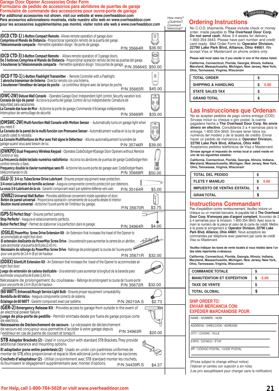21For Help,call 1-800-784-5028 or visit www.overheaddoor.comNo C.O.D. shipments. Please include check or moneyorder, made payable to The Overhead Door Corp.Do not send cash. Allow 3-4 weeks for delivery.1-800-354-3643. Please have part number and creditcard ready. Mail Order Form to: Operator Division,22790 Lake Park Blvd, Alliance, Ohio 44601.Weaccept Visa or Mastercard on phone orders only.Please add local sales tax if you reside in one of the states listed.California, Connecticut, Florida, Georgia, Illinois, Indiana,Maryland, Massachusetts, Michigan, New Jersey, New York,Ohio, Tennessee, Virginia, WisconsinTOTAL ORDER $SHIPPING &amp; HANDLING $    5.00STATE SALES TAX $GRAND TOTAL  $Pas d’expédition contre remboursement. Veuillez inclure unchèque ou un mandat bancaire, le payable fait à The OverheadDoor Corp.N’envoyez pas d’argent comptant. Accordez de 3à 4 semaines pour la livraison. 1-800-354-3643. Ayez sous lamain le numéro de la pièce et celui de la carte de crédit. Mettreà la poste le arrngement à: Operator Division, 22790 LakePark Blvd, Alliance, Ohio 44601. Nous acceptons les commandes par téléphone avec paiement par carte de créditVisa ou Mastercard.Veuillez indiquer les taxes de vente locales si vous résidez dans l’undes états répertoriés ci-dessous.COMMANDE TOTALE $MANUTENTION ET EXPÉDITION $    5.00TAXE DE VENTE $TOTAL GLOBAL $No se aceptan pedidos de pago contra entrega (COD).Sírvase incluir su cheque o giro postal, la cuentapagadera hecha a The Overhead Door Corp.No envíedinero en efectivo. Concédanos 3 a 4 semanas para laentrega. 1-800-354-3643. Sírvase tener listos losnúmeros del modelo y de la tarjeta de crédito. Enviarhacer un pedido de mercancia a: Operator Division,22790 Lake Park Blvd, Alliance, Ohio 4460.Aceptamos pedidos telefónicos de Visa o Mastercard.Sírvase agregar el impuesto de ventas local si usted reside enuno de los siguientes estados:TOTAL DEL PEDIDO $FLETE Y MANEJO $    5.00IMPUESTO DE VENTAS ESTATAL $GRAN TOTAL  $Ordering InstructionsLas Instrucciones que OrdenanInstructions CommandantGarage Door Opener Accessories Order FormFormulario de pedido de accesorios para abridores de puertas de garaje Formulaire de commande des accessoires pour ouvre-porte de garageFor additional accessories not shown. visit our website at www.overheaddoor.comPara accesorios adicionalesno mostrada, visite nuestro sitio web en www.overheaddoor.compour les accessoires supplémentaires pas montré, visiter notré site web à www.overheaddoor.com(OCD CTD-1) 1-Button Compact Remote - Allows remote operation of garage door.Comprima el Mando de Distancia - Proporciónar operación remoto de la puerta del garaje.Télécommande compacte - Permettre opération éloign´´de porte de garage.(OCD CTD-3)3-Button Compact Remote  -  Allows remote operation of 3 garage doors.De 3 botones Comprima el Mando de Distancia - Proporciónar operación remoto de tres las puertas del garaje.3-boutenner la Télécommande compacte  - Permettre opération éloign´ trois portes de garage.(OWKPD)Dual Frequency Wireless Keypad - Operates CodeDodger® Garage Door Openers without Remote Control or key.La frecuencia doble teclado numérico radiofónico - Acciona los abridores de puertas de garaje CodeDodger® sin control remoto o llave.Frequency double le clavier numérique sans fil - Actionne les ouvre-porte de garage avec CodeDodger® sans télécommande ni clé.(GLU-3) 3/4 oz.TubesScrew Drive Lubricant - Ensures proper equipment wear protection.3/4 once Lubricante de tornillo accionar - Asegura componente correcto protección por deterioro.La onza 3/4 Lubricant de la vis - Garantir componant exact par systéme défense vers user.(OWB2)Universal Wall Button - Provides additional convenient inside operation of door.Botón de pared universal - Proporciona operación conveniente de la puerta desde el interior.Bouton mural universel - Actionne l’ouvre-porte de l’intérieur du garage.(GPS-5)Perfect Stop®- Ensures perfect parking.Stop Perfecto®- Asegura el estacionamiento perfecto.Butoir Perfect Stop®- Permet de stationner à la perfection dans le garage.(OSXL8)PowerMax  Screw Drive Extension Kit - An Extension that increases the travel of the Opener to accommodate an eight foot door.El extensión deslizante de PowerMax Screw Drive - Unaextensiónpara aumentar lacarreradeun abridor,para acomodar unapuertade8 pies (2,43 m).Nécessaire de rallonge du PowerMax Screw Drive - Rallonge de prolongeant la course de l’ouvre-porte pour une porte de 2,4 m (8 pi) de hauteur.(OD8X)SilentLift Extension Kit - An Extension that increases the  travel of the Opener to accommodate aneight foot door.Juego de extensión de cadena deslizable - Unaextensiónpara aumentar la longitud de la baranda para acomodar unapuertade8 pies (2,43 m).Nécessaire de prolongement du coulisseau - Rallonge de prolongeant la course de l’ouvre-portepour une porte de 2,4 m (8 pi) de hauteur.(60 WATT) Enhanced/Rough Service Light Bulb - Ensures proper equipment compatability.Bombilla de 60 Vatios - Asegura componente correcto de sistema.Éclairage de 60 WATT - Garantir componant exact par systéme.(GER-2)Emergency Release Kit - Provides access to garage from outside in the event ofan electrical power failure.Juego de pica-porte de pestillo - Permitir entrtada desde por fuera de garaje porque cortede eléctrico.Nécessaires de Déclenchement de secours - Le nécessaire de déclenchement de secours est conçupour vous permettre d’accéder à votre garage depuis l’extérieur en cas de panne de courant et lorsqu’il.STB Adapter Brackets (2) - Used in conjunction with standard STB Brackets.They provide additional clearance and mounting options.El adaptador pone entre paréntesis (2) - Usado en unión con paréntesis uniformes de montar de STB,ellos proporcionan el espacio libre adicional junto con mortar las opciones.Crochets d’adaptateur (2) - Utilisé conjointement avec STB standard monter les crochets,ils fournissent le dégagement supplémentaire avec monter d’options.SHIP ORDER TO:ENVIAR MERCANCIA CON:EXPÉDIER MARCHANDISE POUR:NAME / NOMBRE / NOMADDRESS / DIRECCIÓN / ADRESSECITY / CIUDAD / VILLESTATE / ESTADO / ÉTAT                ZIP / CÓDIGO POSTAL / CODE POSTALCalifornia, Connecticut, Florida, Georgia, Illinois, Indiana,Maryland, Massachusetts, Michigan, New Jersey, New York,Ohio, Tennessee, Virginia, WisconsinCalifornia, Connecticut, Florida, Georgia, Illinois, Indiana,Maryland, Massachusetts, Michigan, New Jersey, New York,Ohio, Tennessee, Virginia, WisconsinHow many?¿Quántos?Commentbeaucoup?$36.50$50.00$35.00$50.00$5.00$3.75$4.00$32.00$32.00$2.73$20.00$4.37P/N 35664RP/N 35664SP/N 35669RP/N 35668RP/N 35164RP/N 35670RP/N 34964RP/N 35671RP/N 35672R(OWC-2W)Deluxe Wall Console - Operates Garage Door.Independent light control.Security vacation lock.Consola de lujo de pared - Acciona la puerta del garaje.Control de luz independiente.Cerradura de seguridad para vacaciones.La Console dse luxe de Mur - Actionne la porte de garage.Commande d’éclairage indépendante.Interrupteur de verrouillage de sécurité.P/N 26210A.SP/N 34963R(Prices subject to change without notice)(Valoran el cambio con sujeción a sin nota)(Les prix assujettissent pour changer sans la notification)P/N 34439R.S(OCD F TD-1)1-Button Flashlight Transmitter  -  Remote Controller with a Flashlight.1 abrocha transmisor de linterna - Director remoto con una linterna.1-boutenner l’émetteur de lampe de poche  - Le contrôleur éloigné avec de lampe de poche.$45.00P/N 35665R(OMSWC-2W)Multi-function Wall Console with Motion Sensor  -  Automatically turns on garage light when you need it.La Consola de la pared de la multi-función con Promueve Sensor - Automáticament vueltas en la luz de garaje cuando usted lo necesita.La Console Multifontions de Mur avec Fait signe le Détecteur  - Allume automatiquement la lumière de garage quand vous avez besoin de lui.$39.00P/N 35746R