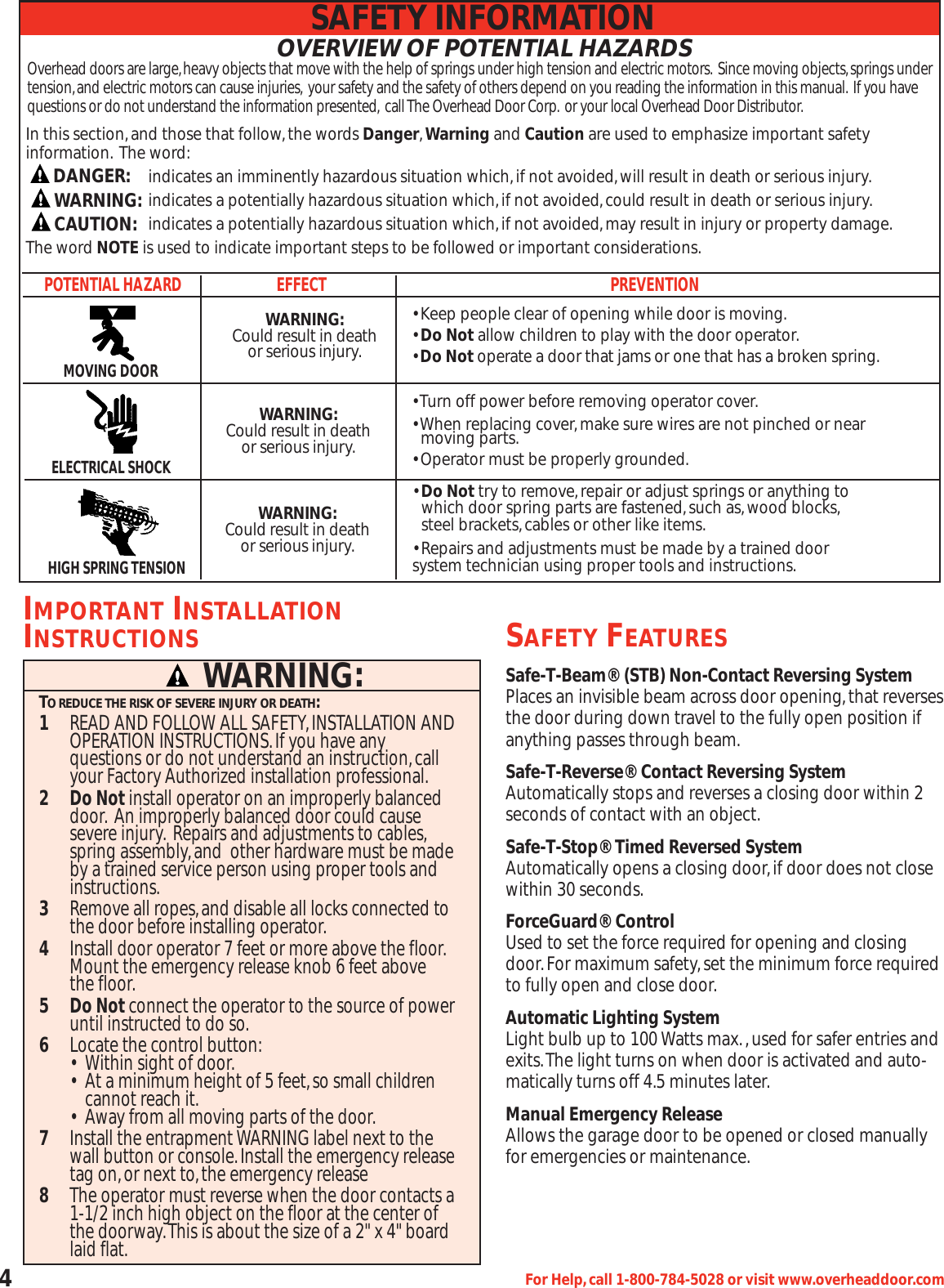 4For Help,call 1-800-784-5028 or visit www.overheaddoor.comOVERVIEW OF POTENTIAL HAZARDSOverhead doors are large,heavy objects that move with the help of springs under high tension and electric motors. Since moving objects,springs undertension,and electric motors can cause injuries, your safety and the safety of others depend on you reading the information in this manual. If you havequestions or do not understand the information presented, call The Overhead Door Corp. or your local Overhead Door Distributor.POTENTIAL HAZARDEFFECT PREVENTION• Keep people clear of opening while door is moving.• Do Not allow children to play with the door operator.• Do Not operate a door that jams or one that has a broken spring.MOVING DOORWARNING:Could result in deathor serious injury.• Turn off power before removing operator cover.• When replacing cover,make sure wires are not pinched or near moving parts.• Operator must be properly grounded.ELECTRICAL SHOCK• Do Not try to remove,repair or adjust springs or anything to  which door spring parts are fastened,such as,wood blocks,steel brackets,cables or other like items.• Repairs and adjustments must be made by a trained doorsystem technician using proper tools and instructions.HIGH SPRING TENSIONSafe-T-Beam®(STB) Non-Contact Reversing SystemPlaces an invisible beam across door opening,that reversesthe door during down travel to the fully open position ifanything passes through beam.Safe-T-Reverse®Contact Reversing SystemAutomatically stops and reverses a closing door within 2seconds of contact with an object.Safe-T-Stop®Timed Reversed SystemAutomatically opens a closing door,if door does not closewithin 30 seconds.ForceGuard®ControlUsed to set the force required for opening and closingdoor.For maximum safety,set the minimum force requiredto fully open and close door.Automatic Lighting SystemLight bulb up to 100 Watts max.,used for safer entries andexits.The light turns on when door is activated and auto-matically turns off 4.5 minutes later.Manual Emergency ReleaseAllows the garage door to be opened or closed manuallyfor emergencies or maintenance.IMPORTANT INSTALLATIONINSTRUCTIONS1READ AND FOLLOW ALL SAFETY,INSTALLATION AND OPERATION INSTRUCTIONS.If you have any questions or do not understand an instruction,call your Factory Authorized installation professional.2Do Notinstall operator on an improperly balanced door. An improperly balanced door could cause severe injury. Repairs and adjustments to cables,spring assembly,and  other hardware must be made by a trained service person using proper tools and instructions.3Remove all ropes,and disable all locks connected to the door before installing operator.4Install door operator 7 feet or more above the floor.Mount the emergency release knob 6 feet above the floor.5Do Notconnect the operator to the source of power until instructed to do so.6Locate the control button:• Within sight of door.•  At a minimum height of 5 feet,so small children cannot reach it.•  Away from all moving parts of the door.7Install the entrapment WARNING label next to the wall button or console.Install the emergency release tag on,or next to,the emergency release8The operator must reverse when the door contacts a 1-1/2 inch high object on the floor at the center of the doorway.This is about the size of a 2&quot; x 4&quot; board laid flat.TO REDUCE THE RISK OF SEVERE INJURY OR DEATH:WARNING:SAFETY INFORMATIONSAFETY FEATURESWARNING:Could result in deathor serious injury.WARNING:Could result in deathor serious injury.In this section,and those that follow,the words Danger,Warning and Caution are used to emphasize important safety information. The word:indicates an imminently hazardous situation which,if not avoided,will result in death or serious injury.indicates a potentially hazardous situation which,if not avoided,could result in death or serious injury.indicates a potentially hazardous situation which,if not avoided,may result in injury or property damage.The word NOTE is used to indicate important steps to be followed or important considerations.DANGER:CAUTION:WARNING: