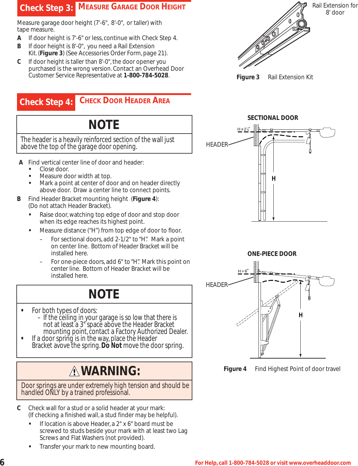 6For Help,call 1-800-784-5028 or visit www.overheaddoor.comMEASURE GARAGE DOOR HEIGHTMeasure garage door height (7&apos;-6&quot;, 8&apos;-0&quot;, or taller) withtape measure.AIf door height is 7&apos;-6&quot; or less,continue with Check Step 4.BIf door height is 8&apos;-0&quot;, you need a Rail Extension Kit.(Figure 3) (See Accessories Order Form,page 21).CIf door height is taller than 8&apos;-0&quot;,the door opener you purchasedis the wrong version.Contact an Overhead Door Customer Service Representative at 1-800-784-5028.Check Step 3:CHECK DOOR HEADER AREAAFind vertical center line of door and header:•Close door.•Measure door width at top.•Mark a point at center of door and on header directly above door. Draw a center line to connect points.BFind Header Bracket mounting height  (Figure 4):(Do not attach Header Bracket).•Raise door,watching top edge of door and stop door when its edge reaches its highest point.•Measure distance (“H”) from top edge of door to floor.– For sectional doors,add 2-1/2&quot; to “H”. Mark a point on center line. Bottom of Header Bracket will beinstalled here.– For one-piece doors,add 6&quot; to “H”. Mark this point oncenter line. Bottom of Header Bracket will be installed here.CCheck wall for a stud or a solid header at your mark:(If checking a finished wall,a stud finder may be helpful).•If location is above Header,a 2&quot; x 6&quot; board must be screwed to studs beside your mark with at least two Lag Screws and Flat Washers (not provided).•Transfer your mark to new mounting board.Check Step 4:NOTEThe header is a heavily reinforced section of the wall justabove the top of the garage door opening.NOTE•For both types of doors:– If the ceiling in your garage is so low that there is not at least a 3&quot; space above the Header Bracketmounting point,contact a Factory Authorized Dealer.•If a door spring is in the way,place the Header Bracket avove the spring.Do Not move the door spring.Rail Extension for8&apos; doorFigure 3 Rail Extension KitFigure 4 Find Highest Point of door travelSECTIONAL DOORONE-PIECE DOORHEADERHEADERWARNING:Door springs are under extremely high tension and should behandled ONLY by a trained professional.