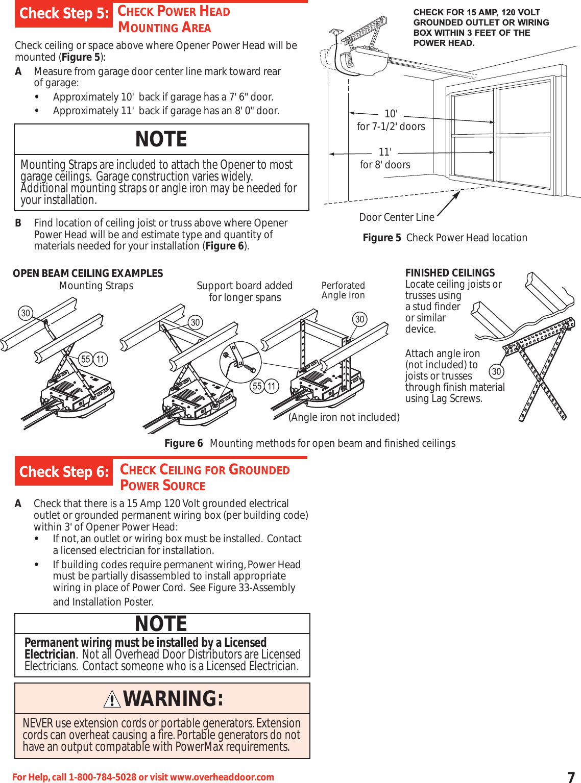 7For Help,call 1-800-784-5028 or visit www.overheaddoor.comCHECK POWER HEADMOUNTING AREACheck ceiling or space above where Opener Power Head will bemounted (Figure 5):AMeasure from garage door center line mark toward rear of garage:•Approximately 10&apos;  back if garage has a 7&apos; 6&quot; door.•Approximately 11&apos;  back if garage has an 8&apos; 0&quot; door.BFind location of ceiling joist or truss above where Opener Power Head will be and estimate type and quantity of materials needed for your installation (Figure 6).Check Step 5:NOTEMounting Straps are included to attach the Opener to mostgarage ceilings. Garage construction varies widely.Additional mounting straps or angle iron may be needed foryour installation.OPEN BEAM CEILING EXAMPLESCHECK CEILING FOR GROUNDEDPOWER SOURCEACheck that there is a 15 Amp 120 Volt grounded electrical outlet or grounded permanent wiring box (per building code)within 3&apos; of Opener Power Head:•If not,an outlet or wiring box must be installed. Contact a licensed electrician for installation.•If building codes require permanent wiring,Power Head must be partially disassembled to install appropriate wiring in place of Power Cord. See Figure 33-Assemblyand Installation Poster.Check Step 6:NOTEPermanent wiring must be installed by a LicensedElectrician. Not all Overhead Door Distributors are LicensedElectricians. Contact someone who is a Licensed Electrician.CHECK FOR 15 AMP, 120 VOLTGROUNDED OUTLET OR WIRINGBOX WITHIN 3 FEET OF THEPOWER HEAD.10&apos;for 7-1/2&apos; doors11&apos;for 8&apos; doorsDoor Center LineFigure 5 Check Power Head locationMounting Straps Support board addedfor longer spans PerforatedAngle Iron(Angle iron not included)Figure 6Mounting methods for open beam and finished ceilingsFINISHED CEILINGSLocate ceiling joists ortrusses usinga stud finderor similar device.Attach angle iron(not included) tojoists or trussesthrough finish materialusing Lag Screws.WARNING:NEVER use extension cords or portable generators.Extensioncords can overheat causing a fire.Portable generators do nothave an output compatable with PowerMax requirements.