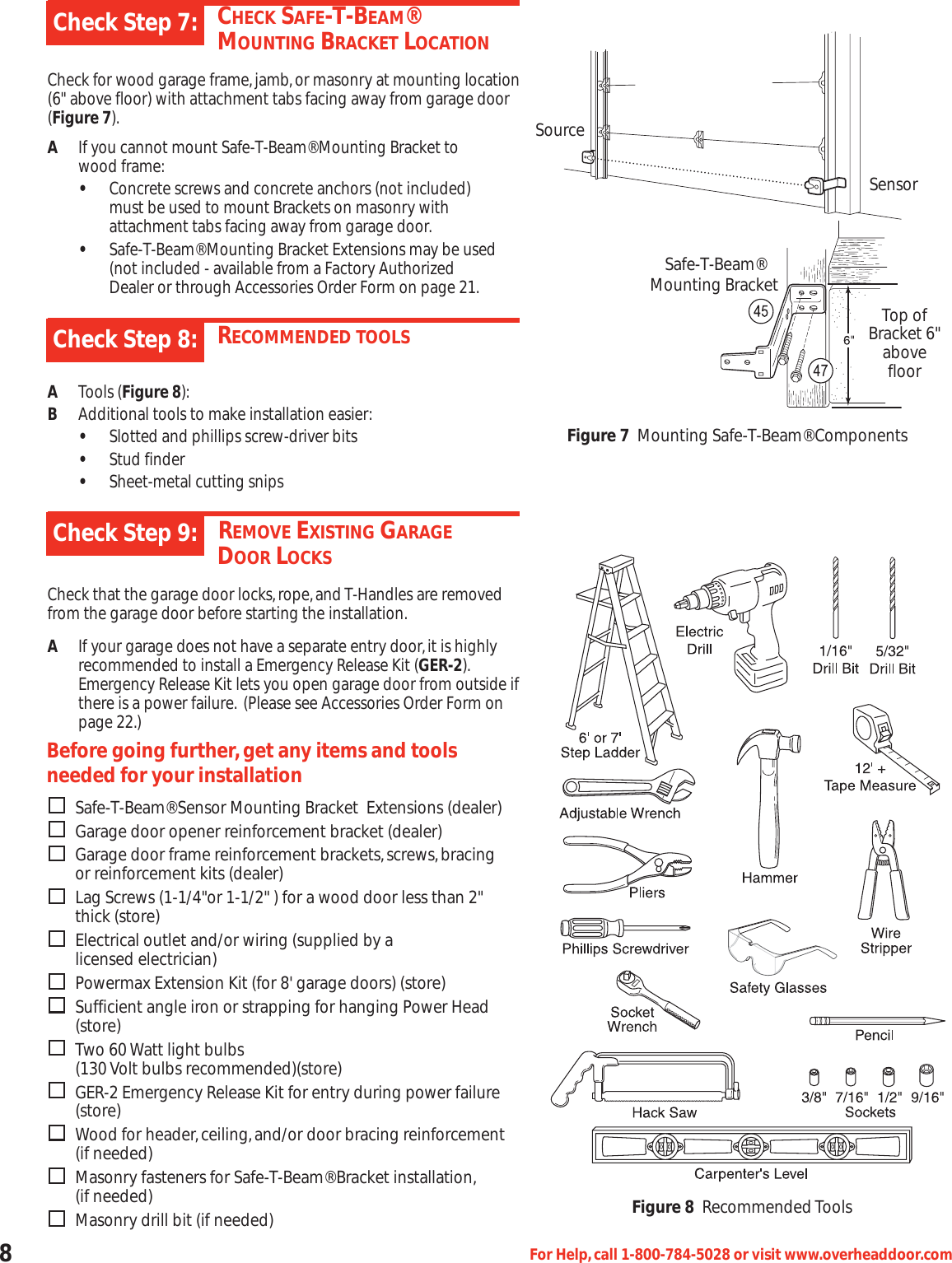 8For Help,call 1-800-784-5028 or visit www.overheaddoor.comCHECK SAFE-T-BEAM® MOUNTING BRACKET LOCATIONCheck for wood garage frame,jamb,or masonry at mounting location(6&quot; above floor) with attachment tabs facing away from garage door(Figure 7).AIf you cannot mount Safe-T-Beam® Mounting Bracket to      wood frame:•Concrete screws and concrete anchors (not included) must be used to mount Brackets on masonry with attachment tabs facing away from garage door.•Safe-T-Beam® Mounting Bracket Extensions may be used (not included - available from a Factory Authorized Dealer or through Accessories Order Form on page 21.Check Step 7:RECOMMENDED TOOLSATools (Figure 8):BAdditional tools to make installation easier:•Slotted and phillips screw-driver bits•Stud finder•Sheet-metal cutting snipsCheck Step 8:DREMOVE EXISTING GARAGEDOOR LOCKSCheck that the garage door locks,rope,and T-Handles are removedfrom the garage door before starting the installation.AIf your garage does not have a separate entry door,it is highly recommended to install a Emergency Release Kit (GER-2).Emergency Release Kit lets you open garage door from outside ifthere is a power failure. (Please see Accessories Order Form on page 22.)Check Step 9:Before going further,get any items and toolsneeded for your installationSafe-T-Beam® Sensor Mounting Bracket  Extensions (dealer)Garage door opener reinforcement bracket (dealer)Garage door frame reinforcement brackets,screws,bracing or reinforcement kits (dealer)Lag Screws (1-1/4&quot;or 1-1/2&quot; ) for a wood door less than 2&quot; thick (store)Electrical outlet and/or wiring (supplied by a                 licensed electrician)Powermax Extension Kit (for 8&apos; garage doors) (store)Sufficient angle iron or strapping for hanging Power Head (store)Two 60 Watt light bulbs (130 Volt bulbs recommended)(store)GER-2 Emergency Release Kit for entry during power failure (store)Wood for header,ceiling,and/or door bracing reinforcement (if needed)Masonry fasteners for Safe-T-Beam® Bracket installation,(if needed)Masonry drill bit (if needed)SourceSensorSafe-T-Beam®Mounting BracketTop ofBracket 6&quot;abovefloorFigure 7 Mounting Safe-T-Beam® ComponentsFigure 8 Recommended Tools