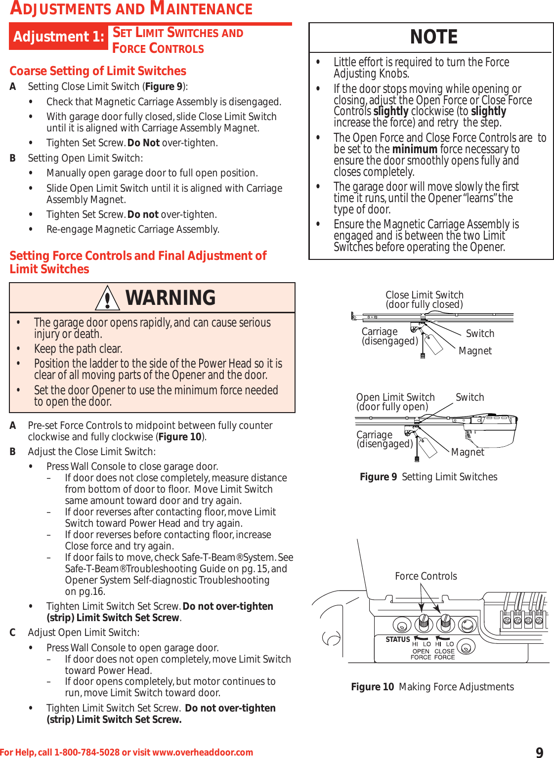 9For Help,call 1-800-784-5028 or visit www.overheaddoor.comSET LIMIT SWITCHES ANDFORCE CONTROLSAdjustment 1:ADJUSTMENTS AND MAINTENANCECoarse Setting of Limit SwitchesASetting Close Limit Switch (Figure 9):•Check that Magnetic Carriage Assembly is disengaged.•With garage door fully closed,slide Close Limit Switch until it is aligned with Carriage Assembly Magnet.•Tighten Set Screw.Do Not over-tighten.BSetting Open Limit Switch:•Manually open garage door to full open position.•Slide Open Limit Switch until it is aligned with Carriage Assembly Magnet.•Tighten Set Screw.Do not over-tighten.•Re-engage Magnetic Carriage Assembly.Setting Force Controls and Final Adjustment ofLimit SwitchesAPre-set Force Controls to midpoint between fully counterclockwise and fully clockwise (Figure 10).BAdjust the Close Limit Switch:•Press Wall Console to close garage door.– If door does not close completely,measure distance from bottom of door to floor. Move Limit Switch same amount toward door and try again.– If door reverses after contacting floor,move Limit Switch toward Power Head and try again.– If door reverses before contacting floor,increase       Close force and try again.– If door fails to move,check Safe-T-Beam® System.SeeSafe-T-Beam® Troubleshooting Guide on pg.15,and Opener System Self-diagnostic Troubleshooting on pg.16.•Tighten Limit Switch Set Screw.Do not over-tighten (strip) Limit Switch Set Screw.CAdjust Open Limit Switch:•Press Wall Console to open garage door.– If door does not open completely,move Limit Switchtoward Power Head.– If door opens completely,but motor continues to run,move Limit Switch toward door.•Tighten Limit Switch Set Screw. Do not over-tighten (strip) Limit Switch Set Screw.WARNING• The garage door opens rapidly,and can cause serious injury or death.• Keep the path clear.• Position the ladder to the side of the Power Head so it is clear of all moving parts of the Opener and the door.• Set the door Opener to use the minimum force needed to open the door.NOTE•Little effort is required to turn the Force             Adjusting Knobs.•If the door stops moving while opening or closing,adjust the Open Force or Close Force Controls slightly clockwise (to slightlyincrease the force) and retry  the step.•The Open Force and Close Force Controls are  tobe set to the minimum force necessary to ensure the door smoothly opens fully and closes completely.•The garage door will move slowly the first time it runs,until the Opener “learns”the type of door.•Ensure the Magnetic Carriage Assembly is engaged and is between the two Limit Switches before operating the Opener.Close Limit Switch(door fully closed)Carriage (disengaged) MagnetSwitchSwitchMagnetOpen Limit Switch(door fully open)Carriage (disengaged)Figure 9 Setting Limit SwitchesForce ControlsFigure 10 Making Force AdjustmentsSTATUS