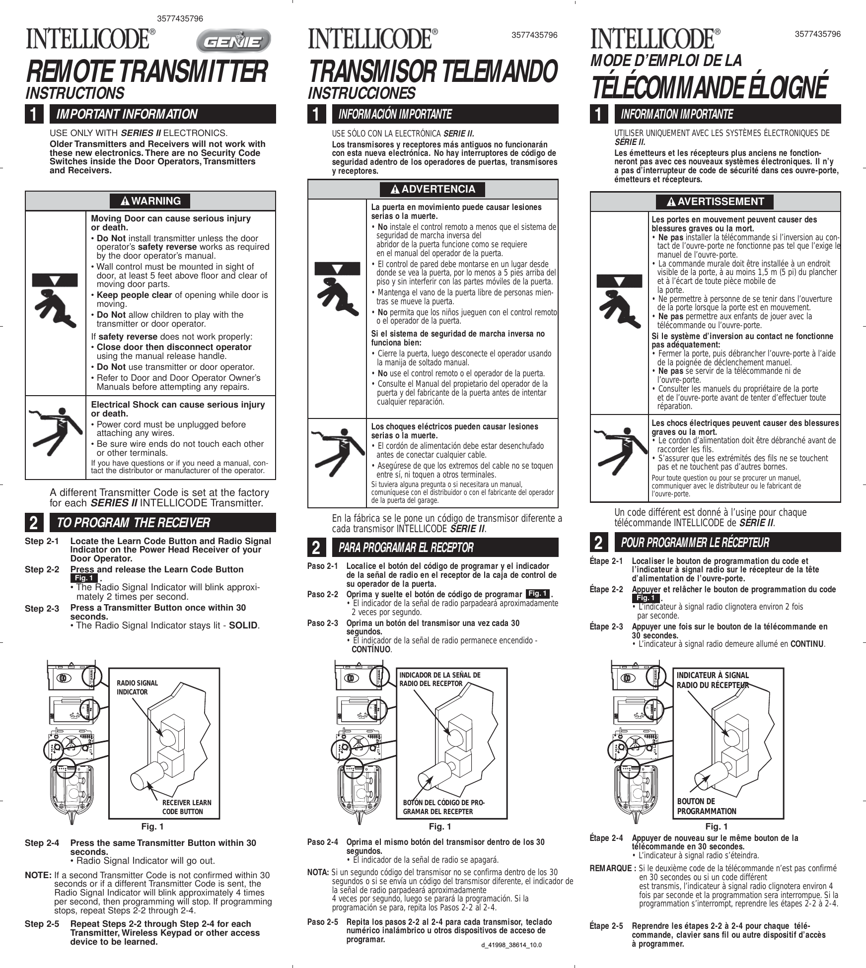 REMOTE TRANSMITTERINSTRUCTIONSIMPORTANT INFORMATION1USE ONLY WITH SERIES IIELECTRONICS.Older Transmitters and Receivers will not work withthese new electronics. There are no Security CodeSwitches inside the Door Operators,Transmittersand Receivers.Step 2-1Step 2-2Step 2-3Locate the Learn Code Button and Radio SignalIndicator on the Power Head Receiver of yourDoor Operator.Press and release the Learn Code Button .• The Radio Signal Indicator will blink approxi-mately 2 times per second.Press a Transmitter Button once within 30seconds.• The Radio Signal Indicator stays lit - SOLID.Step 2-4 Press the same Transmitter Button within 30seconds.• Radio Signal Indicator will go out.Fig. 1Moving Door can cause serious injuryor death.• Do Not install transmitter unless the dooroperator’s safety reverse works as requiredby the door operator’s manual.• Wall control must be mounted in sight ofdoor, at least 5 feet above floor and clear ofmoving door parts.• Keep people clear of opening while door ismoving.• Do Not allow children to play with thetransmitter or door operator.If safety reverse does not work properly:• Close door then disconnect operatorusing the manual release handle.• Do Not use transmitter or door operator.• Refer to Door and Door Operator Owner’sManuals before attempting any repairs.Electrical Shock can cause serious injuryor death.• Power cord must be unplugged beforeattaching any wires.• Be sure wire ends do not touch each otheror other terminals.If you have questions or if you need a manual, con-tact the distributor or manufacturer of the operator.WARNINGTRANSMISOR TELEMANDOINSTRUCCIONESINFORMACIÓN IMPORTANTE1USE SÓLO CON LA ELECTRÓNICA SERIE II.Los transmisores y receptores más antiguos no funcionaráncon esta nueva electrónica. No hay interruptores de código deseguridad adentro de los operadores de puertas, transmisoresy receptores.PARA PROGRAMAR EL RECEPTOR2En la fábrica se le pone un código de transmisor diferente acada transmisor INTELLICODE SERIE II.Paso 2-1Paso 2-2Paso 2-3Localice el botón del código de programar y el indicadorde la señal de radio en el receptor de la caja de control desu operador de la puerta.Oprima y suelte el botón de código de programar            .• El indicador de la señal de radio parpadeará aproximadamente2 veces por segundo.Oprima un botón del transmisor una vez cada 30segundos.• El indicador de la señal de radio permanece encendido -CONTÍNUO.Paso 2-4 Oprima el mismo botón del transmisor dentro de los 30segundos.• El indicador de la señal de radio se apagará.Fig. 1La puerta en movimiento puede causar lesionesserias o la muerte.• No instale el control remoto a menos que el sistema deseguridad de marcha inversa delabridor de la puerta funcione como se requiereen el manual del operador de la puerta.• El control de pared debe montarse en un lugar desdedonde se vea la puerta, por lo menos a 5 pies arriba delpiso y sin interferir con las partes móviles de la puerta.• Mantenga el vano de la puerta libre de personas mien-tras se mueve la puerta.• No permita que los niños jueguen con el control remotoo el operador de la puerta.Si el sistema de seguridad de marcha inversa nofunciona bien:• Cierre la puerta, luego desconecte el operador usandola manija de soltado manual.• No use el control remoto o el operador de la puerta.• Consulte el Manual del propietario del operador de lapuerta y del fabricante de la puerta antes de intentarcualquier reparación.Los choques eléctricos pueden causar lesionesserias o la muerte.• El cordón de alimentación debe estar desenchufadoantes de conectar cualquier cable.• Asegúrese de que los extremos del cable no se toquenentre sí, ni toquen a otros terminales.Si tuviera alguna pregunta o si necesitara un manual,comuníquese con el distribuidor o con el fabricante del operadorde la puerta del garage.ADVERTENCIA3577435796TÉLÉCOMMANDE ÉLOIGNÉMODE D’EMPLOI DE LAINFORMATION IMPORTANTE1UTILISER UNIQUEMENT AVEC LES SYSTÈMES ÉLECTRONIQUES DESÉRIE II.Les émetteurs et les récepteurs plus anciens ne fonction-neront pas avec ces nouveaux systèmes électroniques. Il n’ya pas d’interrupteur de code de sécurité dans ces ouvre-porte,émetteurs et récepteurs.POUR PROGRAMMER LE RÉCEPTEUR2Un code différent est donné à l’usine pour chaquetélécommande INTELLICODE de SÉRIE II.Étape 2-1Étape 2-2Étape 2-3Localiser le bouton de programmation du code etl’indicateur à signal radio sur le récepteur de la têted’alimentation de l’ouvre-porte.Appuyer et relâcher le bouton de programmation du code.• L’indicateur à signal radio clignotera environ 2 foispar seconde.Appuyer une fois sur le bouton de la télécommande en30 secondes.• L’indicateur à signal radio demeure allumé en CONTINU.Fig. 1Les portes en mouvement peuvent causer desblessures graves ou la mort.• Ne pas installer la télécommande si l’inversion au con-tact de l’ouvre-porte ne fonctionne pas tel que l’exige lemanuel de l’ouvre-porte.• La commande murale doit être installée à un endroitvisible de la porte, à au moins 1,5 m (5 pi) du plancheret à l’écart de toute pièce mobile dela porte.• Ne permettre à personne de se tenir dans l’ouverturede la porte lorsque la porte est en mouvement.• Ne pas permettre aux enfants de jouer avec latélécommande ou l’ouvre-porte.Si le système d’inversion au contact ne fonctionnepas adéquatement:• Fermer la porte, puis débrancher l’ouvre-porte à l’aidede la poignée de déclenchement manuel.• Ne pas se servir de la télécommande ni de l’ouvre-porte.• Consulter les manuels du propriétaire de la porteet de l’ouvre-porte avant de tenter d’effectuer touteréparation.Les chocs électriques peuvent causer des blessuresgraves ou la mort.• Le cordon d’alimentation doit être débranché avant deraccorder les fils.• S’assurer que les extrémités des fils ne se touchentpas et ne touchent pas d’autres bornes.Pour toute question ou pour se procurer un manuel,communiquer avec le distributeur ou le fabricant del’ouvre-porte.AVERTISSEMENTÉtape 2-4 Appuyer de nouveau sur le même bouton de latélécommande en 30 secondes.• L’indicateur à signal radio s’éteindra.NOTE: If a second Transmitter Code is not confirmed within 30seconds or if a different Transmitter Code is sent, theRadio Signal Indicator will blink approximately 4 timesper second, then programming will stop. If programmingstops, repeat Steps 2-2 through 2-4.TO PROGRAM THE RECEIVER2A different Transmitter Code is set at the factoryfor each SERIES IIINTELLICODE Transmitter.NOTA: Si un segundo código del transmisor no se confirma dentro de los 30segundos o si se envía un código del transmisor diferente, el indicador dela señal de radio parpadeará aproximadamente4 veces por segundo, luego se parará la programación. Si laprogramación se para, repita los Pasos 2-2 al 2-4.REMARQUE : Si le deuxième code de la télécommande n’est pas confirméen 30 secondes ou si un code différentest transmis, l’indicateur à signal radio clignotera environ 4fois par seconde et la programmation sera interrompue. Si laprogrammation s’interrompt, reprendre les étapes 2-2 à 2-4.Step 2-5 Repeat Steps 2-2 through Step 2-4 for eachTransmitter, Wireless Keypad or other accessdevice to be learned.Paso 2-5 Repita los pasos 2-2 al 2-4 para cada transmisor, tecladonumérico inalámbrico u otros dispositivos de acceso deprogramar. Étape 2-5 Reprendre les étapes 2-2 à 2-4 pour chaque  télé-commande, clavier sans fil ou autre dispositif d’accèsà programmer.Fig. 11234MORE MORELIMIT ADJUSTMENTCLOSE OPENPUSHLIMITSTO SET4321CLASS 2NECRECEIVER LEARNCODE BUTTONRADIO SIGNALINDICATORFig. 11234MORE MORELIMIT ADJUSTMENTCLOSE OPENPUSHLIMITSTO SET4321CLASS 2NECBOTÓN DEL CÓDIGO DE PRO-GRAMAR DEL RECEPTERINDICADOR DE LA SEÑAL DERADIO DEL RECEPTORFig. 11234MORE MORELIMIT ADJUSTMENTCLOSE OPENPUSHLIMITSTO SET4321CLASS 2NECBOUTON DEPROGRAMMATIONINDICATEUR À SIGNALRADIO DU RÉCEPTEURd_41998_38614_10.035774357963577435796