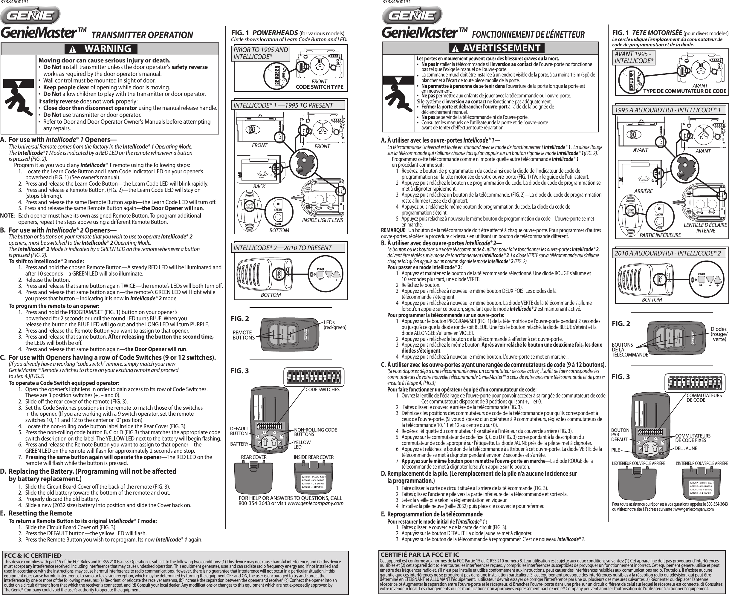 FIG. 1  POWERHEADS (for various models)37384500131 37384500131REMOTE BUTTONSLEDs (red/green)NONROLLING CODEBUTTONSYELLOW LEDDEFAULTBUTTONBATTERYDEFAULT 9-BIT9-TRI IC/CD 1 12-BIT-0+1      2      3      4      5      6      7      8     9     10    11    12ECEA DB CCODE SWITCHESREAR COVER INSIDE REAR COVERFIG. 3FOR HELP OR ANSWERS TO QUESTIONS, CALL 8003543643 or visit www.geniecompany.comWARNINGFCC ID:               IC:FCC     PART   15                  COMPANYCircle shows location of Learn Code Button and LED.PRGMSET –     +FIG. 2GenieMasterTM-0+1      2      3      4      5      6      7      8     9     10    11    12ECEFIG. 1  TETE MOTORISÉE (pour divers modèles)BOUTONS DE LA TÉLÉCOMMANDEDiodes (rouge/  verte)COMMUTATEURS DE CODE FIXESDEL JAUNEBOUTON PAR DÉFAUTPILEDEFAULT 9-BIT9-TRI IC/CD 1 12-BIT-0+1      2      3      4      5      6      7      8     9     10    11    12ECEA DB CCOMMUTATEURS DE CODEL’EXTÉRIEUR COUVERCLE ARRIÈRE L’INTÉRIEUR COUVERCLE ARRIÈRE FIG. 3Pour toute assistance ou réponses à vos questions, appelez le 800-354-3643 ou visitez notre site à l&apos;adresse suivante : www.geniecompany.comWARNINGFCC ID:               IC:FCC     PART   15                  COMPANYPRGMSET –     +FIG. 2GenieMasterTM-0+1      2      3      4      5      6      7      8     9     10    11    12ECE                            A.  À utiliser avec les ouvre-portes Intellicode® 1— La télécommande Universal est livrée en standard avec le mode de fonctionnement Intellicode® 1.  La diode Rouge   sur la télécommande qui s&apos;allume chaque fois qu&apos;on appuie sur un bouton signale le mode Intellicode® 1(FIG. 2).               Programmez cette télécommande comme n&apos;importe quelle autre télécommande Intellicode® 1     en procédant comme suit :      1.  Repérez le bouton de programmation du code ainsi que la diode de l&apos;indicateur de code de         programmation sur la tête motorisée de votre ouvre-porte (FIG. 1) (Voir le guide de l&apos;utilisateur).      2.  Appuyez puis relâchez le bouton de programmation du code. La diode du code de programmation se         met à clignoter rapidement.      3.  Appuyez puis relâchez un bouton de la télécommande. (FIG. 2)—La diode du code de programmation         reste allumée (cesse de clignoter).           4. Appuyez puis relâchez le même bouton de programmation du code. La diode du code de         programmation s&apos;éteint.      5.  Appuyez puis relâchez à nouveau le même bouton de programmation du code—L&apos;ouvre-porte se met         en marche. REMARQUE:  Un bouton de la télécommande doit être aecté à chaque ouvre-porte. Pour programmer d&apos;autres ouvre-portes, répétez la procédure ci-dessus en utilisant un bouton de télécommande diérent.B.  À utiliser avec des ouvre-portes Intellicode® 2— Le bouton ou les boutons sur votre télécommande à utiliser pour faire fonctionner les ouvre-portes Intellicode® 2,   doivent être réglés sur le mode de fonctionnement Intellicode® 2. La diode VERTE sur la télécommande qui s&apos;allume   chaque fois qu&apos;on appuie sur un bouton signale le mode Intellicode® 2 (FIG. 2).        Pour passer en mode Intellicode® 2:      1.  Appuyez et maintenez le bouton de la télécommande sélectionné. Une diode ROUGE s&apos;allume et         10 secondes plus tard, une diode VERTE.      2.  Relâchez le bouton.      3.  Appuyez puis relâchez à nouveau le même bouton DEUX FOIS. Les diodes de la         télécommande s&apos;éteignent.      4.  Appuyez puis relâchez à nouveau le même bouton. La diode VERTE de la télécommande s&apos;allume         lorsqu&apos;on appuie sur ce bouton, signalant que le mode Intellicode® 2 est maintenant activé.  Pour programmer la télécommande sur un ouvre-porte:      1.  Appuyez sur le bouton PROGRAM/SET (FIG. 1) de la tête motrice de l&apos;ouvre-porte pendant 2 secondes         ou jusqu&apos;à ce que la diode ronde soit BLEUE. Une fois le bouton relâché, la diode BLEUE s&apos;éteint et la         diode ALLONGÉE s&apos;allume en VIOLET.      2.  Appuyez puis relâchez le bouton de la télécommande à aecter à cet ouvre-porte.      3.  Appuyez puis relâchez le même bouton. Après avoir relâché le bouton une deuxième fois, les deux         diodes s&apos;éteignent.      4.  Appuyez puis relâchez à nouveau le même bouton. L&apos;ouvre-porte se met en marche. . C. À utiliser avec les ouvre-portes ayant une rangée de commutateurs de code (9 à 12 boutons).   (Si vous disposez déjà d&apos;une télécommande avec un commutateur de code activé, il sut de faire correspondre les   commutateurs de votre nouvelle télécommande GenieMaster™ à ceux de votre ancienne télécommande et de passer   ensuite à l&apos;étape 4) (FIG.3)  Pour faire fonctionner un opérateur équipé d&apos;un commutateur de code:             1. Ouvrez la lentille de l&apos;éclairage de l&apos;ouvre-porte pour pouvoir accéder à sa rangée de commutateurs de code.           Ces commutateurs disposent de 3 positions qui sont +, – et 0.      2.   Faites glisser le couvercle arrière de la télécommande (FIG. 3).      3.  Dénissez les positions des commutateurs de code de la télécommande pour qu&apos;ils correspondent à         ceux de l&apos;ouvre-porte. (Si vous disposez d&apos;un opérateur à 9 commutateurs, réglez les commutateurs de         la télécommande 10, 11 et 12 au centre ou sur 0).      4.  Repérez l&apos;étiquette du commutateur xe située à l&apos;intérieur du couvercle arrière (FIG. 3).      5.  Appuyez sur le commutateur de code xe B, C ou D (FIG. 3) correspondant à la description du         commutateur de code approprié sur l&apos;étiquette. La diode JAUNE près de la pile se met à clignoter.      6.  Appuyez et relâchez le bouton de la télécommande à attribuer à cet ouvre-porte. La diode VERTE de la         télécommande se met à clignoter pendant environ 2 secondes et s&apos;arrête.       7.  Appuyez sur le même bouton pour remettre l&apos;ouvre-porte en marche—La diode ROUGE de la         télécommande se met à clignoter lorsqu&apos;on appuie sur le bouton. D.  Remplacement de la pile. (Le remplacement de la pile n&apos;a aucune incidence sur   la programmation.)      1.  Faire glisser la carte de circuit située à l&apos;arrière de la télécommande (FIG. 3).       2.  Faites glissez l&apos;ancienne pile vers la partie inférieure de la télécommande et sortez-la.       3.  Jetez la vieille pile selon la réglementation en vigueur.      4.  Installez la pile neuve (taille 2032) puis placez le couvercle pour refermer.   E.  Reprogrammation de la télécommande  Pour restaurer le mode initial de l&apos;Intellicode® 1 :      1.  Faites glisser le couvercle de la carte de circuit (FIG. 3).      2.  Appuyez sur le bouton DEFAULT. La diode jaune se met à clignoter.      3.  Appuyez sur le bouton de la télécommande à reprogrammer. C&apos;est de nouveau Intellicode® 1.A.  For use with Intellicode® 1 Openers— The Universal Remote comes from the factory in the Intellicode® 1 Operating Mode.   The Intellicode®1 Mode is indicated by a RED LED on the remote whenever a button   is pressed (FIG. 2).               Program it as you would any Intellicode® 1 remote using the following steps:      1.  Locate the Learn Code Button and Learn Code Indicator LED on your opener’s         powerhead (FIG. 1) (See owner’s manual).      2.  Press and release the Learn Code Button—the Learn Code LED will blink rapidly.      3.  Press and release a Remote Button, (FIG. 2)—the Learn Code LED will stay on         (stops blinking).           4.  Press and release the same Remote Button again—the Learn Code LED will turn o.      5.  Press and release the same Remote Button again—the Door Opener will run. NOTE:  Each opener must have its own assigned Remote Button. To program additional       openers, repeat the steps above using a dierent Remote Button.B.  For use with Intellicode® 2 Openers— The button or buttons on your remote that you wish to use to operate Intellicode® 2   openers, must be switched to the Intellicode® 2 Operating Mode.  The Intellicode® 2 Mode is indicated by a GREEN LED on the remote whenever a button   is pressed (FIG. 2).        To shift to Intellicode® 2 mode:      1.  Press and hold the chosen Remote Button—A steady RED LED will be illuminated and        after 10 seconds—a GREEN LED will also illuminate.      2.  Release the button.      3.  Press and release that same button again TWICE—the remote’s LEDs will both turn o.      4.  Press and release that same button again—the remote’s GREEN LED will light while         you press that button – indicating it is now in Intellicode® 2 mode.  To program the remote to an opener:      1.  Press and hold the PROGRAM/SET (FIG. 1) button on your opener’s         powerhead for 2 seconds or until the round LED turns BLUE. When you         release the button the BLUE LED will go out and the LONG LED will turn PURPLE.      2.  Press and release the Remote Button you want to assign to that opener.      3.  Press and release that same button. After releasing the button the second time,        the LEDs will both be o.      4.  Press and release that same button again—the Door Opener will run. C.  For use with Openers having a row of Code Switches (9 or 12 switches).   (If you already have a working “code switch” remote, simply match your new   GenieMaster™ Remote switches to those on your existing remote and proceed   to step 4.)(FIG.3) To operate a Code Switch equipped operator:             1.  Open the opener’s light lens in order to gain access to its  row of Code Switches.         These are 3 position switches (+, – and 0).      2.  Slide o the rear cover of the remote (FIG. 3).      3.  Set the Code Switches positions in the remote to match those of the switches         in the opener. (If you are working with a 9 switch operator, set the remote         switches 10, 11 and 12 to the center or “0” position)      4.  Locate the non-rolling code button label inside the Rear Cover (FIG. 3).      5.  Press the non-rolling code button B, C or D (FIG.3) that matches the appropriate code        switch description on the label. The YELLOW LED next to the battery will begin ashing.      6.  Press and release the Remote Button you want to assign to that opener—the         GREEN LED on the remote will ash for approximately 2 seconds and stop.       7.  Pressing the same button again will operate the opener—The RED LED on the         remote will ash while the button is pressed.     D.  Replacing the Battery. (Programming will not be aected   by battery replacement.)     1.  Slide the Circuit Board Cover o the back of the remote (FIG. 3).       2.  Slide the old battery toward the bottom of the remote and out.       3.  Properly discard the old battery.      4.  Slide a new (2032 size) battery into position and slide the Cover back on.   E.  Resetting the Remote To return a Remote Button to its original Intellicode® 1 mode:      1.  Slide the Circuit Board Cover o (FIG. 3).      2.  Press the DEFAULT button—the yellow LED will ash.      3.  Press the Remote Button you wish to reprogram. Its now Intellicode® 1 again.  123456789101112PRGMSET –    +NETWORK                  BBUCODE SWITCH TYPEFRONT FRONTINSIDE LIGHT LENSBOTTOMBOTTOMFRONT123456789101112BACKPRIOR TO 1995 AND INTELLICODE® INTELLICODE® 22010 TO PRESENTINTELLICODE® 1 —1995 TO PRESENTCODELEARNSETSETOPENFORCECLOSECODELEARN LIMITMANUAL  123456789101112PRGMSET –    +NETWORK                  BBUAVANT AVANTLENTILLE D&apos;ÉCLAIRE INTERNEBOTTOMPARTIE INFÉRIEUREAVANT123456789101112ARRIÈRE2010 À AUJOURD&apos;HUI  INTELLICODE® 2CODELEARNSETSETOPENFORCECLOSECODELEARN LIMITMANUALTYPE DE COMMUTATEUR DE CODEAVANT 1995 - INTELLICODE® 1995 À AUJOURD&apos;HUI - INTELLICODE® 1Moving door can cause serious injury or death.• Do Not install  transmitter unless the door operator&apos;s safety   reverse works as required by the door operator&apos;s manual.•  Wall control must be mounted in sight of door.• Keep people clear of opening while door is moving.   • Do Not allow children to play with the transmitter or      door operator.If safety reverse does not work properly:     • Close door then disconnect operator using the manual     release handle.• Do Not use transmitter or door operator.•  Refer to Door and Door Operator Owner&apos;s Manuals before attempting     any repairs.Les portes en mouvement peuvent causr des blessures graves ou la mort.• Ne pas installer la télécommande si l&apos;inversion au contact de l&apos;ouvre-porte no fonctionne  pas tel que l&apos;exige le manuel de l&apos;ouvre-porte.• La commande mural doit être installée à un endroit visible de la porte, à au moins 1,5 m (5pi) de  plancher et à l&apos;écart de toute piece mobile de la porte.• Ne permettre à personne de se tenir dans l&apos;ouverture de la porte lorsque la porte est     en mouvement.        • Ne pas permettre aux enfants de jouer avec la télécommande ou l&apos;ouvre-porte.     Si le système d&apos;inversion au contact ne fonctionne pas adéquatement. • Fermer la porte et débrancher l&apos;ouvre-port à l&apos;aide de la poignée de   déclenchement manuel.• Ne pas  se servir de la télécommande ni de l&apos;ouvre-porte.• Consulter les manuels de l&apos;utilisateur de la porte et de l&apos;ouvre-porte    avant de tenter d&apos;effectuer toute réparation.WARNINGAVERTISSEMENTTRANSMITTER OPERATION   FONCTIONNEMENT DE L&apos;ÉMETTEURFCC &amp; IC CERTIFIEDThis device complies with part 15 of the FCC Rules and IC RSS 210 Issue 8. Operation is subject to the following two conditions: (1) This device may not cause harmful interference, and (2) this device must accept any interference received, including interference that may cause undesired operation. This equipment generates, uses and can radiate radio frequency energy and, if not installed and used in accordance with the instructions, may cause harmful interference to radio communications. However, there is no guarantee that interference will not occur in a particular situation. If this equipment does cause harmful interference to radio or television reception, which may be determined by turning the equipment OFF and ON, the user is encouraged to try and correct the interference by one or more of the following measures: (a) Re-orient  or relocate the receiver antenna, (b) increase the separation between the opener and receiver, (c) Connect the opener into an outlet on a circuit different from that which the receiver is connected, and (d) Consult your local dealer. Any modifications or changes to this equipment which are not expressedly approved by The Genie® Company could void the user’s authority to operate the equipment.   CERTIFIÉ PAR LA FCC ET ICCet appareil est conforme aux normes de la FCC Partie 15 et IC RSS 210 numéro 8. Leur utilisation est sujette aux deux conditions suivantes: (1) Cet appareil ne doit pas provoquer d’interférences nuisibles et (2) cet appareil doit tolérer toutes les interférences reçues, y compris les interférences susceptibles de provoquer un fonctionnement incorrect. Cet équipement génère, utilise et peut émettre des fréquences radio et, s&apos;il n&apos;est pas installé et utilisé conformément aux instructions, peut causer des interférences nuisibles aux communications radio. Toutefois, il n&apos;existe aucune garantie que ces interférences ne se produiront pas dans une installation particulière. Si cet équipement provoque des interférences nuisibles à la réception radio ou télévision, qui peut être déterminé en ÉTEIGNANT et ALLUMANT l&apos;équipement, l&apos;utilisateur devrait essayer de corriger l&apos;interférence par une ou plusieurs des mesures suivantes: a) Réorienter ou déplacer l&apos;antenne réceptrice,b) Augmenter la séparation entre l&apos;ouvre-porte et le récepteur, c) Branchez l&apos;ouvre- porte dans une prise sur un circuit différent de celui sur lequel le récepteur est connecté. d) Consultez votre revendeur local. Les changements ou les modifications non approuvés expressément par Le Genie® Company peuvent annuler l’autorisation de l’utilisateur à actionner l’equipement.