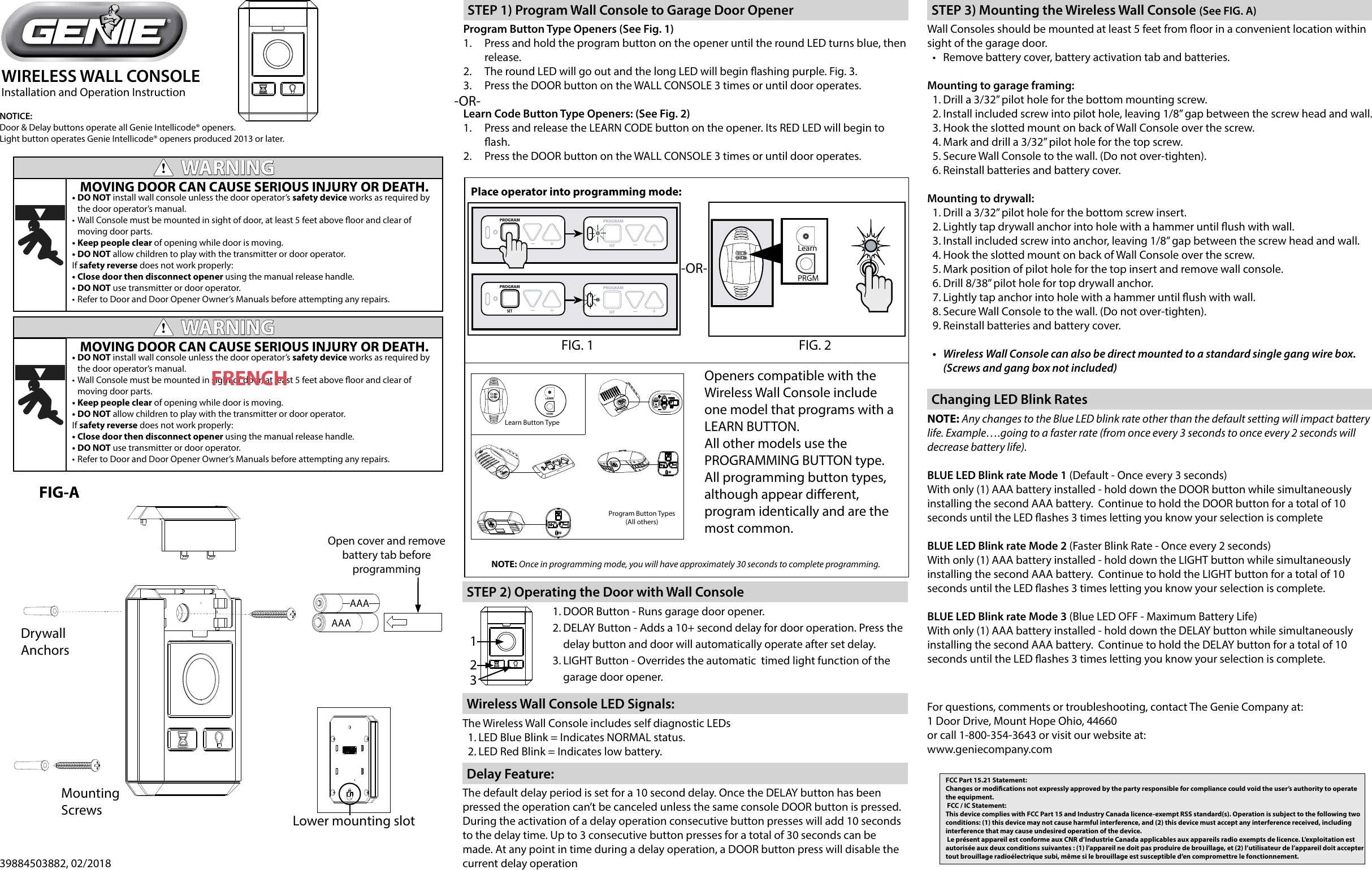 WIRELESS WALL CONSOLEInstallation and Operation Instruction39884503882, 02/2018FCC Part 15.21 Statement: Changes or modications not expressly approved by the party responsible for compliance could void the user’s authority to operate the equipment. FCC / IC Statement: This device complies with FCC Part 15 and Industry Canada licence-exempt RSS standard(s). Operation is subject to the following two conditions: (1) this device may not cause harmful interference, and (2) this device must accept any interference received, including interference that may cause undesired operation of the device. Le présent appareil est conforme aux CNR d’Industrie Canada applicables aux appareils radio exempts de licence. L’exploitation est autorisée aux deux conditions suivantes : (1) l’appareil ne doit pas produire de brouillage, et (2) l’utilisateur de l’appareil doit accepter tout brouillage radioélectrique subi, même si le brouillage est susceptible d’en compromettre le fonctionnement.WARNING!MOVING DOOR CAN CAUSE SERIOUS INJURY OR DEATH.•DO NOT install wall console unless the door operator’s safety device works as required by the door operator’s manual.•Wall Console must be mounted in sight of door, at least 5 feet above oor and clear of moving door parts.•Keep people clear of opening while door is moving.•DO NOT allow children to play with the transmitter or door operator.If safety reverse does not work properly:•Close door then disconnect opener using the manual release handle.•DO NOT use transmitter or door operator.•Refer to Door and Door Opener Owner’s Manuals before attempting any repairs.WARNING!MOVING DOOR CAN CAUSE SERIOUS INJURY OR DEATH.•DO NOT install wall console unless the door operator’s safety device works as required by the door operator’s manual.•Wall Console must be mounted in sight of door, at least 5 feet above oor and clear of moving door parts.•Keep people clear of opening while door is moving.•DO NOT allow children to play with the transmitter or door operator.If safety reverse does not work properly:•Close door then disconnect opener using the manual release handle.•DO NOT use transmitter or door operator.•Refer to Door and Door Opener Owner’s Manuals before attempting any repairs.FRENCHFor questions, comments or troubleshooting, contact The Genie Company at:1 Door Drive, Mount Hope Ohio, 44660or call 1-800-354-3643 or visit our website at:www.geniecompany.comCODELEARNSETSETOPENFORCECLOSECODELEARN LIMITMANUALLearn Button TypeProgram Button Types(All others)PROGRAMSET +PROGRAMSET +PROGRAMSET +PROGRAMSET +Place operator into programming mode:Openers compatible with the Wireless Wall Console include one model that programs with a LEARN BUTTON.All other models use the PROGRAMMING BUTTON type. All programming button types, although appear dierent, program identically and are the most common.NOTE: Once in programming mode, you will have approximately 30 seconds to complete programming.FIG. 1 FIG. 2SETSETOPENFORCECLOSECODELEARN LIMITMANUALLearnPRGMFIG-AOpen cover and remove battery tab before programmingLower mounting slotAAANOTICE:Door &amp; Delay buttons operate all Genie Intellicode® openers.Light button operates Genie Intellicode® openers produced 2013 or later.Program Button Type Openers (See Fig. 1)1.  Press and hold the program button on the opener until the round LED turns blue, then release.2.  The round LED will go out and the long LED will begin ashing purple. Fig. 3. 3.  Press the DOOR button on the WALL CONSOLE 3 times or until door operates.Learn Code Button Type Openers: (See Fig. 2)1.  Press and release the LEARN CODE button on the opener. Its RED LED will begin to ash. 2.  Press the DOOR button on the WALL CONSOLE 3 times or until door operates.STEP 1) Program Wall Console to Garage Door Opener1. DOOR Button - Runs garage door opener.2. DELAY Button - Adds a 10+ second delay for door operation. Press the delay button and door will automatically operate after set delay.3. LIGHT Button - Overrides the automatic  timed light function of the garage door opener.123STEP 2) Operating the Door with Wall ConsoleAAAWall Consoles should be mounted at least 5 feet from oor in a convenient location within sight of the garage door.• Remove battery cover, battery activation tab and batteries.Mounting to garage framing:1. Drill a 3/32” pilot hole for the bottom mounting screw.2. Install included screw into pilot hole, leaving 1/8” gap between the screw head and wall.3. Hook the slotted mount on back of Wall Console over the screw.4. Mark and drill a 3/32” pilot hole for the top screw.5. Secure Wall Console to the wall. (Do not over-tighten).6. Reinstall batteries and battery cover.Mounting to drywall:1. Drill a 3/32” pilot hole for the bottom screw insert.2. Lightly tap drywall anchor into hole with a hammer until ush with wall.3. Install included screw into anchor, leaving 1/8” gap between the screw head and wall.4. Hook the slotted mount on back of Wall Console over the screw.5. Mark position of pilot hole for the top insert and remove wall console.6. Drill 8/38” pilot hole for top drywall anchor.7. Lightly tap anchor into hole with a hammer until ush with wall.8. Secure Wall Console to the wall. (Do not over-tighten).9. Reinstall batteries and battery cover.• WirelessWallConsolecanalsobedirectmountedtoastandardsinglegangwirebox.(Screwsandgangboxnotincluded)STEP 3) Mounting the Wireless Wall Console (See FIG. A)NOTE: Any changes to the Blue LED blink rate other than the default setting will impact battery life. Example….going to a faster rate (from once every 3 seconds to once every 2 seconds will decrease battery life).BLUE LED Blink rate Mode 1 (Default - Once every 3 seconds)With only (1) AAA battery installed - hold down the DOOR button while simultaneously installing the second AAA battery.  Continue to hold the DOOR button for a total of 10 seconds until the LED ashes 3 times letting you know your selection is completeBLUE LED Blink rate Mode 2 (Faster Blink Rate - Once every 2 seconds)With only (1) AAA battery installed - hold down the LIGHT button while simultaneously installing the second AAA battery.  Continue to hold the LIGHT button for a total of 10 seconds until the LED ashes 3 times letting you know your selection is complete.BLUE LED Blink rate Mode 3 (Blue LED OFF - Maximum Battery Life)With only (1) AAA battery installed - hold down the DELAY button while simultaneously installing the second AAA battery.  Continue to hold the DELAY button for a total of 10 seconds until the LED ashes 3 times letting you know your selection is complete.Changing LED Blink RatesMountingScrewsDrywallAnchors-OR-The default delay period is set for a 10 second delay. Once the DELAY button has been pressed the operation can’t be canceled unless the same console DOOR button is pressed. During the activation of a delay operation consecutive button presses will add 10 seconds to the delay time. Up to 3 consecutive button presses for a total of 30 seconds can be made. At any point in time during a delay operation, a DOOR button press will disable the current delay operationDelay Feature:The Wireless Wall Console includes self diagnostic LEDs1. LED Blue Blink = Indicates NORMAL status.2. LED Red Blink = Indicates low battery. Wireless Wall Console LED Signals:-OR-