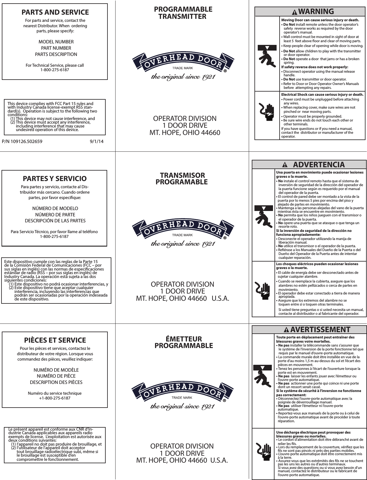 For Technical Service, please call1-800-275-6187 Para Servicio Técnico, por favor llame al teléfono1-800-275-6187 PARTES Y SERVICIO Para partes y servicio, contacte al Dis-tribuidor más cercano. Cuando ordene partes, por favor especique: NÚMERO DE MODELONÚMERO DE PARTE DESCRIPCIÓN DE LAS PARTESEste dispositivo cumple con las reglas de la Parte 15 de la Comisión Federal de Comunicaciones (FCC – por sus siglas en inglés) con las normas de especicaciones estándar de radio (RSS – por sus siglas en inglés) de Industry Canada. La operación está sujeta a las dos siguientes condiciones:      (1) Este dispositivo no podrá ocasionar interferencias, y     (2) Este dispositivo tiene que aceptar cualquier            interferencia, incluyendo las interferencias que            podrán ser ocasionadas por la operación indeseada            de este dispositivo.Numéro du service technique+1-800-275-6187 PIÈCES ET SERVICE Pour les pièces et services, contactez le distributeur de votre région. Lorsque vous commandez des pièces, veuillez indiquer:NUMÉRO DE MODÈLENUMÉRO DE PIÈCEDESCRIPTION DES PIÈCESTRANSMISOR PROGRAMABLEOPERATOR DIVISION1 DOOR DRIVEMT. HOPE, OHIO 44660   U.S.A. ÉMETTEURPROGRAMMABLEOPERATOR DIVISION1 DOOR DRIVEMT. HOPE, OHIO 44660  U.S.A.  ADVERTENCIAUna puerta en movimiento puede ocasionar lesiones graves o la muerte. • No instale el control remoto hasta que el sistema de   inversión de seguridad de la dirección del operador de    la puerta funcione según es requerido por el manual   del operador de la puerta.• El control de pared debe ser montado a la vista de la   puerta por lo menos 5 pies por encima del piso y  alejado de partes en movimiento.• Mantenga a las personas alejadas del vano de la puerta   mientras ésta se encuentre en movimiento.• No permita que los niños jueguen con el transmisor o   el operador de la puerta.• No opere una puerta que se atasque o que tenga un    resorte roto. Si la inversión de seguridad de la dirección nofunciona apropiadamente: • Desconecte el operador utilizando la manija de   liberación manual.• No utilice el transmisor o el operador de la puerta.• Reérase a los Manuales del Dueño de la Puerta o del    Dueño del Operador de la Puerta antes de intentar    cualquier reparación.Los choques eléctricos pueden ocasionar lesiones graves o la muerte. • El cable de energía debe ser desconectado antes de   sujetar cualquier alambre. • Cuando se reemplace la cubierta, asegure que los     alambres no estén pellizcados o cerca de partes en    movimiento.• El operador debe estar conectado a tierra de manera    apropiada. • Asegure que los extremos del alambre no se   toquen entre sí o toquen otras terminales.    Si usted tiene preguntas o si usted necesita un manual,    contacte al distribuidor o al fabricante del operador.     AVERTISSEMENT Toute porte en déplacement peut entraîner des blessures graves voire mortelles.• Ne pas installer la télécommande sans s’assurer que   le système de l’inversion de la porte fonctionne tel que    requis par le manuel d’ouvre-porte automatique.• La commande murale doit être installée en vue de la   porte d’au moins 1,5 m au-dessus du sol et l’écart des   pièces en mouvement. • Tenez les personnes à l’écart de l’ouverture lorsque la   porte est en mouvement.• Ne pas  laisser les enfants jouer avec l’émetteur ou   l’ouvre-porte automatique.• Ne pas  actionner une porte qui coince ni une porte   dont un ressort serait cassé. Si le système de sécurité à l’inversion ne fonctionne pas correctement: • Déconnectez l’ouvre-porte automatique avec la   poignée de déverrouillage manuel.  • Ne pas  utiliser l’émetteur ni l’ouvre-porte  automatique. • Reportez-vous aux manuels de la porte ou à celui de    l’ouvre-porte automatique avant de procéder à toute   réparation.Une décharge électrique peut provoquer desblessures graves ou mortelles. • Le cordon d’alimentation doit être débranché avant de   relier les ls.• Lors du remplacement de la couverture, vériez que les   ls ne sont pas pincés ni près des parties mobiles. • L’ouvre-porte automatique doit être correctement mis   à la terre. • Assurez-vous que les extrémités des ls ne se touchent   pas les uns les autres ou d’autres terminaux.   Si vous avez des questions ou si vous avez besoin d’un   manuel, contactez le distributeur ou le fabricant de   l’ouvre-porte automatique.  WARNING Moving Door can cause serious injury or death. • Do Not install remote unless the door operator’s     safety  reverse works as required by the door                   operator’s manual. • Wall control must be mounted in sight of door at     least 5  feet above oor and clear of moving parts. • Keep people clear of opening while door is moving. • Do Not allow children to play with the transmitter         or door operator. • Do Not operate a door  that jams or has a broken     spring. If safety reverse does not work properly: • Disconnect operator using the manual release    handle. • Do Not use transmitter or door operator. • Refer to Door or Door Operator Owner’s Manuals   before  attempting any repairs.Electrical Shock can cause serious injury or death. • Power cord must be unplugged before attaching     any wires. • When replacing cover, make sure wires are not     pinched or  near moving parts. • Operator must be properly grounded. • Be sure wire ends do not touch each other or     other terminals. If you have questions or if you need a manual,       contact the  distributor or manufacturer of the operator.  PARTS AND SERVICE For parts and service, contact the     nearest Distributor. When  ordering parts, please specify:  PROGRAMMABLE TRANSMITTER  OPERATOR DIVISION1 DOOR DRIVEMT. HOPE, OHIO 44660  P/N 109126.502659 9/1/14MODEL NUMBERPART NUMBERPARTS DESCRIPTIONThis device complies with FCC Part 15 rules and with Industry Canada license-exempt RSS stan-dard(s).  Operation is subject to the following two conditions:   (1) This device may not cause interference, and   (2) This device must accept any interference,           including interference that may cause         undesired operation of this device.Le présent appareil est conforme aux CNR d’In-dustrie Canada applicables aux appareils radio exempts de license.  L’exploitation est autorisée aux deux conditions suivantes:   (1) I’appareil no doit pas produire de brouillage, et   (2) l’utilisateur de l’appareil doit acceptor          tout brouillage radioélectrique subi, même si          le brouillage est susceptible d’en         compromettre le fonctionnement.