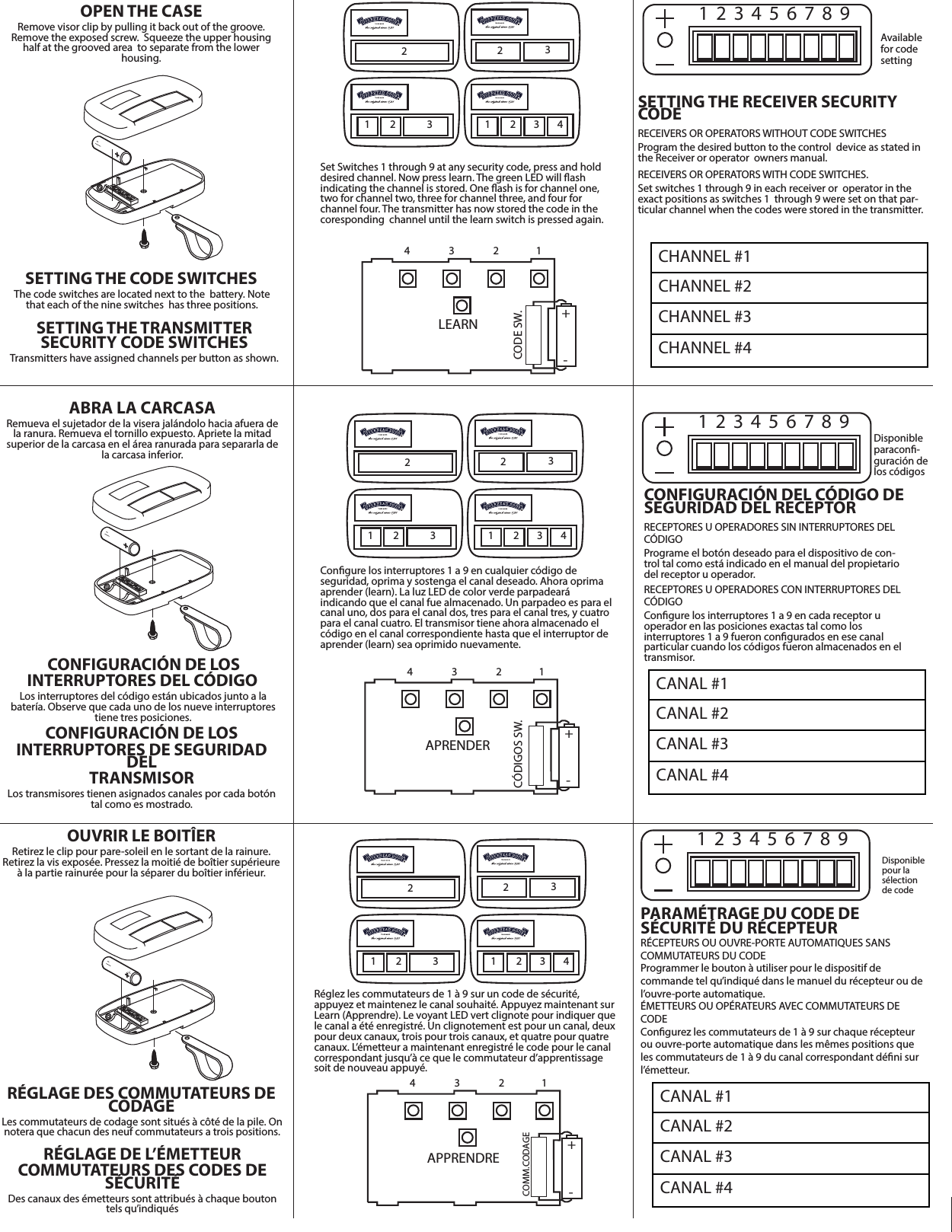 -  ABRA LA CARCASARemueva el sujetador de la visera jalándolo hacia afuera de la ranura. Remueva el tornillo expuesto. Apriete la mitad superior de la carcasa en el área ranurada para separarla de la carcasa inferior. CONFIGURACIÓN DE LOSINTERRUPTORES DEL CÓDIGO Los interruptores del código están ubicados junto a la batería. Observe que cada uno de los nueve interruptores tiene tres posiciones.  CONFIGURACIÓN DE LOSINTERRUPTORES DE SEGURIDAD DELTRANSMISORLos transmisores tienen asignados canales por cada botón tal como es mostrado.-   +  OUVRIR LE BOITÎERRetirez le clip pour pare-soleil en le sortant de la rainure.  Retirez la vis exposée. Pressez la moitié de boîtier supérieure à la partie rainurée pour la séparer du boîtier inférieur. RÉGLAGE DES COMMUTATEURS DE CODAGE Les commutateurs de codage sont situés à côté de la pile. On notera que chacun des neuf commutateurs a trois positions.RÉGLAGE DE L’ÉMETTEURCOMMUTATEURS DES CODES DE SÉCURITÉDes canaux des émetteurs sont attribués à chaque bouton tels qu’indiqués2   2   3  1   2   31    2    3    4  4 3 2 1  LEARN  CODE SW.  +  -  Set Switches 1 through 9 at any security code, press and hold desired channel. Now press learn. The green LED will ash indicating the channel is stored. One ash is for channel one, two for channel two, three for channel three, and four for channel four. The transmitter has now stored the code in the coresponding  channel until the learn switch is pressed again.  2   2   3  1   2   31    2    3    4  4 3 2 1  APPRENDRECOMM.CODAGE +  -  Réglez les commutateurs de 1 à 9 sur un code de sécurité, appuyez et maintenez le canal souhaité. Appuyez maintenant sur Learn (Apprendre). Le voyant LED vert clignote pour indiquer que le canal a été enregistré. Un clignotement est pour un canal, deux pour deux canaux, trois pour trois canaux, et quatre pour quatre canaux. L’émetteur a maintenant enregistré le code pour le canal correspondant jusqu’à ce que le commutateur d’apprentissage soit de nouveau appuyé. 1  2  3  4  5  6  7  8  9  Disponible paracon-guración de los códigos CONFIGURACIÓN DEL CÓDIGO DE SEGURIDAD DEL RECEPTORRECEPTORES U OPERADORES SIN INTERRUPTORES DEL CÓDIGO Programe el botón deseado para el dispositivo de con-trol tal como está indicado en el manual del propietario del receptor u operador.RECEPTORES U OPERADORES CON INTERRUPTORES DEL CÓDIGOCongure los interruptores 1 a 9 en cada receptor uoperador en las posiciones exactas tal como losinterruptores 1 a 9 fueron congurados en ese canalparticular cuando los códigos fueron almacenados en el transmisor.CANAL #1CANAL #2CANAL #3CANAL #41  2  3  4  5  6  7  8  9  Available for code setting  CANAL #1CANAL #2CANAL #3CANAL #4SETTING THE RECEIVER SECURITY CODERECEIVERS OR OPERATORS WITHOUT CODE SWITCHES Program the desired button to the control  device as stated in the Receiver or operator  owners manual.RECEIVERS OR OPERATORS WITH CODE SWITCHES. Set switches 1 through 9 in each receiver or  operator in the exact positions as switches 1  through 9 were set on that par-ticular channel when the codes were stored in the transmitter.   2   2   3  1  2  3  4  5  6  7  8  9  Disponible pour la sélection de code1   2   31    2    3    4  4 3 2 1  APRENDER CÓDIGOS SW. +  -  -  OPEN THE CASERemove visor clip by pulling it back out of the groove.Remove the exposed screw.  Squeeze the upper housing half at the grooved area  to separate from the lower housing.  SETTING THE CODE SWITCHES The code switches are located next to the  battery. Note that each of the nine switches  has three positions.  SETTING THE TRANSMITTER SECURITY CODE SWITCHESTransmitters have assigned channels per button as shown.Congure los interruptores 1 a 9 en cualquier código deseguridad, oprima y sostenga el canal deseado. Ahora oprima aprender (learn). La luz LED de color verde parpadearáindicando que el canal fue almacenado. Un parpadeo es para el canal uno, dos para el canal dos, tres para el canal tres, y cuatro para el canal cuatro. El transmisor tiene ahora almacenado el código en el canal correspondiente hasta que el interruptor de aprender (learn) sea oprimido nuevamente.PARAMÉTRAGE DU CODE DESÉCURITÉ DU RÉCEPTEURRÉCEPTEURS OU OUVRE-PORTE AUTOMATIQUES SANSCOMMUTATEURS DU CODE Programmer le bouton à utiliser pour le dispositif decommande tel qu’indiqué dans le manuel du récepteur ou de l’ouvre-porte automatique.ÉMETTEURS OU OPÉRATEURS AVEC COMMUTATEURS DE CODE Congurez les commutateurs de 1 à 9 sur chaque récepteur ou ouvre-porte automatique dans les mêmes positions que les commutateurs de 1 à 9 du canal correspondant déni sur l’émetteur.CHANNEL #1CHANNEL #2CHANNEL #3CHANNEL #4