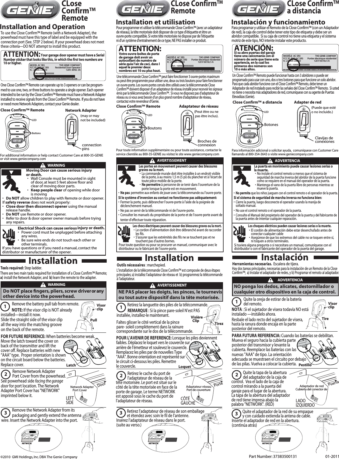   ATTENTION:Your garage door opener must have a Serial 10 or higher.MODEL AC SR3 THE GENIE COMPANYFCC ID: B8Q AC SR3 Residential Door OperatorIC:  2133A-CSD1D 120V. 60HZ. 5AFOR HELP CALL 1-800-275-6187 W WW.OVERHEADDOOR.COMS/N:10XXXXXXXXXXXXCLose Confirm™ RemoteCLose Confirm™ a distanciaCLose Confirm™ RemoteInstallation and OperationOne Close Confirm™ Remote can operate up to 3 openers or can be program-  med to use one, two, or three buttons to operate a single opener. Each opener intended to be run by the Close Confirm™ Remote must have a Network Adapterinstalled to receive signals from the Close Confirm™ Remote.  If you do not have   or need more Network Adapters, contact your Genie dealer. To  use the Close Confirm™ Remote (with a Network Adapter), the  powerhead must have this type of label and be equipped with the  connection port (See. STEP 2 below). If your powerhead does not meet  these criteria—DO NOT attempt to install this product. Close Confirm™ Remoteconnection pinsNetwork Adapter (may or may not be included)Number sticker that looks like this, in which the first two numbers are  ButtonsLEDClose Confirm™ Remote  LEDClose Confirm™ a distancia  LEDPart Number: 37383500131    01-2011©2010  GMI Holdings, Inc. DBA The Genie CompanyLatchFOR FUTURE REFERENCE: When batteries become weak. Move the latch toward the cover on back of the transmitter and lift the cover off. Replace batteries with new “AAA” type.  Proper orientation is shown on the circuit board below the batteries.Replace cover. +   AAA     -+   AAA     -LoquetPOUR L&apos;AVENIR DE REFERENCE: Lorsque les piles deviennent faibles. Déplacez le loquet vers le couvercle surarrière de l&apos;émetteur et soulevez le couvercle. Remplacez les piles par de nouvelles Type &quot;AAA&quot;. Bonne orientation est représenté sur le circuit ci-dessous les piles. Remettre le couvercle.+   AAA     -+   AAA     -PestilloPARA FUTURA REFERENCIA: Cuando las baterías se debilitan.Mueva el seguro hacia la cubierta parte posterior del transmisor y levante lacubierta. Reemplace las baterías con las nuevas &quot;AAA&quot; de tipo. La orientación adecuada se muestraen el circuito por debajo de las pilas. Vuelva a colocar la cubierta.+   AAA     -+   AAA     -Installation et utilisationPour programmer et utiliser la télécommande Close Confirm™ (avec un adaptateur  de réseau), la tête motorisée doit disposer de ce type d’étiquette et être un ouvre-porte compatible. Si votre tête motorisée ne dispose par de l&apos;étiquette ni d&apos;un système d&apos;entraînement de ce type, NE PAS installer ce produit.Instalación y funcionamientoPara programar y utilizar el Remoto de la Close Confirm™ (con un Adaptador de red), la caja de control debe tener este tipo de etiqueta y debe ser un abridor compatible.  Si su caja de control no tiene una etiqueta y el sistema motriz de este tipo, NO intente instalar este producto.Une télécommande Close Confirm™ peut faire fonctionner 3 ouvre-portes maximum  ou peut être programmée pour utiliser une, deux ou trois boutons pour faire fonctionner un ouvre-porte. Les ouvre-portes censés être utilisés avec la télécommande CloseConfirm™ doivent disposer d’un adaptateur de réseau installé pour recevoir les signaux émis par la télécommande Close Confirm™.  Si vous ne disposez pas d’adaptateur de réseau ou si vous avez besoin d&apos;un plus grand nombre d&apos;adaptateur de réseau, contactez votre revendeur d&apos;Genie.Un Close Confirm™ Remoto puede funcionar hasta con 3 abridores o puede ser programado para usar con uno, dos o tres botones para que funcione un solo abridor.  Para que cada abridor funcione con el Close Confirm™ Remoto, debe tener un Adaptador de red instalado para recibir las señales del Close Confirm™ Remoto.  Si usted no tiene o necesita más adaptadores de red, comuníquese con su agente de Puertas Elevadizas (Genie).   ATTENTION:MODÈLE  AC SR3   FCC ID :B8Q AC SR3 Portier électrique résidentielIC :2133A-CSD1D     120 V 60 Hz 5 A              N/S : 10XXXXXXXXXXXXVotre ouvre-boîtes de porte de garage doit avoir un autocollant de numéro de série quia l’air de ceci, dans lequel le premier deux nombres est 10 ou plus haut.THE GENIE COMPANYPARA OBTENER AYUDA LLAME AL NÚMERO 1-800-35GENIE O INGRESE AL SITIO WEB WWW.OVERHEADDOOR.COMMODÈLE  AC SR3   FCC ID :B8Q AC SR3 Portier électrique résidentielIC :2133A-CSD1D     120 V 60 Hz 5 A              N/S : 10XXXXXXXXXXXXSi su abre puertas del garaje tiene una calcomanía con el número de serie que tiene esta apariencia, en la cual los primeros dos números son 10 o más altos.THE GENIE COMPANYPARA OBTENER AYUDA LLAME AL NÚMERO 1-800-35GENIE O INGRESE AL SITIO WEB WWW.OVERHEADDOOR.COMATENCIÓN:For additional information or help contact Customer Care at 800-35-GENIEor visit www.geniecompany.comWARNINGMoving Door can cause serious injury or death.s Wall Console must be mounted in sight of door, at least 5 feet above ﬂ oor and clear of moving door parts.s Keep people clear of opening while door is moving s Do NOT allow children to play with Remote or door opener. If safety reverse does not work properly: s Close door then disconnect opener using the manual release handle.s Do NOT use Remote or door opener.s Refer to door &amp; door opener owner manuals before tryingany repairs. Electrical Shock can cause serious injury or death.s Power cord must be unplugged before attaching any wires.s Be sure wire ends do not touch each other or other terminals.If you have questions or if you need a manual, contact thedistributor or manufacturer of the opener.    AVERTISSEMENTLes portes en mouvement peuvent causer des blessures graves ou la mort.sLa commande murale doit être installée à un endroit visible de la porte, à au moins 1,5 m (5 pi) du plancher et à l’écart de     toute pièce mobile de la porte.sNe permettre à personne de se tenir dans l’ouverture de laporte lorsque la porte est en mouvement. sNe pas permettre aux enfants de jouer avec la télécommande ou l’ouvre-porte. Si le système d’inversion au contact ne fonctionne pas adéquatement: sFermer la porte, puis débrancher l’ouvre-porte à l’aide de la poignée de déclenchement manuel. sNe pas se servir de la télécommande ni de l’ouvre-porte. sConsulter les manuels du propriétaire de la porte et de l’ouvre-porte avant de tenter d’effectuer toute réparation.  Les chocs électriques peuvent causer des blessures graves ou la mort. sLe cordon d’alimentation doit être débranché avant de raccorder  les ﬁls.sS’assurer que les extrémités des ﬁls ne se touchent pas et ne touchent pas d’autres bornes. Pour toute question ou pour se procurer un manuel, communiquer avec le distributeur ou le fabricant de l’ouvre-porte.  sNo instale el control remoto a menos que el sistema de seguridad de marcha inversa del abridor de la puerta funcione como se requiere en el manual del operador de la puerta.     ssNo permita que los niños jueguen con el control remoto o el operador de la puerta. Si el sistema de seguridad de marcha inversa no funciona bien: sCierre la puerta, luego desconecte el operador usando la manija de soltado manual.sNo use el control remoto o el operador de la puerta. sConsulte el Manual del propietario del operador de la puerta y del fabricante de la puerta antes de intentar cualquier reparación.  Los choques eléctricos pueden causar lesiones serias o la muerte. sEl cordón de alimentación debe estar desenchufado antes de conectar cualquier cable  sAsegúrese de que los extremos del cable no se toquen entre sí, ni toquen a otros terminales.  Si tuviera alguna pregunta o si necesitara un manual, comuníquese con el distribuidor o con el fabricante del operador de la puerta del garage.      ADVERTENCIALa puerta en movimiento puede causar lesiones serias o la muerte. Mantenga el vano de la puerta libre de personas mientras se mueve la puerta. Tools required: Step ladder. There are two main tasks required for installation of a Close Confirm™ Remote;  a) install the Network Adapter, and  b) learn the remote to the adapter. Do NOT place ﬁ ngers, pliers, screw driver or any other device into the powerhead.  packaging and gently extend the antenna wire. Insert the Network Adapter into the port.InstallationWARNINGNetwork Adapter Port CoverDoor   Remove Network Adapter LEFT SIDEAdaptateur réseauPort de couverture PorteCÔTÉ GAUCHEAdaptador de redCubierta del conector dePuertaLADO IZQUIERDO Port Cover from the powerhead. See powerhead side facing the garage door for port location. The Network Adapter Port Cover has &quot;NETWORK&quot; imprinted below it.  NOTE: If the visor clip is NOT already installed—install it now. Slide the straight side of the visor clip all the way into the matching grooveRemove the battery pull tab from remote.  123NETWORKon the back of the remote.NE PAS placer les doigts, les pinces, le tournevis ou tout autre dispositif dans la tête motorisée.Remove the Network Adapter from its Outils nécessaires : marchepied. L’installation de la télécommande Close Confirm™ est composée de deux étapes principales; a) installez l’adaptateur de réseau et  b) programmez la télécommande à l&apos;adaptateur. InstallationTirezVisière   Clip                   REMARQUE : Si la pince pare-soleil N’est PAS installée, installez-le maintenant.  Faîtes glisser le côté vertical de la pince pare- soleil complètement dans la rainure correspondante sur le dos de la télécommande.Retirez la languette des piles de la télécommande. 123NETWORK            AVERTISSEMENT                 Retirez le cache du port de               l’adaptateur de réseau de la tête motorisée. Le port est situé sur le côté de la tête motorisée en face de la porte de garage. Le terme NETWORK est apposé sous le cache du port de l’adaptateur de réseau.             Retirez l’adaptateur de réseau de son emballage              et étendez avec soin le fil de l’antenne. Insérez l’adaptateur de réseau dans le port.(suite au verso.)23NETWORK              Quite la tapa de la abertura               del adaptador de la caja de control.  Vea el lado de la caja de control mirando a la puerta del garaje para el lugar de la abertura.  La tapa de la abertura del adaptador de red tiene impresa abajo la palabra &quot;NETWORK&quot;. (RED)                  Quite el adaptador de la red de su empaque              y con cuidado extienda la antena de cable.  Inserte el adaptador de red en la abertura.(continúa atrás) NO ponga los dedos, alicates, destornillador o cualquier otro dispositivo en la caja de control.Herramientas necesarias.  Escalera de tijera. Hay dos tareas principales, necesarias para la instalación de un Remoto de la CloseConfirm™;  a) Instalar el adaptador de redes, y b) Programar el remoto al adaptador. InstalaciónTireNOTA : Si el sujetador de visera todavía NO está instalado —instálelo ahora.  Resbale el lado recto del sujetador de visera, hasta la ranura donde encaja en la parte posterior del remoto.Quite la oreja de estirar de la batería del remoto. 1              ADVERTENCIABoutonsBroches de connexionAdaptateur de réseau(Peut être ou ne  pas être inclus).Clavijas de conexionesAdapter de red(Puede que esté o no incluido.)BotonesPullVisor clipVisor clipPara información adicional o solicitar ayuda,  comuníquese con Customer Care llamando al 800-354-3643 o visite www.geniecompany.comPour toute information supplémentaire ou pour toute assistance, contacter le service clientèle au 800-35-GENIE ou visitez le site www.geniecompany.com