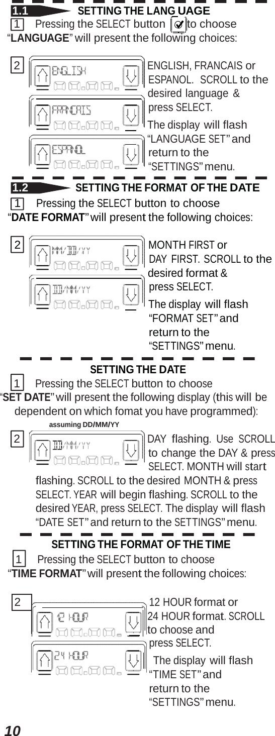 101.1 SETTING THE LANG  UAGE 1 Pressing the SELECT button   to  choose “LANGUAGE” will present the following choices: 2 ENGLISH, FRANCAIS or ESPANOL.  SCROLL to the     desired language &amp; press SELECT.      The display will flash      “LANGUAGE SET” and return to the “SETTINGS” menu. 1.2 SETTING THE FORMAT OF THE DATE 1 Pressing the SELECT button to choose “DATE FORMAT” will present the following choices: 2 MONTH FIRST or DAY FIRST. SCROLL to the     desired format &amp; press SELECT.      The display will flash “FORMAT SET” and return to the “SETTINGS” menu. SETTING THE DATE 1 Pressing the SELECT button to choose “SET DATE” will present the following display (this will be dependent on which fomat you have programmed): assuming DD/MM/YY 2 DAY flashing. Use SCROLL to change the DAY &amp; press SELECT. MONTH will start flashing. SCROLL to the desired MONTH &amp; press SELECT. YEAR will begin flashing. SCROLL to the desired YEAR, press SELECT. The display will flash “DATE SET” and return to the SETTINGS” menu. SETTING THE FORMAT OF THE TIME 1 Pressing the SELECT button to choose “TIME FORMAT” will present the following choices: 2   12 HOUR format or 24 HOURformat.SCROLLto choose and press SELECT. The display will flash “TIMESET”andreturn to the “SETTINGS” menu. 