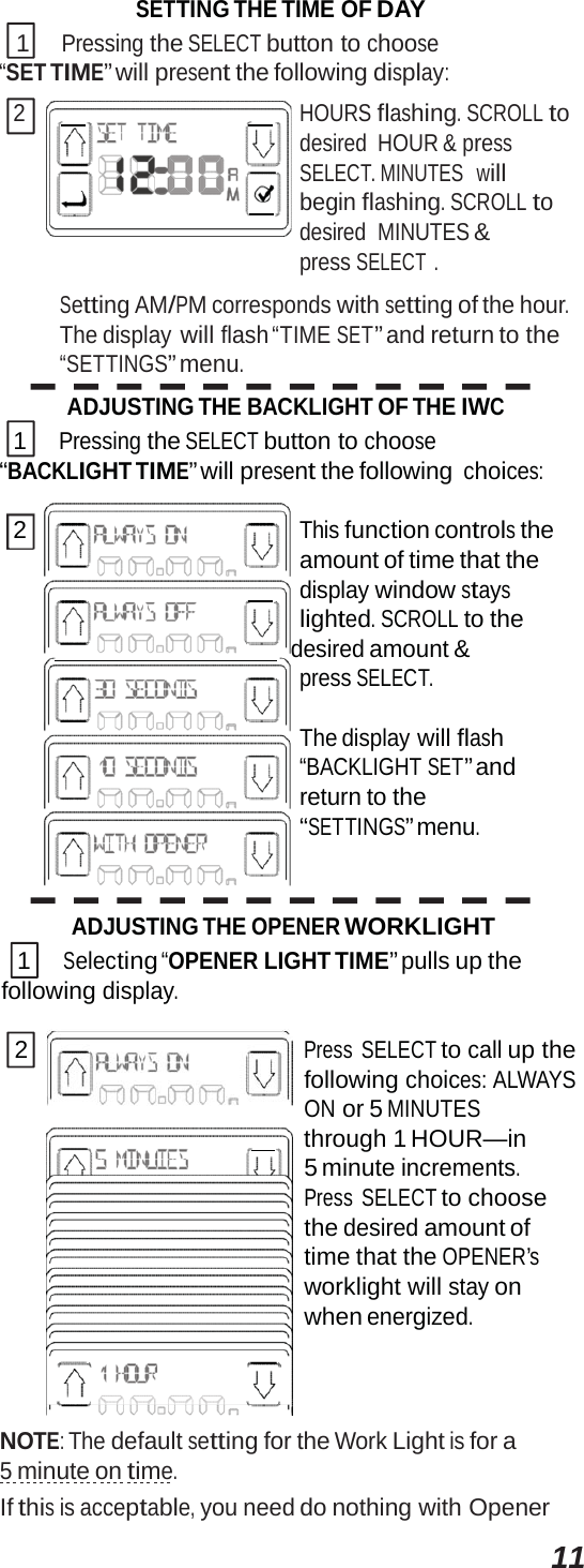 11SETTING THE TIME OF DAY 1 Pressing the SELECT button to choose “SET TIME” will present the following display: 2         HOURS flashing. SCROLL to desired HOUR &amp; press SELECT. MINUTES   will      begin flashing. SCROLL to desired  MINUTES &amp; press SELECT . Setting AM/PM corresponds with setting of the hour. The display will flash “TIME SET” and return to the “SETTINGS” menu. ADJUSTING THE BACKLIGHT OF THE IWC 1 Pressing the SELECT button to choose “BACKLIGHT TIME” will present the following choices: 2 This function controls the amount of time that the      display window stays lighted. SCROLL to the     desired amount &amp; press SELECT. The display will flash “BACKLIGHT SET” and return to the “SETTINGS” menu. ADJUSTING THE OPENER WORKLIGHT 1 Selecting “OPENER LIGHT TIME” pulls up the following display. 2 Press SELECT to call up the following choices: ALWAYS ON or 5 MINUTES       through 1 HOUR—in 5 minute increments. Press SELECT to choose the desired amount of time that the OPENER’s worklight will stay on when energized. NOTE: The default setting for the Work Light is for a 5 minute on time. If this is acceptable, you need do nothing with Opener 