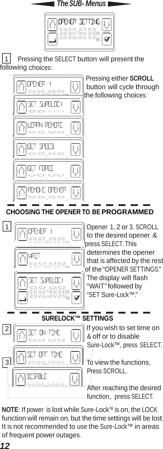 12Off time  On time  same. The SUB- Menus  1 Pressing the SELECT button will present the following choices:      Pressing either SCROLL button will cycle through      the following choices: CHOOSING THE OPENER TO BE PROGRAMMED 1 Opener 1, 2 or 3. SCROLL to the desired opener. &amp;     press SELECT. This determines the opener that is affected by the rest      of the “OPENER SETTINGS.” The display will flash      “WAIT” followed by “SET Sure-Lock™.” SURELOCK™ SETTINGS 2  If you wish to set time on &amp; off or to disable Sure-Lock™, press SELECT. 3 To view the functions, Press SCROLL. After reaching the desired function, press SELECT. NOTE: If power is lost while Sure-Lock™ is on, the LOCK function will remain on, but the time settings will be lost. It is not recommended to use the Sure-Lock™ in areas of frequent power outages. 