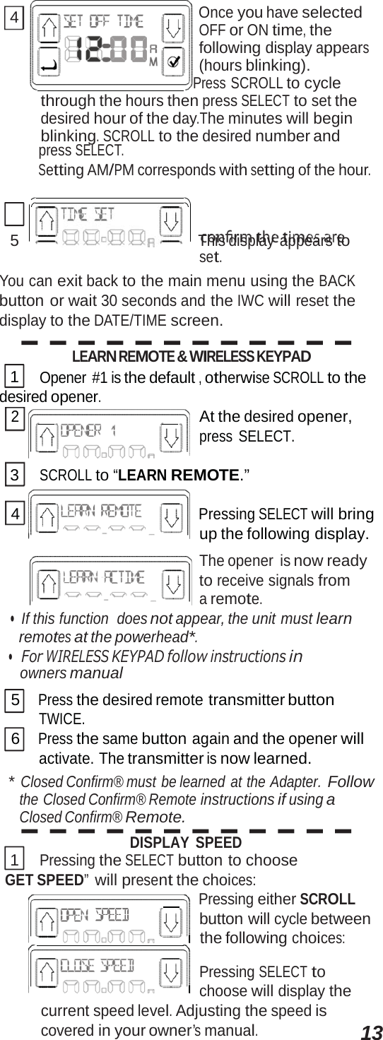 4 Once you have selected OFF or ON time, the following display appears (hours blinking).      Press SCROLL to cycle through the hours then press SELECT to set the desired hour of the day.The minutes will begin blinking. SCROLL to the desired number and press SELECT. Setting AM/PM corresponds with setting of the hour. 5      This display  appears to set. You can exit back to the main menu using the BACK button or wait 30 seconds and the IWC will reset the display to the DATE/TIME screen. LEARN REMOTE &amp; WIRELESS KEYPAD 1 Opener #1 is the default , otherwise SCROLL to the desired opener. 2         At the desired opener, press SELECT. 3 SCROLL to “LEARN REMOTE.” 4 Pressing SELECT will bring up the following display. The opener  is now ready to receive signals from a remote. •  If this function  does not appear, the unit must learn remotes at the powerhead*. •   For WIRELESS KEYPAD follow instructions i n  owners manual 5 Press the desired remote transmitter button TWICE. 6 Press the same button again and the opener will activate. The transmitter is now learned. * Closed Confirm® must  be learned  at the Adapter. Follow the Closed Confirm® Remote instructions if using a Closed Confirm® Remote. DISPLAY SPEED 1 Pressing the SELECT button to choose GET SPEED” will present the choices:      Pressing either SCROLL button will cycle between    the following choices: Pressing SELECT to choose will display the current speed level. Adjusting the speed is covered in your owner’s manual. 13 