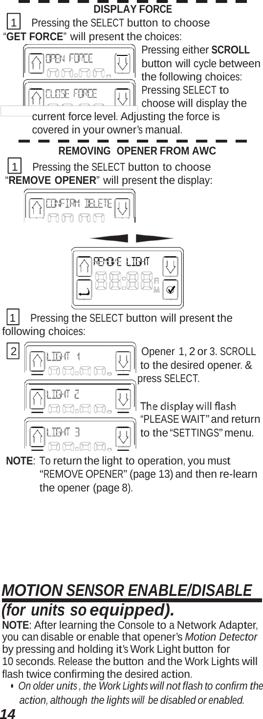 14DISPLAY FORCE 1 Pressing the SELECT button to choose “GET FORCE” will present the choices:      Pressing either SCROLL button will cycle between    the following choices: Pressing SELECT to choose will display the current force level. Adjusting the force is covered in your owner’s manual. REMOVING  OPENER FROM AWC 1 Pressing the SELECT button to choose “REMOVE OPENER” will present the display:  1 Pressing the SELECT button will present the following choices: 2 Opener 1, 2 or 3. SCROLL       to the desired opener. &amp;     press SELECT. “PLEASE WAIT” and return to the “SETTINGS” menu. NOTE: To return the light to operation, you must “REMOVE OPENER” (page 13) and then re-learn the opener (page 8). MOTION SENSOR ENABLE/DISABLE (for units so equipped). NOTE: After learning the Console to a Network Adapter, you can disable or enable that opener’s Motion Detector by pressing and holding it’s Work Light button for 10 seconds. Release the button and the Work Lights will flash twice confirming the desired action. •  On older units , the Work Lights will not flash to confirm the action, although the lights will be disabled or enabled. 