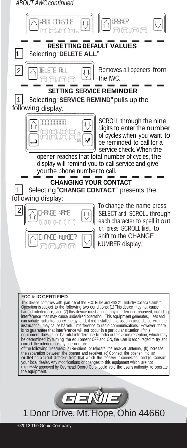 ABOUT AWC continued RESETTING DEFAULT VALUES 1 Selecting “DELETE ALL” 2 Removes all openers from the IWC. SETTING SERVICE REMINDER 1 Selecting “SERVICE REMIND” pulls up the following display. SCROLL through the nine      digits to enter the number of cycles when you want to      be reminded to call for a    service check. When the opener reaches that total number of cycles, the display will remind you to call service and give you the phone number to call. CHANGING YOUR CONTACT 1 Selecting “CHANGE CONTACT” presents the following display:      To change  the  name press 2 SELECT and  SCROLL through each character to spell it out    or. press SCROLL first,  to shift to the CHANGE      NUMBER display. FCC &amp; IC CERTIFIED This device complies with  part  15 of the FCC Rules and RSS 210 Industry Canada standard. Operation is subject to the following two conditions: (1) This device  may not  cause harmful interference,  and (2) this device must accept any interference received, including interference that may cause undesired operation.  This equipment generates, uses and can radiate  radio  frequency energy and, if not installed  and used in accordance  with  the instructions,  may cause harmful interference to radio communications. However, there is no guarantee that interference will not occur in a particular situation. If this equipment does cause harmful interference to radio or television reception, which may be determined  by turning  the equipment OFF and ON, the user is encouraged to try and correct the interference  by one or more of the following measures:  (a) Re-orient   or relocate  the  receiver  antenna,  (b) increase the separation between the opener and receiver, (c) Connect  the  opener  into  an outlet on a circuit  different   from  that  which  the receiver  is connected,  and (d) Consult your local dealer. Any modifications or changes to this equipment which  are not expressly approved by Overhead Door® Corp. could  void  the user’s authority  to operate the equipment. . 1 Door Drive, Mt. Hope, Ohio 44660 ©2012 The Genie Company 