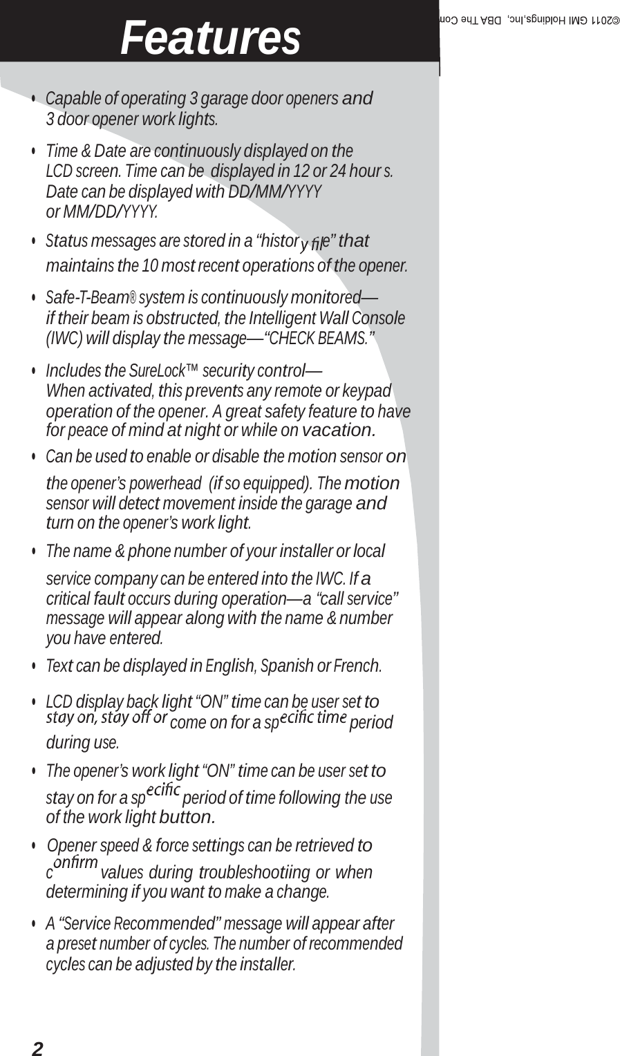 Features •   Capable of operating 3 garage door openers and 3 door opener work lights. •   Time &amp; Date are continuously displayed on the LCD screen. Time can be displayed in 12 or 24 hour s. Date can be displayed with DD/MM/YYYY or MM/DD/YYYY. •   Status messages are stored in a “histor e” that maintains the 10 most recent operations of the opener. •   Safe-T-Beam® system is continuously monitored— if their beam is obstructed, the Intelligent Wall Console (IWC) will display the message—“CHECK BEAMS.” •   Includes the SureLock™ security control— When activated, this prevents any remote or keypad operation of the opener. A great safety feature to have for peace of mind at night or while on vacation. •   Can be used to enable or disable the motion sensor on the opener’s powerhead (if so equipped). The motion sensor will detect movement inside the garage and turn on the opener’s work light. •   The name &amp; phone number of your installer or local service company can be entered into the IWC. If a critical fault occurs during operation—a “call service” message will appear along with the name &amp; number you have entered. •   Text can be displayed in English, Spanish or French. •   LCD display back light “ON” time can be user set to come on for a sp  period during use. •   The opener’s work light “ON” time can be user set to stay on for a sp period of time following the use of the work light button. •   Opener speed &amp; force settings can be retrieved to c values during troubleshootiing or when determining if you want to make a change. •   A “Service Recommended” message will appear after a preset number of cycles. The number of recommended cycles can be adjusted by the installer. 2 