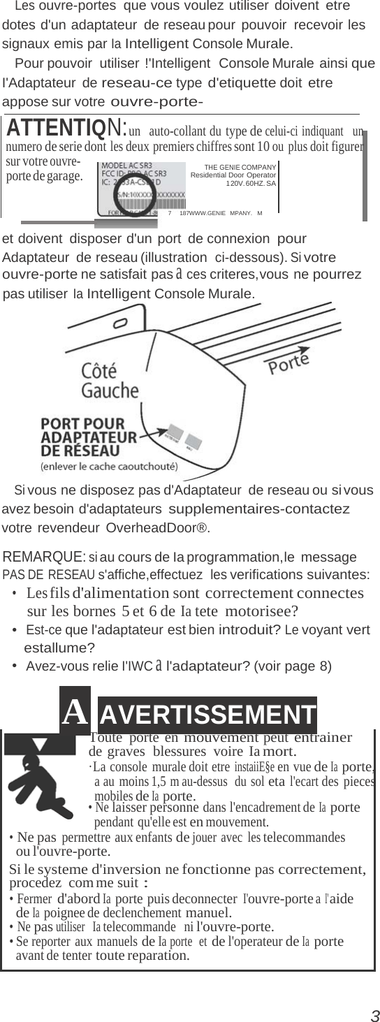 Les ouvre-portes que vous voulez utiliser doivent etre dotes d&apos;un adaptateur de reseau pour pouvoir  recevoir les signaux emis par Ia Intelligent Console Murale. Pour pouvoir  utiliser  !&apos;Intelligent  Console Murale ainsi que I&apos;Adaptateur de reseau-ce type d&apos;etiquette doit etre appose sur votre ouvre-porte- ATTENTIQN:un  auto-collant du type de celui-ci indiquant  un numero de serie dont les deux premiers chiffres sont 10 ou plus doit figurer sur votre ouvre- porte de garage. THE GENIE COMPANY Residential Door Operator 1 20V. 60HZ. SA 7     187WWW.GENIE   MPANY.   M et doivent  disposer d&apos;un port  de connexion pour Adaptateur de reseau (illustration ci-dessous). Si votre ouvre-porte ne satisfait pas a ces criteres,vous ne pourrez pas utiliser Ia Intelligent Console Murale.  Si vous ne disposez pas d&apos;Adaptateur  de reseau ou si vous avez besoin d&apos;adaptateurs supplementaires-contactez votre revendeur OverheadDoor®. REMARQUE: si au cours de Ia programmation,le  message PAS DE RESEAU s&apos;affiche,effectuez  les verifications suivantes: •   Les fils d&apos;alimentation sont correctement connectes sur les bornes 5 et 6 de Ia tete motorisee? •  Est-ce que l&apos;adaptateur est bien introduit? Le voyant vert estallume? •  Avez-vous relie I&apos;IWC a l&apos;adaptateur? (voir page 8) A AVERTISSEMENT Toute porte en mouvement peut entrainer de graves  blessures voire Ia mort. ·La console murale doit etre instaiiE§e en vue de Ia porte, a au moins 1,5 m au-dessus  du sol eta l&apos;ecart des pieces mobiles de Ia porte. • Ne laisser personne dans l&apos;encadrement de Ia porte pendant qu&apos;elle est en mouvement. • Ne pas permettre aux enfants de jouer avec les telecommandes ou l&apos;ouvre-porte. Si le systeme d&apos;inversion ne fonctionne pas correctement, procedez com me suit : • Fermer d&apos;abord Ia porte puis deconnecter I&apos;ouvre-porte a I&apos; aide de Ia poignee de declenchement manuel. • Ne pas utiliser   Ia telecommande  ni l&apos;ouvre-porte. • Se reporter  aux  manuels de Ia porte  et de l&apos;operateur de Ia  porte avant de tenter toute reparation. 3 