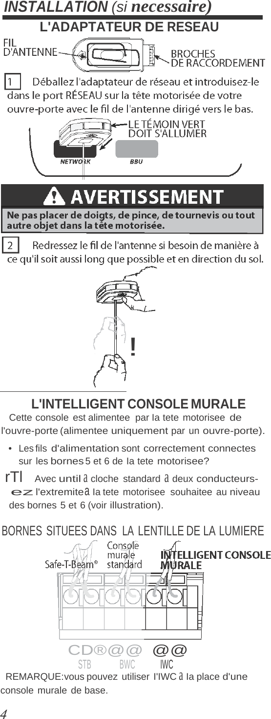 console murale de base. INSTALLATION (si necessaire) L&apos;ADAPTATEUR DE RESEAU ! L&apos;INTELLIGENT CONSOLE MURALE Cette console est alimentee  par Ia tete motorisee de l&apos;ouvre-porte (alimentee uniquement par un ouvre-porte). •  Les fils d&apos;alimentation sont correctement connectes sur les bornes 5 et 6 de Ia tete motorisee? rTl   Avec until a cloche standard a deux conducteurs- ez l&apos;extremite a Ia tete  motorisee  souhaitee  au niveau des bornes 5 et 6 (voir illustration). BORNES SITUEES DANS  LA LENTILLE DE LA LUMIERE  CD®@@  @@ STB BWC IWC REMARQUE:vous pouvez  utiliser  I&apos;IWC a Ia place d&apos;une 
