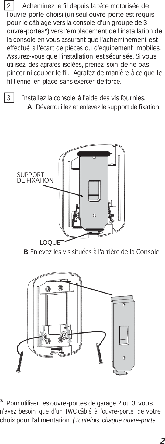 22 Acheminez le fil depuis la tête motorisée de l&apos;ouvre-porte choisi (un seul ouvre-porte est requis pour le câblage vers la console d&apos;un groupe de 3 ouvre-portes*) vers l&apos;emplacement de l&apos;installation de la console en vous assurant que l&apos;acheminement est eﬀectué à l&apos;écart de pièces ou d&apos;équipement mobiles. Assurez-vous que l&apos;installation  est sécurisée. Si vous utilisez des agrafes isolées, prenez soin de ne pas pincer ni couper le ﬁl.  Agrafez de manière à ce que le fil tienne en place sans exercer de force. 3 Installez la console à l&apos;aide des vis fournies. A Déverrouillez et enlevez le support de fixation. SUPPORT DE FIXATION LOQUET B Enlevez les vis situées à l&apos;arrière de la Console.  * Pour utiliser les ouvre-portes de garage 2 ou 3, vous n&apos;avez besoin  que d&apos;un IWC câblé  à l&apos;ouvre-porte  de votre choix pour l&apos;alimentation. (Toutefois, chaque ouvre-porte 