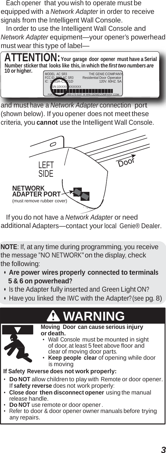 3 Each opener that you wish to operate must be equipped with a Network Adapter in order to receive signals from the Intelligent Wall Console. In order to use the Intelligent Wall Console and Network Adapter equipment—your opener’s powerhead must wear this type of label— ATTENTION:Your garage door opener must have a Serial Number sticker that looks like this, in which the first two numbers are 10 or higher. MODEL AC SR3 THE GENIE COMPANY. FCC ID: B8Q  AC SR3 Residential Door Operator IC: 2133A-CSD1D 120V. 60HZ. 5A S/N:10XXXXXXXXXXXX FOR HELP CALL 1-800-275-6187 W WW.GENIECOMPANY.COM and must have a Network Adapter connection port (shown below). If you opener does not meet these criteria, you cannot use the Intelligent Wall Console. LEFT SIDE NETWORK ADAPTER PORT (must remove rubber cover) If you do not have a Network Adapter or need additional Adapters—contact your local Genie® Dealer. NOTE: If, at any time during programming, you receive the message ”NO NETWORK” on the display, check the following: •  Are power wires properly connected to terminals 5 &amp; 6 on powerhead? •  Is the Adapter fully inserted and Green Light ON? •  Have you linked the IWC with the Adapter? (see pg. 8) WARNING Moving Door can cause serious injury or death. •  Wall Console must be mounted in sight of door, at least 5 feet above floor and clear of moving door parts. •  Keep people clear of opening while door is moving If Safety Reverse does not work properly: •   Do NOT allow children to play with Remote or door opener. If safety reverse does not work properly: •  Close door then disconnect opener using the manual release handle. •   Do NOT use remote or door opener . •  Refer to door &amp; door opener owner manuals before trying any repairs. 