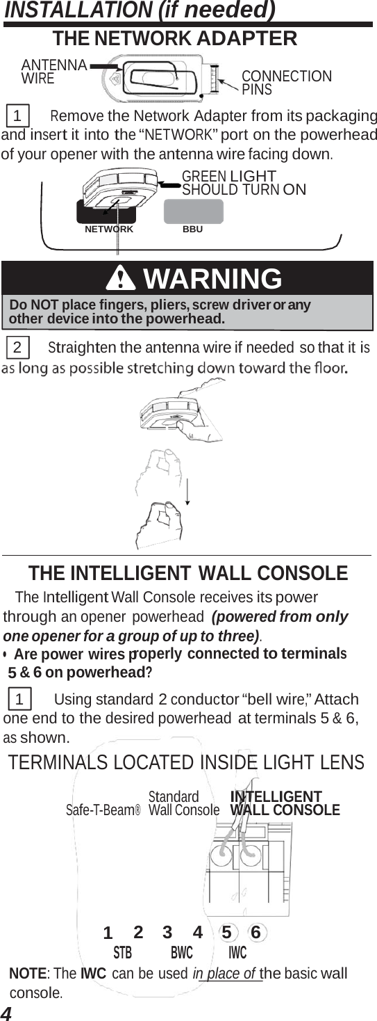 4INSTALLATION (if needed) THE NETWORK ADAPTER ANTENNA WIRE CONNECTION PINS 1      Remove the Network Adapter from its packaging and insert it into the “NETWORK” port on the powerhead of your opener with the antenna wire facing down. GREEN LIGHT SHOULD TURN ON NETWORK BBU WARNING Do NOT place fingers, pliers, screw driver or any other device into the powerhead. 2 Straighten the antenna wire if needed so that it is THE INTELLIGENT WALL CONSOLE The Intelligent Wall Console receives its power through an opener powerhead (powered from only one opener for a group of up to three). •  Are power wires properly connected to terminals 5 &amp; 6 on powerhead? 1      Using standard 2 conductor “bell wire,” Attach one end to the desired powerhead at terminals 5 &amp; 6, as shown. TERMINALS LOCATED INSIDE LIGHT LENS Safe-T-Beam® Standard Wall Console INTELLIGENT WALL CONSOLE 1  2  3  4  5  6 STB BWC IWC NOTE: The IWC can be used in place of the basic wall console. 