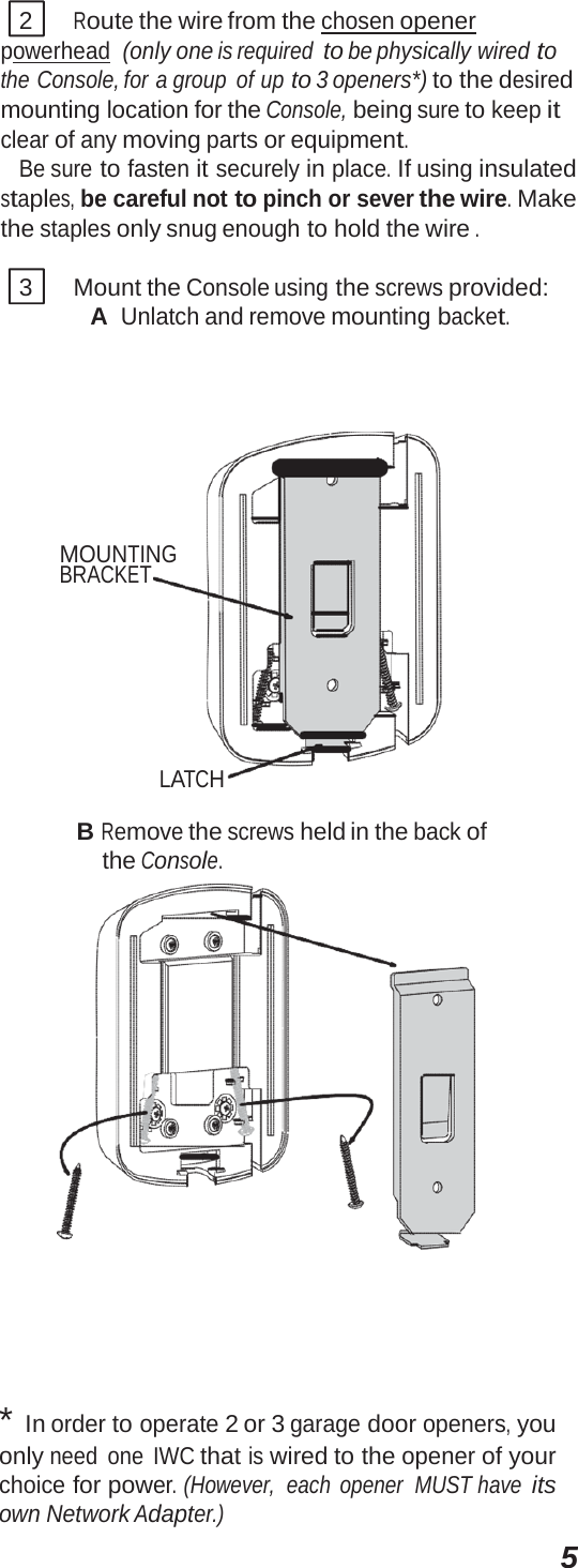 5 2 Route the wire from the chosen opener powerhead  (only one is required to be physically wired to the Console, for a group of up to 3 openers*) to the desired mounting location for the Console, being sure to keep it clear of any moving parts or equipment. Be sure to fasten it securely in place. If using insulated staples, be careful not to pinch or sever the wire. Make the staples only snug enough to hold the wire . 3 Mount the Console using the screws provided: A Unlatch and remove mounting backet. MOUNTING BRACKET LATCH B Remove the screws held in the back of the Console.  * In order to operate 2 or 3 garage door openers, you only need one IWC that is wired to the opener of your choice for power. (However, each opener MUST have its own Network Adapter.) 