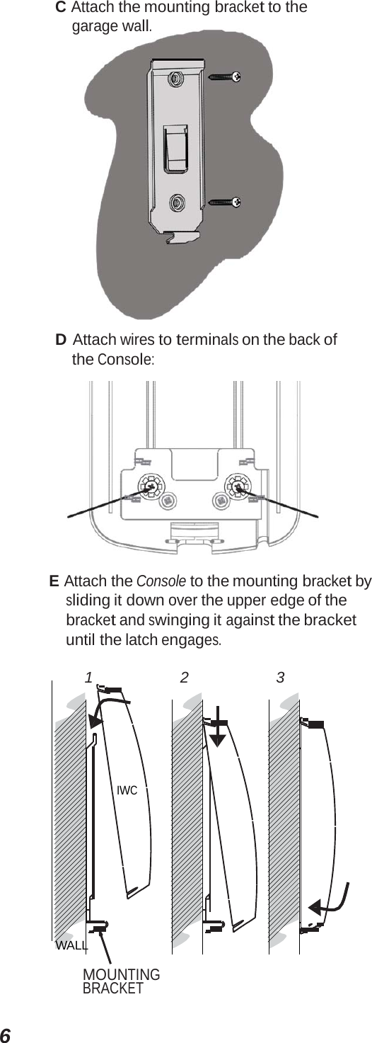 6C Attach the mounting bracket to the garage wall. D Attach wires to terminals on the back of the Console: E Attach the Console to the mounting bracket by sliding it down over the upper edge of the bracket and swinging it against the bracket until the latch engages. 1 2 3 IWC WALL MOUNTING BRACKET 