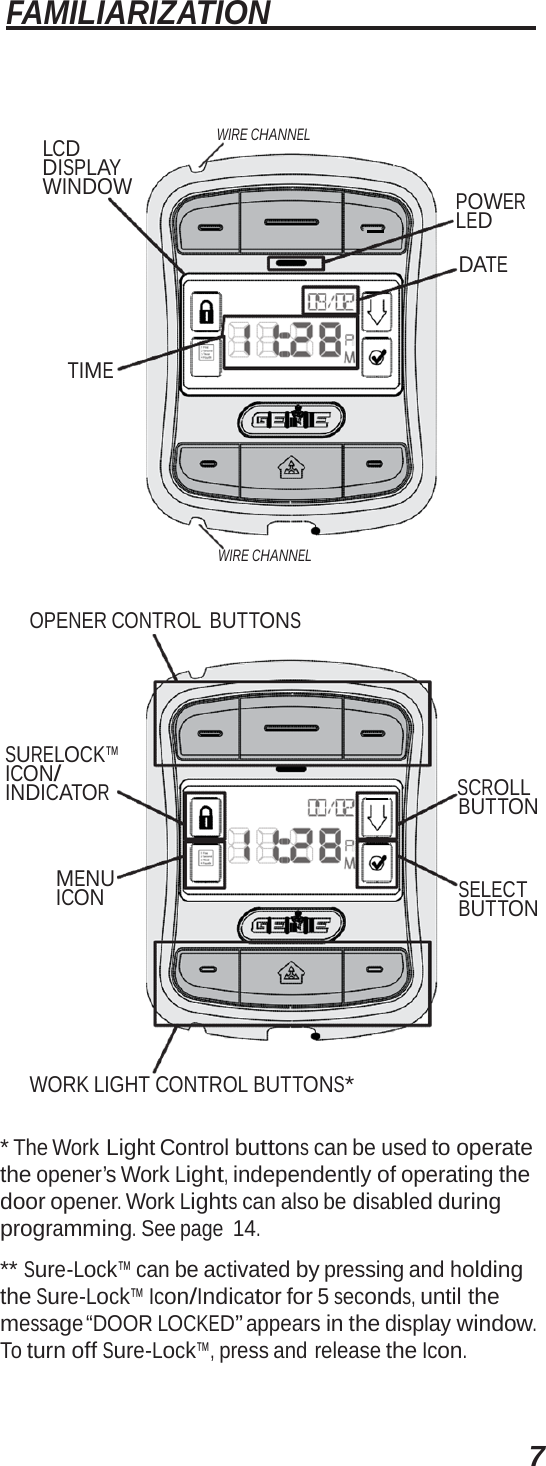 7 FAMILIARIZATION   LCD DISPLAY WINDOW WIRE CHANNEL    POWER LED DATE TIME WIRE CHANNEL OPENER CONTROL  BUTTONS SURELOCK™ ICON/ INDICATOR MENU ICON      SCROLL BUTTON SELECT BUTTON WORK LIGHT CONTROL BUTTONS* * The Work Light Control buttons can be used to operate the opener’s Work Light, independently of operating the door opener. Work Lights can also be disabled during programming. See page 14. ** Sure-Lock™ can be activated by pressing and holding the Sure-Lock™ Icon/Indicator for 5 seconds, until the message “DOOR LOCKED” appears in the display window. To turn off Sure-Lock™, press and release the Icon. 