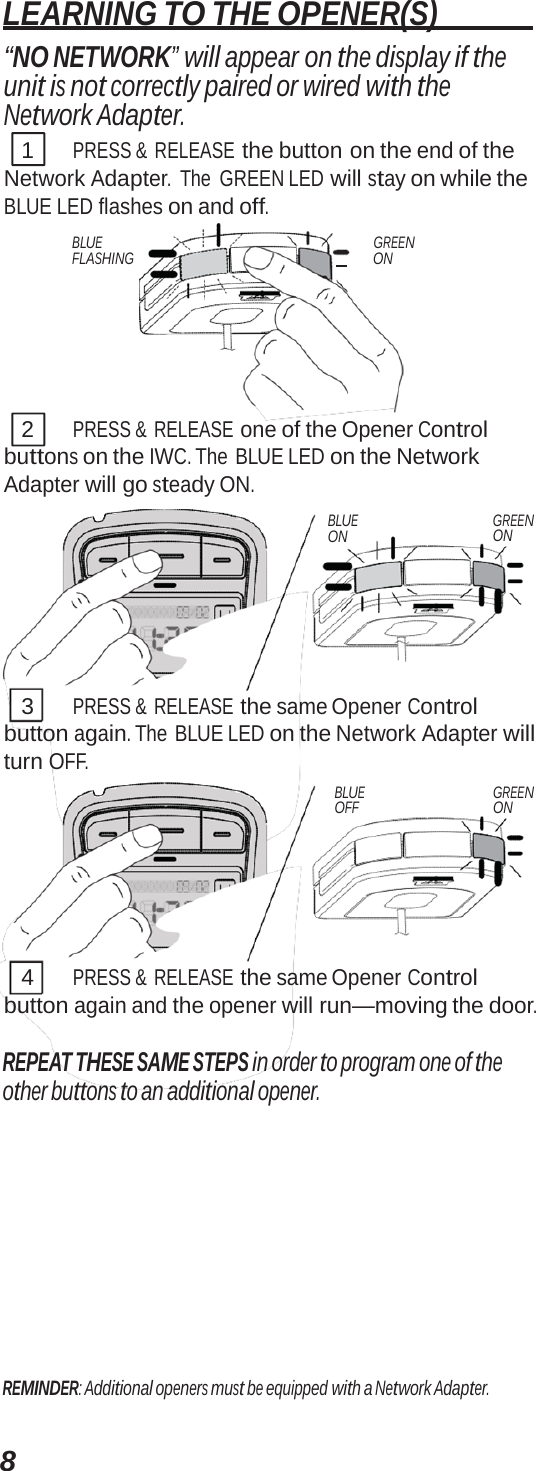 8 LEARNING TO THE OPENER(S)   “NO NETWORK” will appear on the display if the unit is not correctly paired or wired with the Network Adapter. 1 PRESS &amp;  RELEASE the button on the end of the Network Adapter. The GREEN LED will stay on while the BLUE LED flashes on and off. BLUE FLASHING GREEN     ON 2 PRESS &amp;  RELEASE one of the Opener Control buttons on the IWC. The BLUE LED on the Network Adapter will go steady ON. BLUE ON GREEN ON 3 PRESS &amp;  RELEASE the same Opener Control button again. The BLUE LED on the Network Adapter will turn OFF. BLUE OFF GREEN ON 4 PRESS &amp;  RELEASE the same Opener Control button again and the opener will run—moving the door. REPEAT THESE SAME STEPS in order to program one of the other buttons to an additional opener. REMINDER: Additional openers must be equipped with a Network Adapter. 