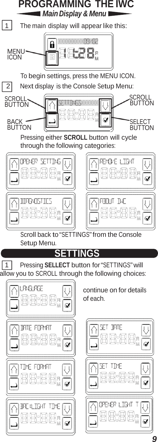 9PROGRAMMING THE IWC Main Display &amp; Menu 1 The main  display will appear like this: MENU ICON To begin settings, press the MENU ICON. 2 Next display is the Console Setup Menu: SCROLL BUTTON      SCROLL BUTTON BACK BUTTON    SELECT BUTTON Pressing either SCROLL button will cycle through the following categories:  Scroll back to “SETTINGS” from the Console Setup Menu. SETTINGS 1 Pressing SELLECT button for “SETTINGS” will allow you to SCROLL through the following choices: continue on for details of each.  