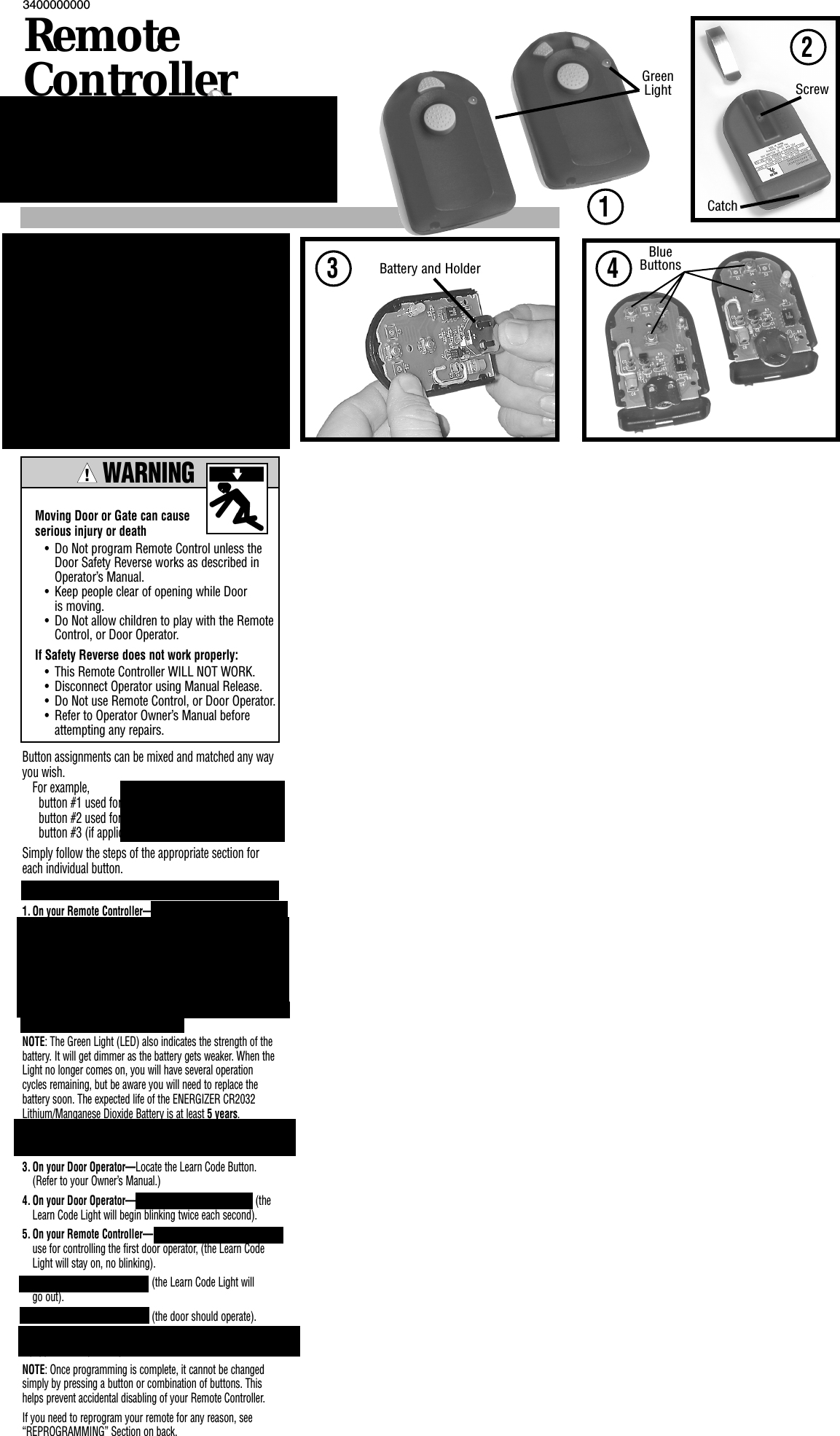 3 4Battery and HolderBlueButtons!Moving Door or Gate can cause serious injury or death• Do Not program Remote Control unless the Door Safety Reverse works as described in Operator’s Manual.• Keep people clear of opening while Door is moving.• Do Not allow children to play with the Remote Control, or Door Operator.If Safety Reverse does not work properly:• This Remote Controller WILL NOT WORK.• Disconnect Operator using Manual Release.• Do Not use Remote Control, or Door Operator.• Refer to Operator Owner’s Manual before attempting any repairs.Button assignments can be mixed and matched any wayyou wish. For example, button #1 used for INTELLICODE2®, button #2 used for INTELLICODE®, button #3 (if applicable) used for INTELLICODE2®. Simply follow the steps of the appropriate section foreach individual button.1. On your Remote Controller—Press and hold any twobuttons from 5 — 30 seconds, (the green light will come on when the buttons are pressed and will begin blinking after 2 seconds)(repeating one blink—pause). Your random access code is set depending on how long you hold the buttons. Fig. 1.Release the buttons, (the green light will continue to blink). NOTE: Programming can only be done while the green light is blinking.NOTE: The Green Light (LED) also indicates the strength of thebattery. It will get dimmer as the battery gets weaker. When theLight no longer comes on, you will have several operationcycles remaining, but be aware you will need to replace the battery soon. The expected life of the ENERGIZER CR2032Lithium/Manganese Dioxide Battery is at least 5 years.2. On your Remote Controller—Press any one button, (the green light will go out.3. On your Door Operator—Locate the Learn Code Button. (Refer to your Owner’s Manual.)4. On your Door Operator—Press the Learn Code Button, (the Learn Code Light will begin blinking twice each second). 5. On your Remote Controller—Press the button you wish to use for controlling the first door operator, (the Learn Code Light will stay on, no blinking). Press the same button again, (the Learn Code Light will go out).Press the same button again, (the door should operate).6. Repeat Steps 3 — 5 for any additional INTELLICODE2®equipped door operator you wish to control with this Remote.NOTE: Once programming is complete, it cannot be changedsimply by pressing a button or combination of buttons. Thishelps prevent accidental disabling of your Remote Controller.If you need to reprogram your remote for any reason, see“REPROGRAMMING” Section on back.340000000012GreenLight ScrewINTELLICODE2SectionRemoteControllerw/WARNINGCatchYour new INTELLICODE2®Remote Controlleris  equipped  to  operate  both  the  latest INTELLICODE2®Garage Door Operators andall previous models built with INTELLICODE®. Look on your Garage Door Operator for the INTELLICODE2®label. If you have a INTELLICODE2®unit, follow thesteps in the “INTELLICODE2” Section below. If you have a previous style INTELLICODE®unit,follow the steps in the “INTELLICODE” Sectionon back.