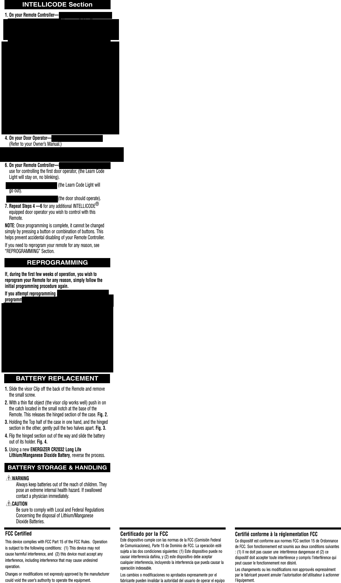 1. On your Remote Controller—Press and hold any twobuttons from 5 — 30 seconds, (the green light will come on when the buttons are pressed and will begin blinking after 2 seconds)(repeating one blink—pause). Your random access code is set depending on how long you hold the buttons.Release the buttons, (the green light will continue to blink).NOTE: Programming can only be done while the green light isblinking.2. On your Remote Controller—Press the same two buttons and hold until after the Green Light begins blinking, (the green light will come on and stay on as the buttons are held down, and after 2 seconds will begin blinking, repeating 2 blinks—pause).3. On your Remote Controller—Press the button you wish to use to control the door operator. (The green light will continue blinking as you hold down the button). Release the button, (the green light will go out).Repeat Step 3 for each button that will be assigned to a previous style INTELLICODE®Operator.    4. On your Door Operator—Locate the Learn Code Button. (Refer to your Owner’s Manual.)5. On your Door Operator—Press the Learn Code Button, (the Learn Code Light will begin blinking twice each second). 6. On your Remote Controller—Press the button you  wish to use for controlling the first door operator, (the Learn Code Light will stay on, no blinking). Press the same button again, (the Learn Code Light will go out).Press the same button again, (the door should operate).7. Repeat Steps 4 —6 for any additional INTELLICODE®equipped door operator you wish to control with this Remote.NOTE: Once programming is complete, it cannot be changedsimply by pressing a button or combination of buttons. Thishelps prevent accidental disabling of your Remote Controller.If you need to reprogram your remote for any reason, see“REPROGRAMMING” Section.If, during the first few weeks of operation, you wish to reprogram your Remote for any reason, simply follow the initial programming procedure again. If you attempt reprogramming at some point long after initialprogramming (usually beyond 3 weeks), when you press thetwo buttons in Step 1 you may see an immediate rapid flashing of the Green Light. Your Remote has considered theinitial program as permanent and is protecting against unauthorized attempts to change your code. You Must then:1. Remove the Battery, and with the battery removed,2. Press and hold one of the blue buttons on the circuit board for 1 or 2 seconds. (This insures all power is drained from the circuit.) Fig. 5.3. Replace the battery.4. Begin programming as before.1. Slide the visor Clip off the back of the Remote and remove the small screw.2. With a thin flat object (the visor clip works well) push in on the catch located in the small notch at the base of the Remote. This releases the hinged section of the case. Fig. 2.3. Holding the Top half of the case in one hand, and the hinged section in the other, gently pull the two halves apart. Fig. 3.4. Flip the hinged section out of the way and slide the battery out of its holder. Fig. 4.5. Using a new ENERGIZER CR2032 Long Life Lithium/Manganese Dioxide Battery, reverse the process.WARNINGAlways keep batteries out of the reach of children. They pose an extreme internal health hazard. If swallowed contact a physician immediately.  CAUTIONBe sure to comply with Local and Federal Regulations Concerning the disposal of Lithium/Manganese Dioxide Batteries.FCC CertifiedThis device complies with FCC Part 15 of the FCC Rules.  Operationis subject to the following conditions:  (1) This device may notcause harmful interference, and  (2) this device must accept any interference, including interference that may cause undesired operation.Changes or modifications not expressly approved by the manufacturercould void the user’s authority to operate the equipment.Certificado por la FCCEste dispositivo cumple con las normas de la FCC (Comisión Federalde Comunicaciones), Parte 15 de Dominio de FCC. La operación estésujeta a las dos condiciones siguientes: (1) Este dispositivo puede nocausar interferencia dañina, y (2) este dispositivo debe aceptarcualquier interferencia, incluyendo la interferencia que pueda causar laoperación indeseable.Los cambios o modificaciones no aprobados expresamente por el fabricante pueden invalidar la autoridad del usuario de operar el equipoCertifié conforme à la réglementation FCCCe dispositif est conforme aux normes FCC section 15 de Ordonnancede FCC. Son fonctionnement est soumis aux deux conditions suivantes: (1) Il ne doit pas causer une  interférence dangereuse et (2) ce dispositif doit accepter toute interférence y compris l’interférence quipeut causer le fonctionnement non désiré.Les changements ou les modifications non approuvés expressémentpar le fabricant peuvent annuler l’autorisation del’utilisateur à actionnerl’équipement.BATTERY REPLACEMENTINTELLICODE SectionREPROGRAMMINGBATTERY STORAGE &amp; HANDLING