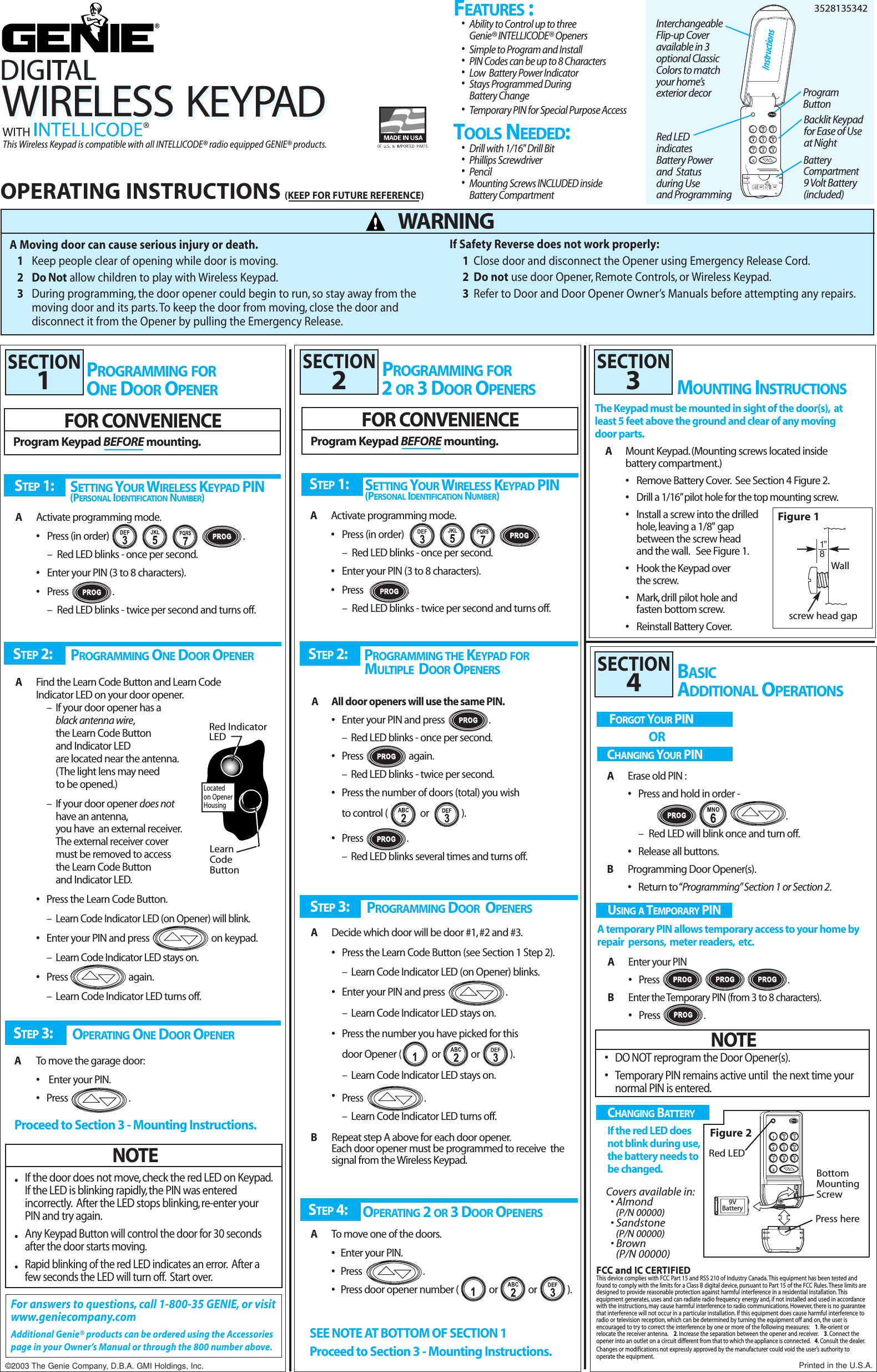 STEP 1: SETTING YOUR WIRELESS KEYPAD PIN(PERSONAL IDENTIFICATION NUMBER)AActivate programming mode.•Press (in order) .–Red LED blinks - once per second.•Enter your PIN (3 to 8 characters).•Press                 .–Red LED blinks - twice per second and turns off.STEP 1: SETTING YOUR WIRELESS KEYPAD PIN(PERSONAL IDENTIFICATION NUMBER)AActivate programming mode.•Press (in order) .–Red LED blinks - once per second.•Enter your PIN (3 to 8 characters).•Press                 .–Red LED blinks - twice per second and turns off.3DEF124567890GHI JKL MNOPQRSTUVWXYZ9V¤This Wireless Keypad is compatible with all INTELLICODE® radio equipped GENIE® products.•Drill with 1/16&quot; Drill Bit   •Phillips Screwdriver     •Pencil•Mounting Screws INCLUDED inside Battery CompartmentInterchangeable Flip-up Cover available in 3 optional Classic Colors to match your home’sexterior decorRed LED indicates Battery Power and  Status  during Use and ProgrammingBacklit Keypad for Ease of Use at NightBattery Compartment9 Volt Battery(included)Instructions•Ability to Control up to threeGenie® INTELLICODE® Openers•Simple to Program and Install  •PIN Codes can be up to 8 Characters •Low  Battery Power Indicator•Stays Programmed During Battery Change •Temporary PIN for Special Purpose AccessOPERATING INSTRUCTIONS(KEEP FOR FUTURE REFERENCE)A Moving door can cause serious injury or death.1Keep people clear of opening while door is moving.2DoNotallow children to play with Wireless Keypad.3During programming, the door opener could begin to run, so stay away from the moving door and its parts. To keep the door from moving, close the door and  disconnect it from the Opener by pulling the Emergency Release.3528135342WARNINGSTEP 3: OPERATING ONE DOOR OPENERATo move the garage door:•Enter your PIN.•Press                            .Proceed to Section 3 - Mounting Instructions.STEP 2: PROGRAMMING ONE DOOR OPENERAFind the Learn Code Button and Learn Code Indicator LED on your door opener.–If your door opener has a black antenna wire,the Learn Code Button and Indicator LED are located near the antenna.(The light lens may need to be opened.)–If your door opener does nothave an antenna,you have  an external receiver.The external receiver cover must be removed to access the Learn Code Button and Indicator LED.•Press the Learn Code Button.–Learn Code Indicator LED (on Opener) will blink.•Enter your PIN and press                            on keypad.–Learn Code Indicator LED stays on.•Press                            again.–Learn Code Indicator LED turns off.BASIC PROGRAMMING FORONE DOOR OPENERRed IndicatorLEDLearn Code ButtonLocatedon OpenerHousingSTEP 3: PROGRAMMING DOOR OPENERSADecide which door will be door #1, #2 and #3.•Press the Learn Code Button (see Section 1 Step 2).–Learn Code Indicator LED (on Opener) blinks.•Enter your PIN and press                            .–Learn Code Indicator LED stays on.•Press the number you have picked for thisdoor Opener (              or              or              ).–Learn Code Indicator LED stays on.•Press                            .–Learn Code Indicator LED turns off.BRepeat step A above for each door opener.Each door opener must be programmed to receive  the signal from the Wireless Keypad.STEP 4: OPERATING 2 OR 3 DOOR OPENERSATo move one of the doors.•Enter your PIN.•Press                            .•Press door opener number (              or              or              ).SEE NOTE AT BOTTOM OF SECTION 1Proceed to Section 3 - Mounting Instructions.PROGRAMMING FOR2 OR 3 DOOR OPENERS MOUNTING INSTRUCTIONSThe Keypad must be mounted in sight of the door(s), at least 5 feet above the ground and clear of any moving door parts.AMount Keypad.(Mounting screws located inside battery compartment.)•Remove Battery Cover. See Section 4 Figure 2.•Drill a 1/16”pilot hole for the top mounting screw.•Install a screw into the drilled hole,leaving a 1/8&quot; gap between the screw headand the wall. See Figure 1.•Hook the Keypad over the screw.•Mark, drill pilot hole and fasten bottom screw.•Reinstall Battery Cover.For answers to questions, call 1-800-35 GENIE, or visitwww.geniecompany.comAdditional Genie® products can be ordered using the Accessoriespage in your Owner’s Manual or through the 800 number above.FOR CONVENIENCEProgram Keypad BEFORE mounting.SECTION1SECTION2SECTION3BASICADDITIONAL OPERATIONSSECTION4USING A TEMPORARY PIN   A temporary PIN allows temporary access to your home byrepair  persons, meter readers, etc.AEnter your PIN•Press                                                             .BEnter the Temporary PIN (from 3 to 8 characters).•Press                    .NOTE•DO NOT reprogram the Door Opener(s).•Temporary PIN remains active until  the next time your normal PIN is entered.FORGOT YOUR PINORCHANGING YOUR PINAErase old PIN :•Press and hold in order - .–Red LED will blink once and turn off.•Release all buttons.BProgramming Door Opener(s).•Return to “Programming”Section 1 or Section 2.NOTE•If the door does not move, check the red LED on Keypad.If the LED is blinking rapidly, the PIN was entered incorrectly. After the LED stops blinking,re-enter your PIN and try again.•Any Keypad Button will control the door for 30 seconds  after the door starts moving.•Rapid blinking of the red LED indicates an error. After a few seconds the LED will turn off. Start over.Wallscrew head gapFigure 1FOR CONVENIENCEProgram Keypad BEFORE mounting.STEP 2: PROGRAMMING THE KEYPAD FORMULTIPLE DOOR OPENERSAAll door openers will use the same PIN.•Enter your PIN and press .–  Red LED blinks - once per second.•Press                     again.–Red LED blinks - twice per second.•Press the number of doors (total) you wishto control (               or               ).•Press                    .–Red LED blinks several times and turns off.ProgramButtonFEATURES :TOOLS NEEDED:If Safety Reverse does not work properly:1Close door and disconnect the Opener using Emergency Release Cord.2Do not use door Opener, Remote Controls, or Wireless Keypad.3Refer to Door and Door Opener Owner’s Manuals before attempting any repairs.1&quot;8Printed in the U.S.A.©2003 The Genie Company, D.B.A. GMI Holdings, Inc.FCC and IC CERTIFIEDThis device complies with FCC Part 15 and RSS 210 of Industry Canada.This equipment has been tested andfound to comply with the limits for a Class B digital device, pursuant to Part 15 of the FCC Rules.These limits aredesigned to provide reasonable protection against harmful interference in a residential installation.This equipment generates, uses and can radiate radio frequency energy and, if not installed and used in accordancewith the instructions, may cause harmful interference to radio communications. However, there is no guaranteethat interference will not occur in a particular installation. If this equipment does cause harmful interference toradio or television reception, which can be determined by turning the equipment off and on, the user is encouraged to try to correct the interference by one or more of the following measures: 1.Re-orient or relocate the receiver antenna. 2.Increase the separation between the opener and receiver. 3.Connect theopener into an outlet on a circuit different from that to which the appliance is connected. 4.Consult the dealer.Changes or modifications not expressly approved by the manufacturer could void the user’s authority to operate the equipment.CHANGING BAT TERYIf the red LED does not blink during use,the battery needs to be changed.1234567890DEFGHI JKL MNOPQRSTUVWXYZPROG9VBatteryPress hereFigure 2BottomMountingScrewRed LEDCovers available in:• Almond (P/N 00000)• Sandstone (P/N 00000)• Brown (P/N 00000)