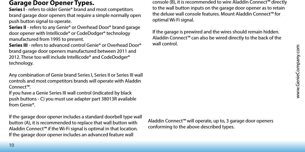 10www.GenieCompany.comGarage Door Opener Types.Series I - refers to older Genie® brand and most competitors brand garage door openers that require a simple normally open push button signal to operate.Series II - refers to any Genie® or Overhead Door® brand garage door opener with Intellicode® or CodeDodger® technology manufactured from 1995 to present.Series III - refers to advanced control Genie® or Overhead Door® brand garage door openers manufactured between 2011 and 2012. These too will include Intellicode® and CodeDodger® technology.Any combination of Genie brand Series I, Series II or Series III wall controls and most competitors brands will operate with Aladdin Connect™.If you have a Genie Series III wall control (indicated by black push buttons - C) you must use adapter part 38013R available from Genie®.If the garage door opener includes a standard doorbell type wall button (A), it is recommended to replace that wall button with Aladdin Connect™ if the Wi-Fi signal is optimal in that location.If the garage door opener includes an advanced feature wall Aladdin Connect™ will operate, up to, 3 garage door openers conforming to the above described types. console (B), it is recommended to wire Aladdin Connect™ directly to the wall button inputs on the garage door opener as to retain the deluxe wall console features. Mount Aladdin Connect™ for optimal Wi-Fi signal.If the garage is prewired and the wires should remain hidden. Aladdin Connect™ can also be wired directly to the back of the wall control.