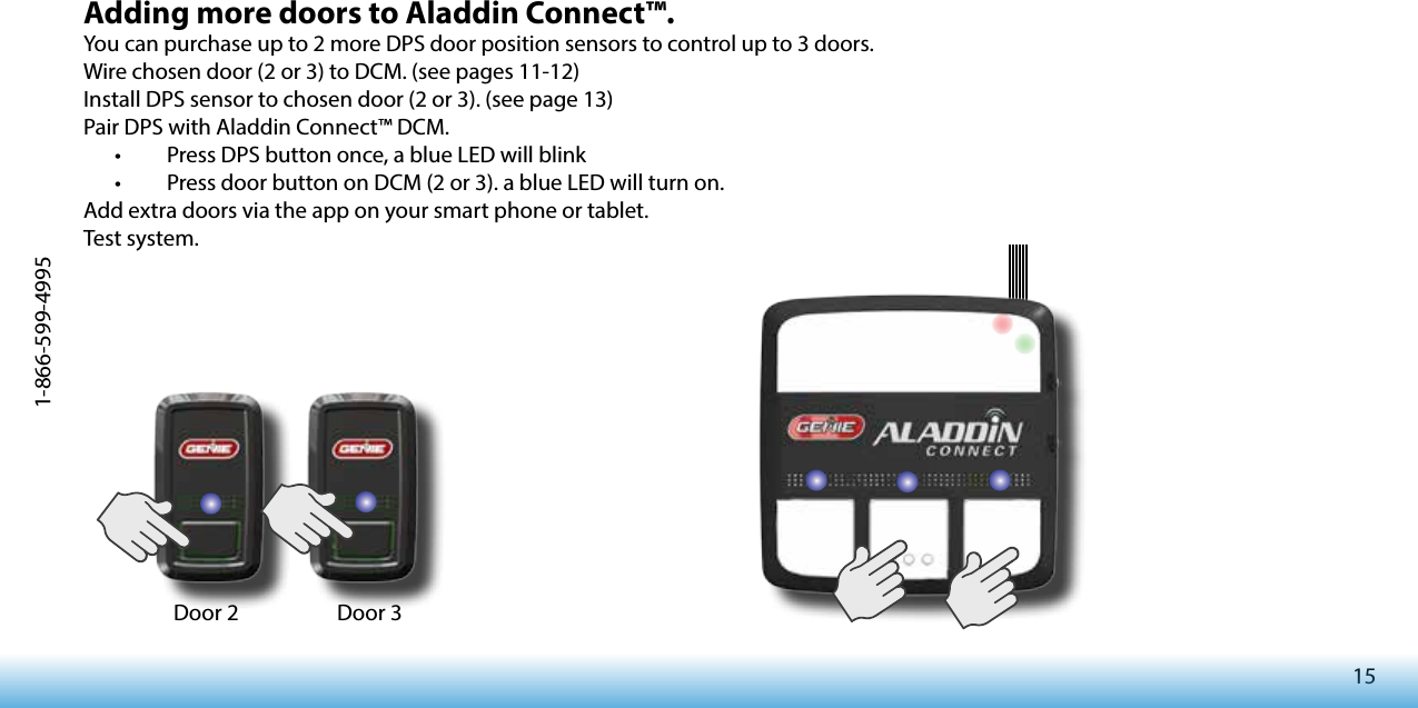 151-866-599-4995Adding more doors to Aladdin Connect™.You can purchase up to 2 more DPS door position sensors to control up to 3 doors.Wire chosen door (2 or 3) to DCM. (see pages 11-12)Install DPS sensor to chosen door (2 or 3). (see page 13)Pair DPS with Aladdin Connect™ DCM.•   Press DPS button once, a blue LED will blink•   Press door button on DCM (2 or 3). a blue LED will turn on.Add extra doors via the app on your smart phone or tablet.Test system.Door 2 Door 3