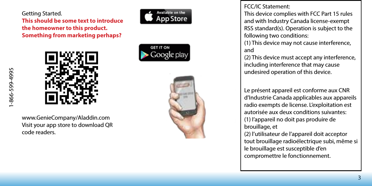 31-866-599-4995www.GenieCompany/Aladdin.comVisit your app store to download QR code readers.Getting Started.This should be some text to introduce the homeowner to this product. Something from marketing perhaps?FCC/IC Statement:This device complies with FCC Part 15 rules and with Industry Canada license-exempt RSS standard(s). Operation is subject to the following two conditions: (1) This device may not cause interference, and (2) This device must accept any interference, including interference that may cause undesired operation of this device.Le présent appareil est conforme aux CNR d’Industrie Canada applicables aux appareils radio exempts de license. L’exploitation est autorisée aux deux conditions suivantes: (1) I’appareil no doit pas produire de brouillage, et (2) l’utilisateur de l’appareil doit acceptor tout brouillage radioélectrique subi, même si le brouillage est susceptible d’en compromettre le fonctionnement.